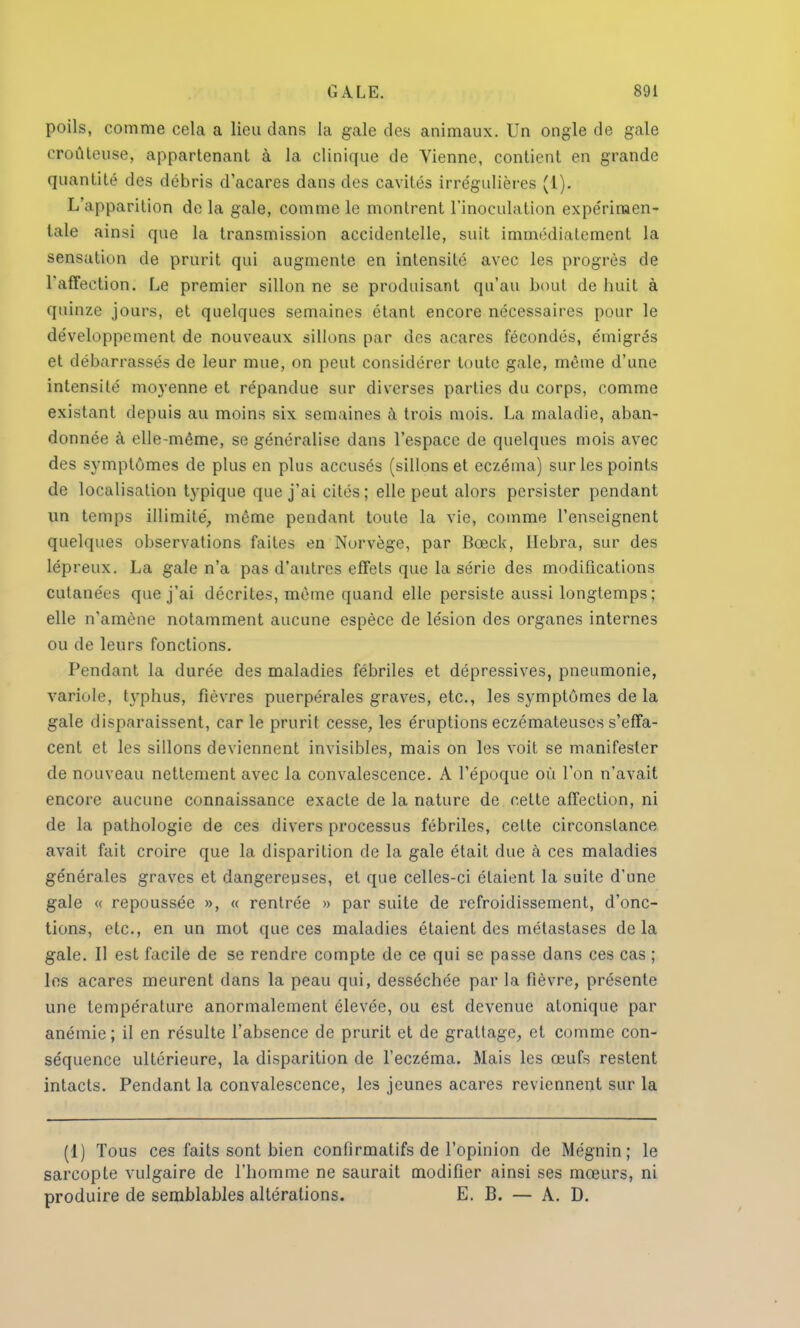poils, comme cela a lieu dans la gale des animaux. Un ongle de gale eroûteuse, appartenant à la clinique de Vienne, contient en grande quantité des débris d'acares dans des cavités irrégulières (1). L'apparition de la gale, comme le montrent l'inoculation expérimen- tale ainsi que la transmission accidentelle, suit immédiatement la sensation de prurit qui augmente en intensité avec les progrès de l'affection. Le premier sillon ne se produisant qu'au bout de huit à quinze jours, et quelques semaines étant encore nécessaires pour le développement de nouveaux sillons par des acares fécondés, émigrés et débarrassés de leur mue, on peut considérer toute gale, même d'une intensité moyenne et répandue sur diverses parties du corps, comme existant depuis au moins six semaines à trois mois. La maladie, aban- donnée à elle-même, se généralise dans l'espace de quelques mois avec des symptômes de plus en plus accusés (sillons et eczéma) sur les points de localisation typique que j'ai cités; elle peut alors persister pendant un temps illimité, même pendant toute la vie, comme l'enseignent quelques observations faites en Norvège, par Bceck, Hebra, sur des lépreux. La gale n'a pas d'autres effets que la série des modifications cutanées que j'ai décrites, même quand elle persiste aussi longtemps ; elle n'amène notamment aucune espèce de lésion des organes internes ou de leurs fonctions. Pendant la durée des maladies fébriles et dépressives, pneumonie, variole, typhus, fièvres puerpérales graves, etc., les symptômes de la gale disparaissent, car le prurit cesse, les éruptions eczémateuses s'effa- cent et les sillons deviennent invisibles, mais on les voit se manifester de nouveau nettement avec la convalescence. A l'époque où l'on n'avait encore aucune connaissance exacte de la nature de cette affection, ni de la pathologie de ces divers processus fébriles, celte circonstance avait fait croire que la disparition de la gale était due h ces maladies générales graves et dangereuses, et que celles-ci étaient la suite d'une gale « repoussée », « rentrée » par suite de refroidissement, d'onc- tions, etc., en un mot que ces maladies étaient des métastases de la gale. Il est facile de se rendre compte de ce qui se passe dans ces cas ; les acares meurent dans la peau qui, desséchée par la fièvre, présente une température anormalement élevée, ou est devenue atonique par anémie ; il en résulte l'absence de prurit et de grattage, et comme con- séquence ultérieure, la disparition de l'eczéma. Mais les œufs restent intacts. Pendant la convalescence, les jeunes acares reviennent sur la (1) Tous ces faits sont bien confirmalifs de l'opinion de Mégnin ; le sarcopte vulgaire de l'homme ne saurait modifier ainsi ses mœurs, ni produire de semblables altérations. E. B. — A. D.