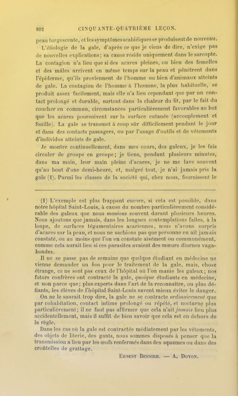 peau turgescente, et les symptômes srabiéiques se produisentde nouveau. L'étiologie de la gale, d'après ce que je viens de dire, n'exige pas de nouvelles explications; sa cause réside uniquement dans le sarcopte. La contagion n'a lieu que si des acares pleines, ou bien des femelles et des mâles arrivent en même temps sur la peau et pénètrent dans l'épiderme, qu'ils proviennent de l'homme ou bien d'animaux atteints de gale. La contagion de l'homme à l'homme, la plus habituelle, se produit assez facilement, mais elle n'a lieu cependant que par un con- tact prolongé et durable, surtout dans la chaleur du lit, par le fait du coucher en commun, circonstances particulièrement favorables au but que les acares poursuivent sur la surface cutanée (accouplement et fouille). La gale se transmet à coup sûr difficilement pendant le jour et dans des contacts passagers, ou par l'usage d'outils et de vêtements d'individus atteints de gale. Je montre continuellement, dans mes cours, des galeux, je les fais circuler de groupe en groupe; je tiens, pendant plusieurs minutes, dans ma main, leur main pleine d'acares, je ne me lave souvent qu'au bout d'une demi-heure, et, malgré tout, je n'ai jamais pris la gale (1). Parmi les classes de la société qui, chez nous, fournissent le (1) L'exemple est plus frappant encore, si cela est possible, dans notre hôpital Saint-Louis, à cause du nombre particulièrement considé- rable des galeux que nous manions souvent durant plusieurs heures. Nous ajoutons que jamais, dans les longues contemplations faites, à la loupe, de surfaces tégumentaires acariennes, nous n'avons surpris d'acares sur la peau, et nous ne sachions pas que personne en ait jamais constaté, ou au moins que l'on en constate aisément ou communément, comme cela aurait lieu si ces parasites avaient des mœurs diurnes vaga- bondes. Il ne se passe pas de semaine que quelque étudiant en médecine ne vienne demander un bon pour le traitement de la gale, mais, chose étrange, ce ne sont pas ceux de l'hôpital où l'on manie les galeux; nos futurs confrères ont contracté la gale, quoique étudiants en médecine, et non parce que; plus experts dans l'art de la reconnaître, ou plus dé- fiants, les élèves de l'hôpital Saint-Louis savent mieux éviter le danger. On ne le saurait trop dire, la gale ne se contracte ordinairement que par cohabitation, contact intime prolongé ou répété, et nocturne plus particulièrement; il ne faut pas affirmer que cela vlôxï jamais lieu [dus accidentellement, mais il suffit de bien savoir que cela est en dehors de la règle. Dans les cas où la gale est contractée médiatement par les vêtements, des objets de literie, des gants, nous sommes disposés à penser que la transmission a lieu par les œufs renfermés dans des squames ou dans des croûtelles de grattage.