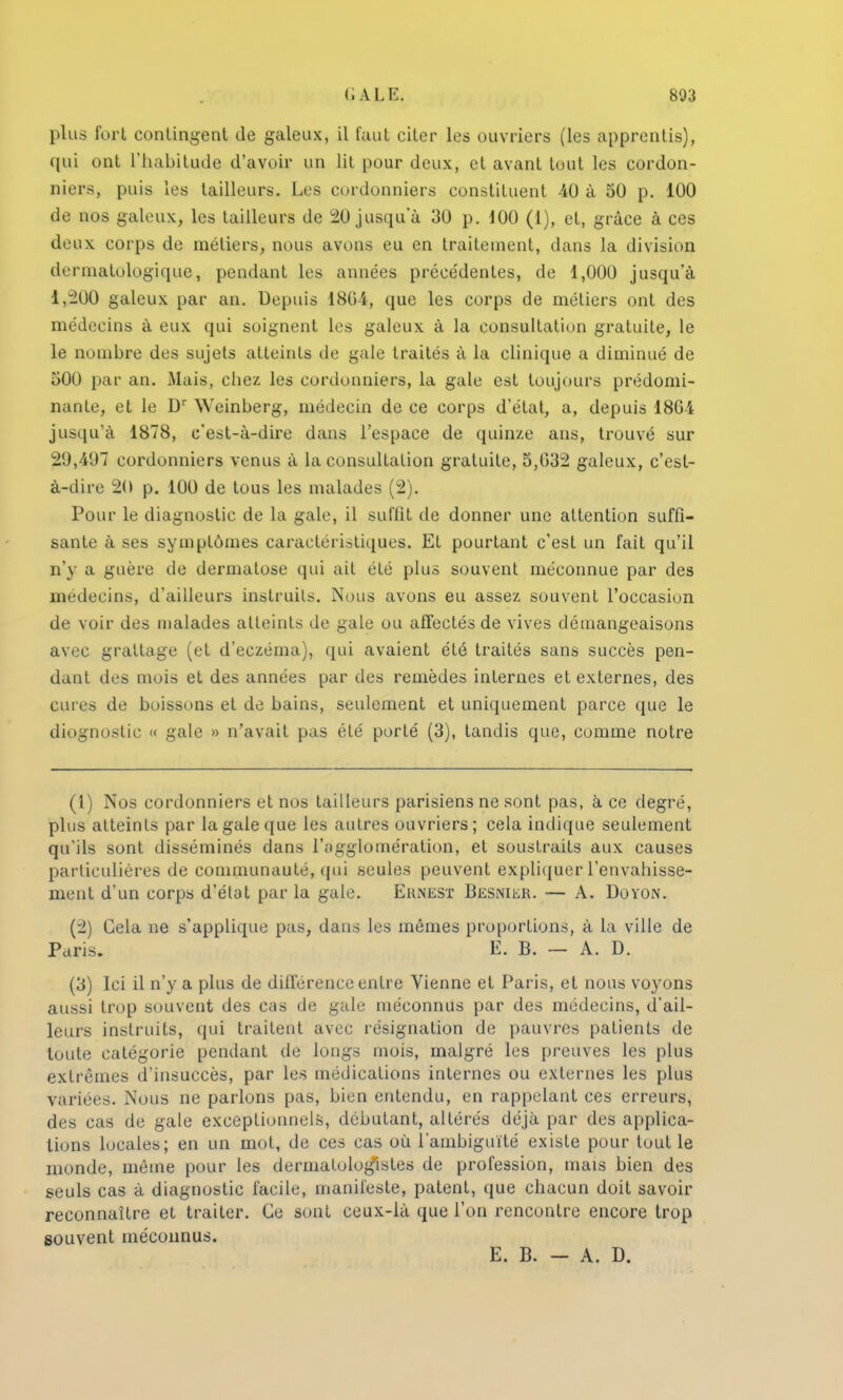 plus fort contingent de galeux, il faut citer les ouvriers (les apprentis), qui ont L'habitude d'avoir un lit pour deux, et avant tout les cordon- niers, puis Les tailleurs. Les cordonniers constituent 40 à 50 p. 100 de nos galeux, les tailleurs de 20 jusqua 30 p. 100 (1), et, grâce à ces deux corps de métiers, nous avons eu en traitement, dans la division dermatologique, pendant les années précédentes, de 1,000 jusqu'à 1,200 galeux par an. Depuis 180 4, que les corps de métiers ont des médecins à eux qui soignent les galeux à la consultation gratuite, le le nombre des sujets atteints de gale traités à la clinique a diminué de 500 par an. Mais, chez les cordonniers, la gale est toujours prédomi- nante, et le Dr Weinberg, médecin de ce corps d'état, a, depuis 1861 jusqu'à 1878, c'est-à-dire dans l'espace de quinze ans, trouvé sur 29,497 cordonniers venus à la consultation gratuite, 5,032 galeux, c'est- à-dire 20 p. 100 de tous les malades (2). Pour le diagnostic de la gale, il suffit de donner une attention suffi- sante à ses symptômes caractéristiques. Et pourtant c'est un fait qu'il n'y a guère de dermatose qui ait été plus souvent méconnue par des médecins, d'ailleurs instruits. Nous avons eu assez souvent l'occasion de voir des malades atteints de gale ou affectés de vives démangeaisons avec grattage (et d'eczéma), qui avaient été traités sans succès pen- dant des mois et des années par des remèdes internes et externes, des cures de boissons et de bains, seulement et uniquement parce que le diognostic « gale » n'avait pas été porté (3), tandis que, comme notre (1) Nos cordonniers et nos tailleurs parisiens ne sont pas, à ce degré, plus atteints par la gale que les autres ouvriers; cela indique seulement qu'ils sont disséminés dans l'agglomération, et soustraits aux causes particulières de communauté, qui seules peuvent expliquer l'envahisse- ment d'un corps d'état par la gale. Ernest BESNiiiR. — A. Doyon. (-2) Cela ne s'applique pas, dans lus mêmes proportions, à la ville de Paris. E. B. — A. D. (3) Ici il n'y a plus de différence entre Vienne et Paris, et nous voyons aussi trop souvent des cas de gale méconnus par des médecins, d'ail- leurs instruits, qui traitent avec résignation de pauvres patients de toute catégorie pendant de longs mois, malgré les preuves les plus extrêmes d'insuccès, par les médications internes ou externes les plus variées. Nous ne parlons pas, bien entendu, en rappelant ces erreurs, des cas de gale exceptionnels, débutant, altérés déjà par des applica- tions locales; en un mot, de ces cas où l'ambiguïté existe pour tout le monde, même pour les dermatologlstes de profession, mais bien des seuls cas à diagnostic facile, manifeste, patent, que chacun doit savoir reconnaître et traiter. Ce sont ceux-là que l'on rencontre encore trop souvent méconnus. E. B. — A. D.