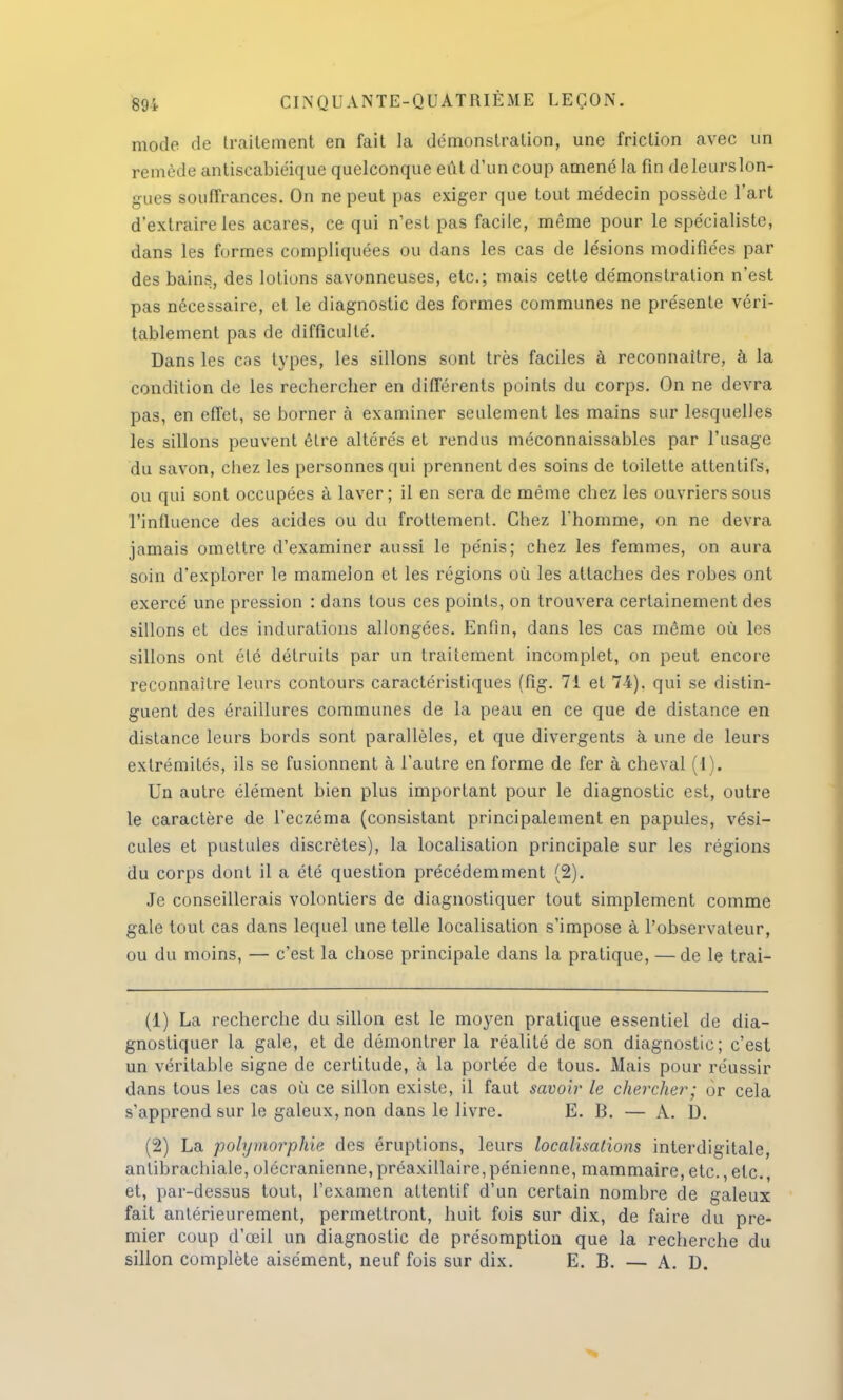 mode de traitement en fait la démonstration, une friction avec un remède antiscabiéique quelconque eût d'un coup amené la fin deleurslon- gues souffrances. On ne peut pas exiger que tout médecin possède l'art d'extraire les acares, ce qui n'est pas facile, même pour le spécialiste, dans les formes compliquées ou dans les cas de lésions modifiées par des bains, des lotions savonneuses, etc.; mais cette démonstration n'est pas nécessaire, et le diagnostic des formes communes ne présente véri- tablement pas de difficulté. Dans les cas types, les sillons sont très faciles à reconnaître, à la condition de les rechercher en différents points du corps. On ne devra pas, en effet, se borner à examiner seulement les mains sur lesquelles les sillons peuvent être altérés et rendus méconnaissables par l'usage du savon, chez les personnes qui prennent des soins de toilette attentifs, ou qui sont occupées à laver ; il en sera de même chez les ouvriers sous l'influence des acides ou du frottement. Chez l'homme, on ne devra jamais omettre d'examiner aussi le pénis; chez les femmes, on aura soin d'explorer le mamelon et les régions où les attaches des robes ont exercé une pression : dans tous ces points, on trouvera certainement des sillons et des indurations allongées. Enfin, dans les cas même où les sillons ont été détruits par un traitement incomplet, on peut encore reconnaître leurs contours caractéristiques (fig. 71 et 74), qui se distin- guent des éraillures communes de la peau en ce que de distance en distance leurs bords sont parallèles, et que divergents à une de leurs extrémités, ils se fusionnent à l'autre en forme de fer à cheval (1). Un autre élément bien plus important pour le diagnostic est, outre le caractère de l'eczéma (consistant principalement en papules, vési- cules et pustules discrètes), la localisation principale sur les régions du corps dont il a été question précédemment (2). Je conseillerais volontiers de diagnostiquer tout simplement comme gale tout cas dans lequel une telle localisation s'impose à l'observateur, ou du moins, — c'est la chose principale dans la pratique, — de le trai- (1) La recherche du sillon est le moyen pratique essentiel de dia- gnostiquer la gale, et de démontrer la réalité de son diagnostic; c'est un véritable signe de certitude, à la portée de tous. Mais pour réussir dans tous les cas où ce sillon existe, il faut savoir le chercher; ôr cela s'apprend sur le galeux, non dans le livre. E. B. — A. D. (2) La pohjmorphie des éruptions, leurs localisations interdigitale, antibrachiale, olécranienne,préaxillaire,pénienne, mammaire, etc.,etc., et, par-dessus tout, l'examen attentif d'un certain nombre de galeux fait antérieurement, permettront, huit fois sur dix, de faire du pre- mier coup d'œil un diagnostic de présomption que la recherche du sillon complète aisément, neuf fois sur dix. E. B. — A. D.