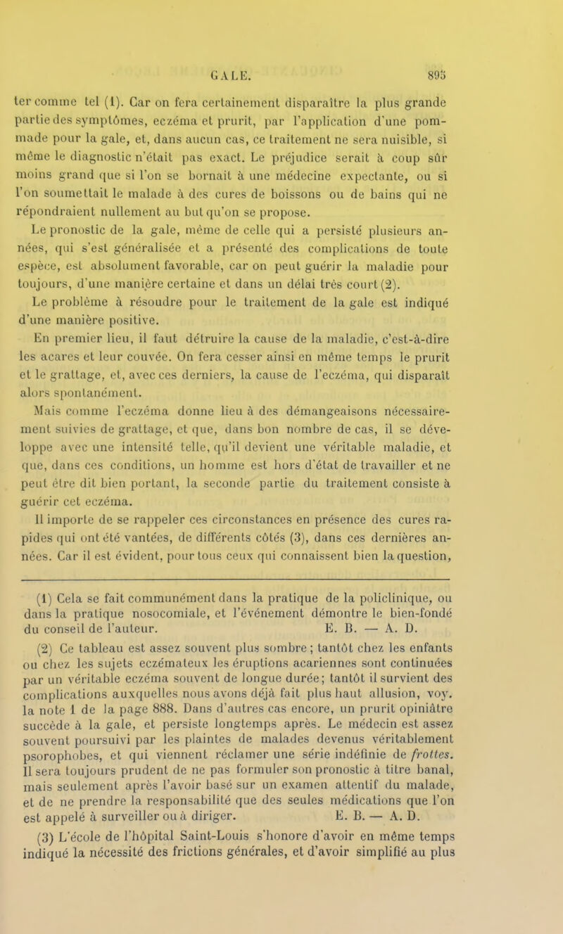 G A LE. ter comme tel (1). Car on fera certainement disparaître la plus grande partie des symptômes, eczéma et prurit, par l'application d'une pom- made pour la gale, et, dans aucun cas, ce traitement ne sera nuisible, si môme le diagnostic n'était pas exact. Le préjudice serait à coup sûr moins grand que si Ton se bornait à une médecine expectante, ou si l'on soumettait le malade à des cures de boissons ou de bains qui ne répondraient nullement au but qu'on se propose. Le pronostic de la gale, même de celle qui a persisté plusieurs an- nées, qui s'est généralisée et a présenté des complications de toute espèce, est absolument favorable, car on peut guérir la maladie pour toujours, d'une manière certaine et dans un délai très court (2). Le problème à résoudre pour le traitement de la gale est indiqué d'une manière positive. En premier lieu, il faut détruire la cause de la maladie, c'est-à-dire les acares et leur couvée. On fera cesser ainsi en môme temps le prurit et le grattage, et, avec ces derniers, la cause de l'eczéma, qui disparaît alors spontanément. Mais comme l'eczéma donne lieu à des démangeaisons nécessaire- ment suivies de grattage, et que, dans bon nombre de cas, il se déve- loppe avec une intensité telle, qu'il devient une véritable maladie, et que, dans ces conditions, un homme est hors d'état de travailler et ne peut être dit bien portant, la seconde partie du traitement consiste à guérir cet eczéma. 11 importe de se rappeler ces circonstances en présence des cures ra- pides qui ont été vantées, de différents côtés (3), dans ces dernières an- nées. Car il est évident, pour tous ceux qui connaissent bien la question, (1) Cela se fait communément dans la pratique de la policlinique, ou dans la pratique nosocomiale, et l'événement démontre le bien-fondé du conseil de l'auteur. E. B. — A. D. (2) Ce tableau est assez souvent plus sombre ; tantôt chez les enfants ou chez les sujets eczémateux les éruptions acariennes sont continuées par un véritable eczéma souvent de longue durée; tantôt il survient des complications auxquelles nous avons déjà fait plus haut allusion, voy. la note 1 de la page 888. Dans d'autres cas encore, un prurit opiniâtre succède à la gale, et persiste longtemps après. Le médecin est assez souvent poursuivi par les plaintes de malades devenus véritablement psorophobes, et qui viennent réclamer une série indéfinie de frottes. Il sera toujours prudent de ne pas formuler son pronostic à titre banal, mais seulement après l'avoir basé sur un examen attentif du malade, et de ne prendre la responsabilité que des seules médications que l'on est appelé à surveiller ou à diriger. E. 13. — A. D. (3) L'école de l'hôpital Saint-Louis s'honore d'avoir en même temps indiqué la nécessité des frictions générales, et d'avoir simplifié au plus