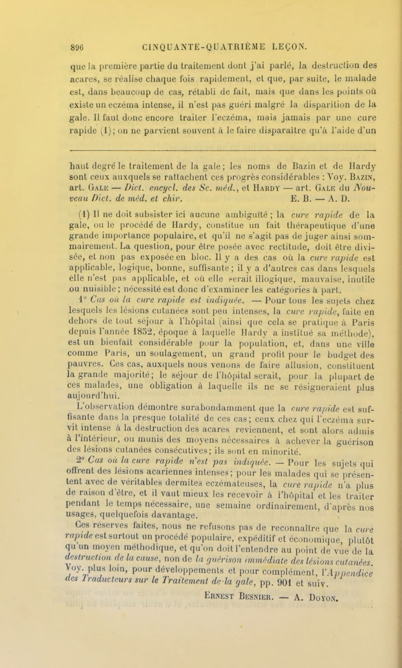 que la première partie du traitement dont j'ai parlé, la destruction des acares, se réalise chaque l'ois rapidement, et que, par suite, le malade est, dans beaucoup de cas, rétabli de fait, mais que dans les points où existe un eczéma intense, il n'est pas guéri malgré la disparition de la gale. 11 faut donc encore traiter l'eczéma, mais jamais par une cure rapide (1); on ne parvient souvent à le taire disparaître qu'à l'aide d'un haut degré le traitement de la gale ; les noms de Bazin et de Hardy sont ceux auxquels se rattachent ces progrès considérables : Voy. Bazin, art. Gale — Dict. encycl. des Se. méd., et Hardy — art. Gale du Nou- veau D'ict. de méd. et chir. E. B. — A. D. (1) Il ne doit subsister ici aucune ambiguïté ; la cure rapide de la gale, ou le procédé de Hardy, constitue un fait thérapeutique d'une grande importance populaire, et qu'il ne s'agit pas de juger ainsi som- mairement, La question, pour être posée avec rectitude, doit être divi- sée, et non pas exposée en bloc. Il y a des cas où la cure rapide est applicable, logique, bonne, suffisante; il y a d'autres cas dans lesquels elle n'est pas applicable, et où elle serait illogique, mauvaise, inutile ou nuisible; nécessité est donc d'examiner les catégories à part. 1° Cas où la cure rapide est indiquée. — Pour tous les sujets chez lesquels les lésions cutanées sont peu intenses, la cure rapide, faite en dehors de tout séjour à l'hôpital (ainsi que cela se pratique à Paris depuis l'année 1852, époque à laquelle Hardy a institué sa méthode), est un bienfait considérable pour la population, et, dans une ville comme Paris, un soulagement, un grand profit pour Je budget des pauvres. Ces cas, auxquels nous venons de faire allusion, constituent la grande majorité; le séjour de l'hôpital serait, pour la plupart de ces malades, une obligation à laquelle ils ne se résigneraient plus aujourd'hui. L'observation démontre surabondamment que la cure rapide est suf- fisante dans la presque totalité de ces cas; ceux chez qui l'eczéma sur- vit intense à la destruction des acares reviennent, et sont alors admis à l'intérieur, ou munis des moyens nécessaires à achever la guérison des lésions cutanées consécutives; ils sont en minorité. 2° Cas où la cure rapide n'est pas indiquée. — Pour les sujets qui offrent des lésions acariennes intenses; pour les malades qui se présen- tent avec de véritables dermites eczémateuses, la cure rapide n'a plus de raison d'être, et il vaut mieux les recevoir à l'hôpital et les traiter pendant le temps nécessaire, une semaine ordinairement, d'après nos usages, quelquefois davantage. Ces réserves faites, nous ne refusons pas de reconnaître que ta cure rapide est surtout un procédé populaire, expéditif et économique, plutôt qu un moyen méthodique, et qu'on doit l'entendre au point de vue de la destruction de la cause, non de la guérison immédiate des lésions cutanées Voy plus loin, pour développements et pour complément, Y Appendice des lraducteurs sur le Traitement de là gale, pp. 901 et suiv.