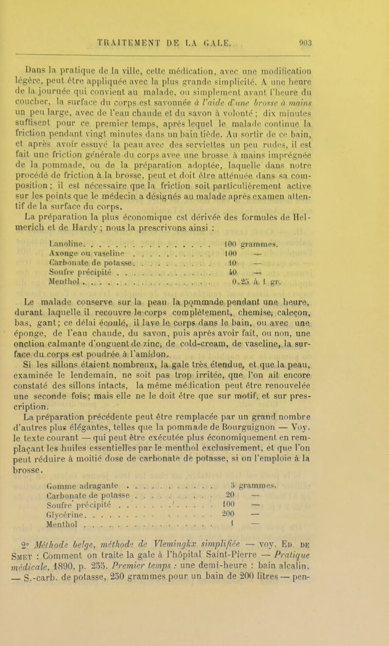 TRAITEMENT DE LA CALE. ao3 Dans la pratique de la ville, cette médication, avec une modification légère, peut être appliquée avec la plus grande simplicité. A. une heure de la journée qui convient au malade, ou simplement avant l'heure du coucher, la surface du corps est savonnée à l'aide d'une brosse à mains un peu large, avec de l'eau chaude et du savon à volonté ; dix minutes suffisent pour ce premier temps, après lequel le malade continue la friction pendant vingt minutes dans un hain tiède. Au sortir de ce bain, et après avoir essuyé la peau avec des serviettes un peu rudes, il est fait une friction générale du corps avee une brosse à mains imprégnée de la pommade, ou de la préparation adoptée, laquelle dans notre procédé de friction à la brosse, peut et doit être atténuée dans sa com- position ; il est nécessaire que la friction soit particulièrement active sur les points que le médecin a désignés au malade après examen atten- tif de la surface du corps. La préparation la plus économique est dérivée des formules de Hel- merich et de Hardy ; nous la prescrivons ainsi : Lanoline 100 grammes. Axonge ou vaseline 100 — Carbonate de potasse 10 — Soufre précipité 40 — Menthol 0.2;> à. 1 gr. Le malade conserve sur la peau la pommade pendant une heure, durant laquelle il recouvre le corps complètement, chemise, caleçon, bas, gant; ce délai écoulé, il lave le corps dans le bain, ou avec une éponge, de l'eau chaude, du savon, puis après avoir fait, ou non, une onction calmante d'onguent de zinc, de cold-cream, de vaseline, la sur- face du corps est poudrée à l'amidon. Si les sillons étaient nombreux, la gale très étendue, et que la peau, examinée le lendemain, ne soit pas trop irritée, que l'on ait encore constaté des sillons intacts, la même médication peut être renouvelée une seconde fois; mais elle ne le doit être que sur motif, et sur pres- cription. La préparation précédente peut être remplacée par un grand nombre d'autres plus élégantes, telles que la pommade de Bourguignon — Voy. le texte courant — qui peut être exécutée plus économiquement en rem- plaçant les huiles essentielles par le menthol exclusivement, et que l'on peut réduire à moitié dose de carbonate de potasse, si on l'emploie à la brosse. Gomme adragante . Carbonate de potasse Soufre précipité . . Glycérine Menthol .) grammes. 20 — 100 — 200 — 1 — 2° Méthode belge, méthod» de Vlemingkx simplifiée — voy. Ed. de Smet : Comment on traite la gale à l'hôpital Saint-Pierre — Pratique médicale, 1890, p. 285. Premier temps : une demi-heure : bain alcalin. S.-carb. de potasse, 250 grammes pour un bain de 200 litres — pen-