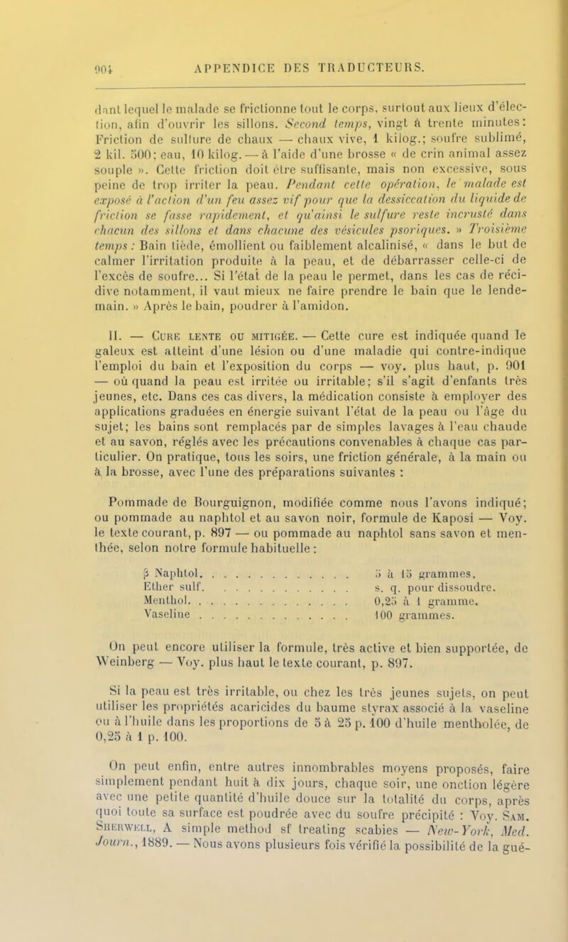 dant lequel le malade se frictionne tout le corps, surtout aux lieux d'élec- tion, alin d'ouvrir les sillons. Second temps, vingt a trente minutes: Friction de sulfure de chaux —chaux vive, 1 kiiog.; soufre sublimé, 2 kil. 500; eau, 10 kilog. — à l'aide d'une hrosse « de crin animal assez souple ». Celte friction doit cire suffisante, mais non excessive, sous peine de trop irriter la peau. Pendant celle opération, le'malade est exposé à l'action d'un feu assez vif pour que la dessiccation du liquide de friction se fasse rapidement, et qu'ainsi le sulfure reste incrusté dans chacun des sillons et dans chacune des vésicules psoriques. » Troisième temps : Bain tiède, émollient ou faiblement alcalinisé, « dans le but de calmer l'irritation produite à la peau, et de débarrasser celle-ci de l'excès de soufre... Si l'état de la peau le permet, dans les cas de réci- dive notamment, il vaut mieux ne faire prendre le bain que le lende- main. » Après le bain, poudrer à l'amidon. II. — &JRE lente ou mitigée. — Cette cure est indiquée quand le galeux est atteint d'une lésion ou d'une maladie qui contre-indique l'emploi du bain et l'exposition du corps — voy. plus haut, p. 901 — où quand la peau est irritée ou irritable; s'il s'agit d'enfants très jeunes, etc. Dans ces cas divers, la médication consiste à employer des applications graduées en énergie suivant l'état de la peau ou l'âge du sujet; les bains sont remplacés par de simples lavages à l'eau chaude et au savon, réglés avec les précautions convenables à chaque cas par- ticulier. On pratique, tous les soirs, une friction générale, à la main ou à la brosse, avec l'une des préparations suivantes : Pommade de Bourguignon, modifiée comme nous l'avons indiqué; ou pommade au naphtol et au savon noir, formule de Kaposi — Voy. le texte courant, p. 897 — ou pommade au naphtol sans savon et men- thée, selon notre formule habituelle : (3 Naphtol .) à li) grammes. Ether suif s. q. pour dissoudre. Menthol 0,2;i à 1 gramme. Vaseline 100 grammes. On peut encore utiliser la formule, très active et bien supportée, de Weinberg — Voy. plus haut le texte courant, p. 897. Si la peau est très irritable, ou chez les très jeunes sujets, on peut util iser les propriétés acaricides du baume styrax associé à la vaseline ou à l'huile dans les proportions de 5 à 25 p. 100 d'huile mentholée, de 0,25 à 1 p. 100. On peut enfin, entre autres innombrables moyens proposés, faire simplement pendant huit à dix jours, chaque soir, une onction légère avec une petite quantité d'huile douce sur la totalité du corps, après quoi toute sa surface est poudrée avec du soufre précipité : Voy. Sam. Sherwell, A simple method sf treating scabies — Netd-York, Med. Joum., 1889. — Nous avons plusieurs fois vérifié la possibilité de la gué-