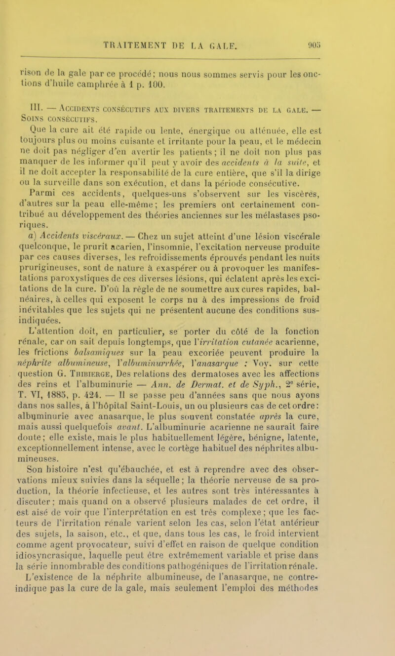 TRAITEMENT DE LA <; ALF. 903 rison de la gale par ce procédé; nous nous sommes servis pour les onc- tions d'huile camphrée à 1 p. 100. III. — Accidents consécutifs aux divers traitements de la gale. — Soins consécutifs. Que la cure ait été rapide ou lente, énergique ou atténuée, elle est toujours plus ou moins cuisante et irritante pour la peau, et le médecin ne doit pas négliger d'en avertir les patients; il ne doit non plus pas manquer de les informer qu'il peut y avoir des accidents à la suite, et il ne doit accepter la responsabilité de la cure entière, que s'il la dirige ou la surveille dans son exécution, et dans la période consécutive. Parmi ces accidents, quelques-uns s'observent sur les viscères, d'autres sur la peau elle-même ; les premiers ont certainement con- tribué au développement des théories anciennes sur les mélastases pso- riques. a) Accidents viscéraux.— Chez un sujet atteint d'une lésion viscérale quelconque, le prurit aearien, l'insomnie, l'excitation nerveuse produite par ces causes diverses, les refroidissements éprouvés pendant les nuits prurigineuses, sont de nature à exaspérer ou à provoquer les manifes- tations paroxystiques de ces diverses lésions, qui éclatent après les exci- tations de la cure. D'où la règle de ne soumettre aux cures rapides, bal- néaires, à celles qui exposent le corps nu à des impressions de froid inévitables que les sujets qui ne présentent aucune des conditions sus- indiquées. L'attention doit, en particulier, se porter du côté de la fonction rénale, car on sait depuis longtemps, que Yirrilation cutanée acarienne, les frictions balsamiques sur la peau excoriée peuvent produire la néphrite albumineuse, Yalbuminurrhée, Yanasarque : Voy. sur cette question G. Tiiimierge, Des relations des dermatoses avec les affections des reins et l'albuminurie — Ann. de Dermat. et de Syph., 2e série, T. VI, 1885, p. 424. — Il se passe peu d'années sans que nous ayons dans nos salles, à l'hôpital Saint-Louis, un ou plusieurs cas de cet ordre : albuminurie avec anasarque, le plus souvent constatée après la cure, mais aussi quelquefois avant. L'albuminurie acarienne ne saurait faire doute; elle existe, mais le plus habituellement légère, bénigne, latente, exceptionnellement intense, avec le cortège habituel des néphrites albu- mineuses. Son histoire n'est qu'ébauchée, et est à reprendre avec des obser- vations mieux suivies dans la séquelle; la théorie nerveuse de sa pro- duction, la théorie infectieuse, et les autres sont très intéressantes à discuter: mais quand on a observé plusieurs malades de cet ordre, il est aisé de voir que l'interprétation en est très complexe; que les fac- teurs de l'irritation rénale varient selon les cas, selon l'état antérieur des sujets, la. saison, etc., et que, dans tous les cas, le froid intervient comme agent provocateur, suivi d'effet en raison de quelque condition idiosyncrasique, laquelle peut être extrêmement variable et prise dans la série innombrable des conditions palhogéniqucs de l'irritation rénale. L'existence de la néphrite albumineuse, de l'anasarque, ne contre- indique pas la cure de la gale, mais seulement l'emploi des méthodes