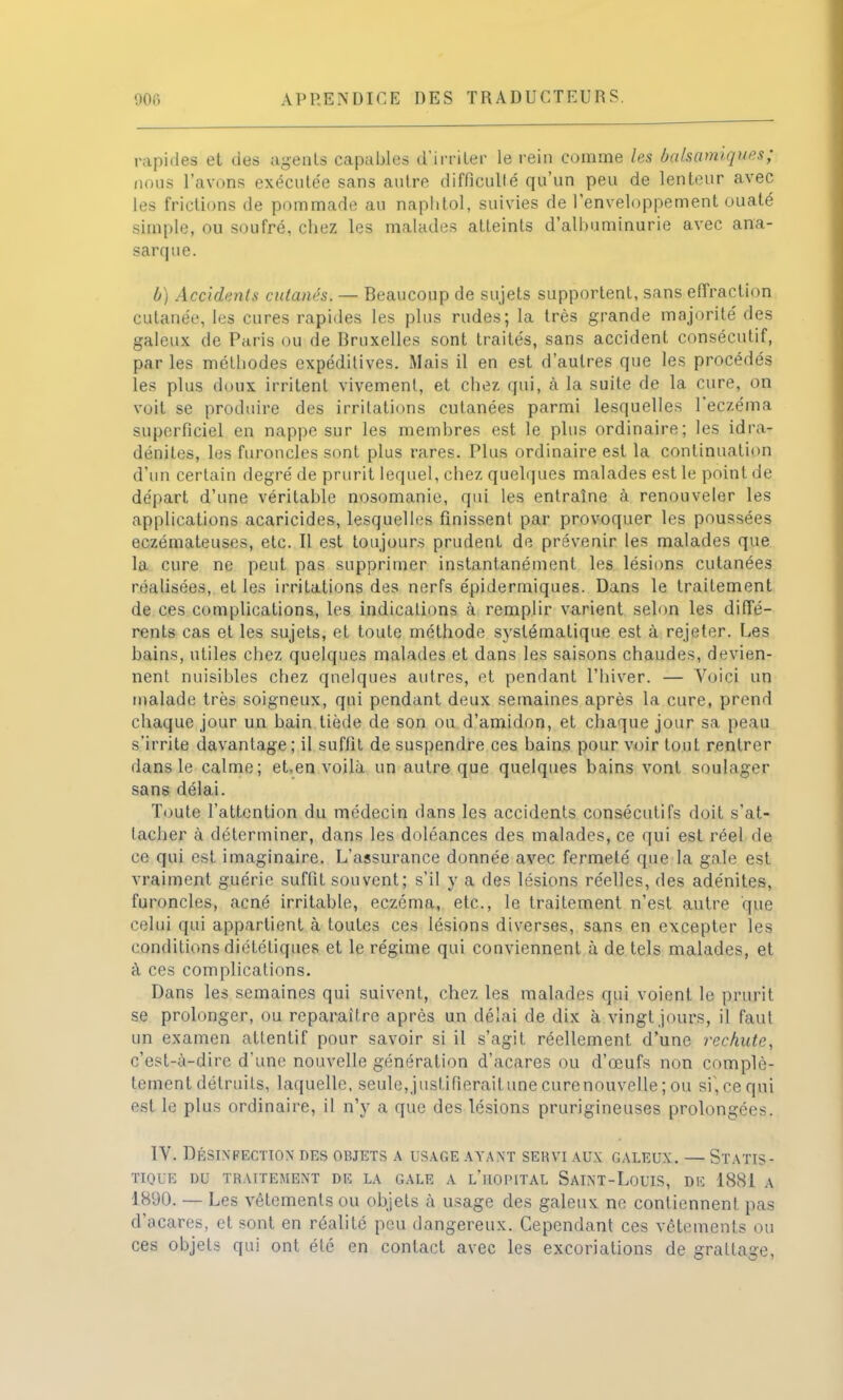 rapides et des agents capables d'irriter le rein comme les balsamiques; nous l'avons exécutée sans autre difficulté qu'un peu de lenteur avec les frictions de pommade au naplitol, suivies de l'enveloppement ouaté simple, ou soufré, chez les malades atteints d'albuminurie avec ana- sarque. b) Accidents cutanési — Beaucoup de sujets supportent, sans effraction cutanée, les cures rapides les plus rudes; la très grande majorité des galeux de Paris ou de Bruxelles sont traités, sans accident consécutif, par les méthodes expéditives. Mais il en est d'autres que les procédés les plus doux irritent vivement, et chez qui, à la suite de la cure, on voit se produire des irritations cutanées parmi lesquelles l'eczéma superficiel en nappe sur les membres est le plus ordinaire; les idra- dénites, les furoncles sont plus rares. Plus ordinaire est la continuation d'un certain degré de prurit lequel, chez quelques malades est le point de départ d'une véritable nosomanie, qui les entraîne à renouveler les applications acaricides, lesquelles finissent par provoquer les poussées eczémateuses, etc. Il est toujours prudent de prévenir les malades que la cure ne peut pas supprimer instantanément les lésions cutanées réalisées, et les irritations des nerfs épidermiques. Dans le traitement de ces complications, les indications à remplir varient selon les diffé- rents cas et les sujets, et toute méthode systématique est à rejeter. Les bains, utiles chez quelques malades et dans les saisons chaudes, devien- nent nuisibles chez quelques autres, et pendant l'hiver. — Voici un malade très soigneux, qui pendant deux semaines après la cure, prend chaque jour un bain tiède de son ou d'amidon, et chaque jour sa peau s'irrite davantage; il suffit de suspendre ces bains pour voir tout rentrer dans le calme; et.en voilà un autre que quelques bains vont soulager sans délai. Toute l'attention du médecin dans les accidents consécutifs doit s'at- tacher à déterminer, dans les doléances des malades, ce qui est réel de ce qui est imaginaire. L'assurance donnée avec fermeté que la gale est vraiment guérie suffit souvent; s'il y a des lésions réelles, des adénites, furoncles, acné irritable, eczéma, etc., le traitement n'est autre que celui qui appartient à toutes ces lésions diverses, sans en excepter les conditions diététiques et le régime qui conviennent à de tels malades, et à ces complications. Dans les semaines qui suivent, chez les malades qui voient le prurit se prolonger, ou reparaître après un délai de dix à vingt jours, il faut un examen attentif pour savoir si il s'agit réellement d'une rechute, c'est-à-dire d'une nouvelle génération d'acares ou d'œufs non complè- tement détruits, laquelle, seule, jusfifierailune curenouvelle ; ou sf,cequi est le plus ordinaire, il n'y a que des lésions prurigineuses prolongées. IV. Désinfection des objets a usage ayant servi aux galeux. — Statis- tique DU TRAITEMENT DE LA GALE A L'ilOPITAL SaINT-LoUIS, DE 1881 A 1890. — Les vêtements ou objets à usage des galeux ne contiennent pas d'acares, et sont en réalité peu dangereux. Cependant ces vêtements ou ces objets qui ont été en contact avec les excoriations de grattage,