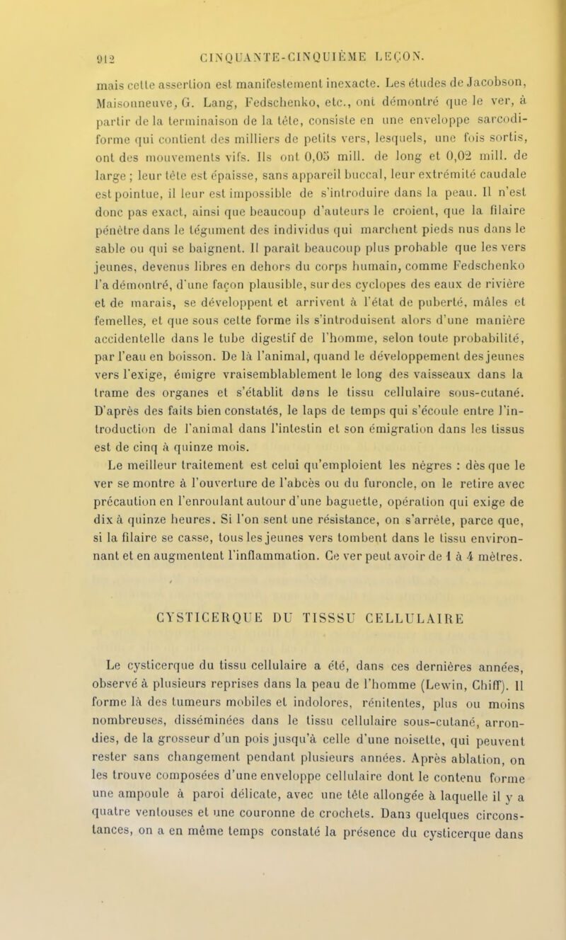 mais cette assertion est manifestement inexacte. Les études de Jacobson, Maisouneuve, G. Lang, Fedschenko, etc., ont démontré que le ver, à partir delà terminaison de la tête, consiste en une enveloppe sarcodi- forme qui contient des milliers de petits vers, lesquels, une fois sortis, ont des mouvements vifs. Ils ont 0,05 mill. de long et 0,02 mil!, de large ; leur tète est épaisse, sans appareil buccal, leur extrémité caudale est pointue, il leur est impossible de s'introduire dans la peau. Il n'est donc pas exact, ainsi que beaucoup d'auteurs le croient, que la filaire pénètre dans le tégument des individus qui marchent pieds nus dans le sable ou qui se baignent. 11 parait beaucoup plus probable que les vers jeunes, devenus libres en dehors du corps humain, comme Fedschenko l'a démontré, d'une façon plausible, sur des cyclopes des eaux de rivière et de marais, se développent et arrivent à l'état de puberté, nulles et femelles, et que sous cette forme ils s'introduisent alors d'une manière accidentelle dans le tube digestif de l'homme, selon toute probabilité, par l'eau en boisson. De là l'animal, quand le développement des jeunes vers l'exige, émigré vraisemblablement le long des vaisseaux dans la trame des organes et s'établit dans le tissu cellulaire sous-cutané. D'après des faits bien constatés, le laps de temps qui s'écoule entre l'in- troduction de l'animal dans l'intestin et son émigration dans les tissus est de cinq à quinze mois. Le meilleur traitement est celui qu'emploient les nègres : dès que le ver se montre à l'ouverture de l'abcès ou du furoncle, on le retire avec précaution en l'enroulant autour d'une baguette, opération qui exige de dix à quinze heures. Si l'on sent une résistance, on s'arrête, parce que, si la filaire se casse, tous les jeunes vers tombent dans le tissu environ- nant et en augmentent l'inflammation. Ce ver peut avoir de 1 à 4 mètres. CYSTICERQUE DU TISSSU CELLULAIRE Le cysticerque du tissu cellulaire a été, dans ces dernières années, observé à plusieurs reprises dans la peau de l'homme (Lewin, Chiff). Il forme là des tumeurs mobiles et indolores, rénilentes, plus ou moins nombreuses, disséminées dans le tissu cellulaire sous-cutané, arron- dies, de la grosseur d'un pois jusqu'à celle d'une noisette, qui peuvent rester sans changement pendant plusieurs années. Après ablation, on les trouve composées d'une enveloppe cellulaire dont le contenu forme une ampoule à paroi délicate, avec une tête allongée à laquelle il y a quatre ventouses et une couronne de crochets. Dans quelques circons- tances, on a en même temps constaté la présence du cysticerque dans