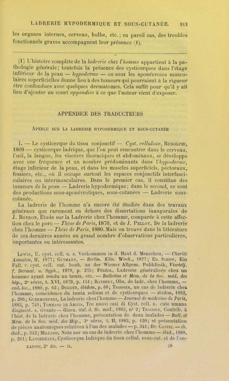 les organes internes, cerveau, bulbe, etc.; en pareil cas, des troubles fonctionnels graves accompagnent leur présence (I). (1) L'histoire complète de la ladrerie chez l'homme appartient à la pa- thologie ge'nérale ; toutefois la présence des cysticerques dans l'étage inférieur de la peau — hjpoderme — ou sous les aponévroses muscu- laires superficielles donne lieu à des tumeurs qui pourraient à la rigueur être confondues avec quelques dermatomes. Cela suffit pour qu'il y ait lieu d'ajouter un court appendice à ce que l'auteur vient d'exposer. APPENDICE DES TRADUCTEURS Aperçu sur la ladrerie hypodermique et sous-cutanée I. — Le cyslicerque du tissu conjonctif— Cyst. eellulosœ, Rudolpdi, 1809 — cyslicerque ladrique, que l'on peut rencontrer dans le cerveau, l'œil, la langue, les viscères thoraciques et abdominaux, se développe avec une fréquence et un nombre prédominants dans Y hi/poderrne, étage inférieur de la peau, et dans les muscles superficiels, pectoraux, fessiers, etc., où il occupe surtout les espaces conjonctifs interfasci- culaires ou intermusculaires. Dans le premier cas, il constitue des tumeurs de la peau — Ladrerie hypodermique ; dans le second, ce sont des productions sous-aponévroliques, sous-cutanées — Ladrerie sous- cutanée. La ladrerie de l'homme n'a encore été étudiée dans des travaux généraux que rarement en dehors des dissertations inaugurales de J. Boyron, Étude sur la Ladrerie chez l'homme, comparée à cette affec- tion chez le porc — Thèse de Paris, 1870, et de J. Pellot, De la ladrerie chez l'homme — Thèse de Paris, 1880. Mais on trouve dans la littérature de ces dernières années un grand nombre d'observations particulières, importantes ou intéressantes. Lewin, U. cyst. cell. u. s. Vorkommen in d. Haut d. Menschen, — Charité Annalcn, II, 1877; Gutmann, — Berlin. Klin. Woch., 1877; Ed. Schiff, Ein Fall. v. cyst. cell. eut. beob. an der Wiener Allgem. Poliklinik, Viertelj. f. Dermat. u. Syph., 1879, p. 37'i; Fkkéol, Ladrerie généralisée chez un homme ayant rendu un tœnia, etc. — Bulletins et Mém. de la Soc. méd. des hop., 2e série, t. XVI, 1879, p. loi ; Ratheky, Obs. de ladr. chez l'homme, — eod. loc, 1880, p. 62 ; Duguet, ibidem, p. 68; Troisier, un cas de ladrerie chez l'homme, coïncidence du tamia soliuin et de cysticerques — ibidem, 1882, p. 206 ; Guermonprez, La ladrerie chez l'homme — Journal de médecine de Paris, 1883, p. 749; Tommaso deAmicis, Tre nuovi casi di Cyst. cell. n. cute umana diagnost. s. vivante — Gîorn. ital.d. Se. med., 1883, n° 2; Troisier, Contrib. à l'hist. de la ladrerie chez l'homme, présentation de deux malades — Bull, et Mém. de la Soc. méd. des Hôp., 3e série, t. H, 1885, p. 120; et présentation de pièces anatomiques relatives à l'un des malades — p. 341 ; Du Castel — ib. ibid., p. 342; Millard, Note sur un cas de ladrerie chez l'homme — ibid., 1888, p. 201 ; Lancereaux, Cysticerque ladrique du tissu cellul. sous-cut. et de l'en- kaposi. 2e éd. — u. 58