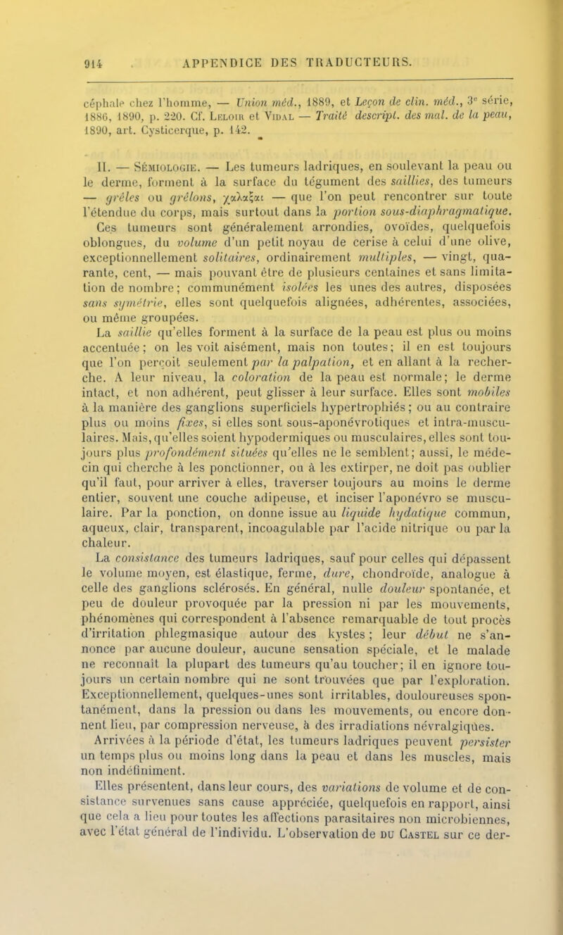 céphale chez l'homme, — Union méd., 1889, et Leçon de clin, méd., 3e série, 1886, 1890, p. 220. Cf. Lëloir et Vidal — Traité descripl. des mal. de la peau, 1890, art. Cysticerque, p. 142. 11. — Sémiologie. — Les tumeurs ladriques, en soulevant la peau ou le derme, forment à la surface du tégument des saillies, des tumeurs — grêles ou grêlons, -/aXaSjai — que l'on peut rencontrer sur toute l'étendue du corps, mais surtout dans la portion sous-diaphragmalique. Ces tumeurs sont généralement arrondies, ovoïdes, quelquefois oblongues, du volume d'un petit noyau de cerise à celui d'une olive, exceptionnellement solitaires, ordinairement multiples, — vingt, qua- rante, cent, — mais pouvant être de plusieurs centaines et sans limita- tion de nombre ; communément isolées les unes des autres, disposées sans symétrie, elles sont quelquefois alignées, adhérentes, associées, ou même groupées. La saillie qu'elles forment à la surface de la peau est plus ou moins accentuée; on les voit aisément, mais non toutes; il en est toujours que l'on perçoit seulement par la palpation, et en allant à la recher- che. A leur niveau, la coloration de la peau est normale; le derme intact, et non adhérent, peut glisser à leur surface. Elles sont mobiles à la manière des ganglions superficiels hypertrophiés ; ou au contraire plus ou moins fixes, si elles sont sous-aponévrotiques et inlra-muscu- laires. Mais, qu'elles soient hypodermiques ou musculaires, elles sont tou- jours plus profondément situées qu'elles ne le semblent; aussi, le méde- cin qui cherche à les ponctionner, ou à les extirper, ne doit pas oublier qu'il faut, pour arriver à elles, traverser toujours au moins le derme entier, souvent une couche adipeuse, et inciser l'aponévro se muscu- laire. Par la ponction, on donne issue au liquide hydatique commun, aqueux, clair, transparent, incoagulable par l'acide nitrique ou parla chaleur. La consistance des tumeurs ladriques, sauf pour celles qui dépassent le volume moyen, est élastique, ferme, dure, chondroïde, analogue à celle des ganglions sclérosés. En général, nulle douleur spontanée, et peu de douleur provoquée par la pression ni par les mouvements, phénomènes qui correspondent à l'absence remarquable de tout procès d'irritation plilegmasique autour des kystes ; leur début ne s'an- nonce par aucune douleur, aucune sensation spéciale, et le malade ne reconnaît la plupart des tumeurs qu'au toucher; il en ignore tou- jours un certain nombre qui ne sont trouvées que par l'exploration. Exceptionnellement, quelques-unes sont irritables, douloureuses spon- tanément, dans la pression ou dans les mouvements, ou encore don- nent lieu, par compression nerveuse, à des irradiations névralgiques. Arrivées à la période d'état, les tumeurs ladriques peuvent persister un temps plus ou moins long dans la peau et dans les muscles, mais non indéfiniment. Elles présentent, dans leur cours, des variations de volume et de con- sistance survenues sans cause appréciée, quelquefois en rapport, ainsi que cela a lieu pour toutes les affections parasitaires non microbiennes, avec l'état général de l'individu. L'observation de du Gastel sur ce der-