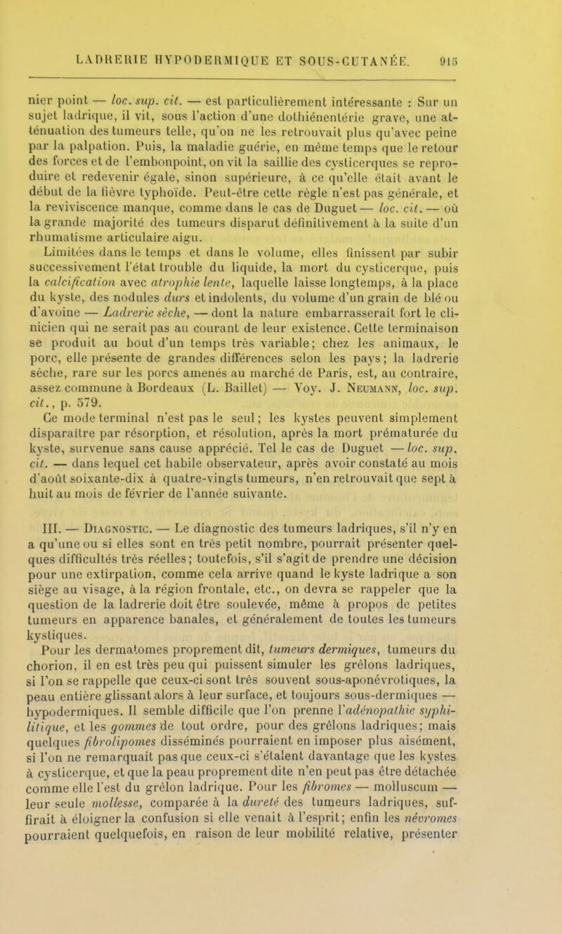 nier point — loc. sup. cit. — est particulièrement intéressante : Sur un sujet ladrique, il vit, sous l'action d'une dothiénenlérie grave, une at- ténuation des tumeurs telle, qu'on ne les retrouvait plus qu'avec peine par la palpation. Puis, la maladie guérie, en même temps que le retour des forces et de l'embonpoint, on vit la saillie des cystieerques se repro- duire et redevenir égale, sinon supérieure, à ce qu'elle était avant le début de La lièvre typhoïde. Peut-être cette règle n'est pas générale, et la reviviscence manque, comme dans le cas de Duguet— loc. cit. — où la grande majorité des tumeurs disparut définitivement à la suite d'un rhumatisme articulaire aigu. Limitées dans le temps et dans le volume, elles finissent par subir successivement l'état trouble du liquide, la mort du cysticerque, puis la calcification avec atrophie lente, laquelle laisse longtemps, à la place du kyste, des nodules durs et indolents, du volume d'un grain de blé ou d'avoine — Ladrerie sèche, —dont la nature embarrasserait fort le cli- nicien qui ne serait pas au courant de leur existence. Cette terminaison se produit au bout d'un temps très variable; chez les animaux, le porc, elle présente de grandes différences selon les pays ; la ladrerie sèche, rare sur les porcs amenés au marché de Paris, est, au contraire, assez commune à Bordeaux (L. Baillet) — Voy. J. Neumann, loc. sup. cit., p. 579. Ce mode terminal n'est pas le seul ; les kystes peuvent simplement disparaître par résorption, et résolution, après la mort prématurée du kyste, survenue sans cause apprécié. Tel le cas de Duguet —loc. sup. cit. — dans lequel cet habile observateur, après avoir constaté au mois d'août soixante-dix à quatre-vingts tumeurs, n'en retrouvait que sept à huit au mois de février de l'année suivante. III. — Diagnostic. — Le diagnostic des tumeurs ladriques, s'il n'y en a qu'une ou si elles sont en très petit nombre, pourrait présenter quel- ques difficultés très réelles; toutefois, s'il s'agit de prendre une décision pour une extirpation, comme cela arrive quand le kyste ladrique a son siège au visage, à la région frontale, etc., on devra se rappeler que la question de la ladrerie doit être soulevée, même à propos de petites tumeurs en apparence banales, et généralement de toutes les tumeurs kystiques. Pour les dermatomes proprement dit, tumeurs dermiques, tumeurs du chorion, il en est très peu qui puissent simuler les grêlons ladriques, si Ton se rappelle que ceux-ci sont très souvent sous-aponévrotiques, la peau entière glissant alors à leur surface, et toujours sous-dermiques — hypodermiques. Il semble difficile que l'on prenne Vadénopathie syphi- litique, et les gommes de tout ordre, pour des grêlons ladriques; mais quelques fibrolipomes disséminés pourraient en imposer plus aisément, si Ton ne remarquait pas que ceux-ci s'étalent davantage que les kystes à cysticerque, et que la peau proprement dite n'en peut pas être détachée comme elle l'est du grêlon ladrique. Pour les fibromes — molluscum — leur seule mollesse, comparée à la dureté des tumeurs ladriques, suf- firait à éloigner la confusion si elle venait à l'esprit; enfin les névromes pourraient quelquefois, en raison de leur mobilité relative, présenter