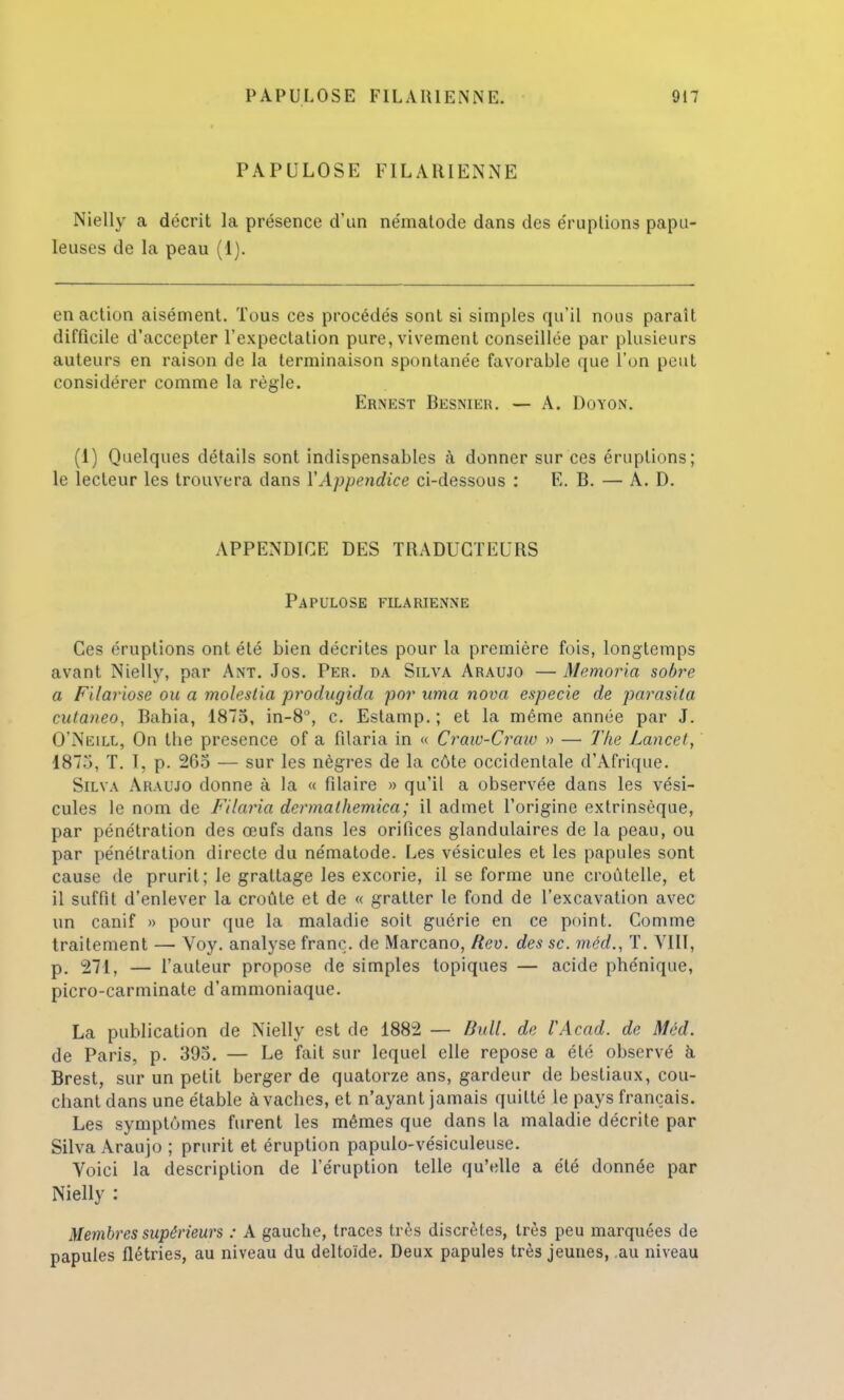 PAPULOSE FIL ARIENNE Nielly a décrit la présence d'un nématode dans des éruptions papu- leuses de la peau (1). en action aisément. Tous ces procédés sont si simples qu'il nous paraît difficile d'accepter l'expectation pure, vivement conseillée par plusieurs auteurs en raison de la terminaison spontanée favorable que l'on peut considérer comme la règle. Ernest Besnier. — A. Doyon. (1) Quelques détails sont indispensables à donner sur ces éruptions; le lecteur les trouvera dans Y Appendice ci-dessous : E. B. — A. D. APPENDICE DES TRADUCTEURS Papulose filarienne Ces éruptions ont été bien décrites pour la première fois, longtemps avant Nielly, par Ant. Jos. Per. da Silva Araujo — Memoria sobre a Filariose ou a moleslia produgida por uma nova especie de parasita cutaneo, Bahia, 1875, in-8°, c. Estamp. ; et la même année par J. O'Neill, On tbe présence of a filaria in « Craiv-Craiv » — The Lancet, 187.'), T. I, p. 265 — sur les nègres de la côte occidentale d'Afrique. Silva Araujo donne à la « filaire » qu'il a observée dans les vési- cules le nom de Filaria dermathemica; il admet l'origine extrinsèque, par pénétration des œufs dans les orifices glandulaires de la peau, ou par pénétration directe du nématode. Les vésicules et les papules sont cause de prurit; le grattage les excorie, il se forme une croûtelle, et il suffit d'enlever la croûte et de « gratter le fond de l'excavation avec un canif » pour que la maladie soit guérie en ce point. Comme traitement — Voy. analyse franc, de Marcano, Rev. des se. méd., T. VIII, p. 271, — l'auteur propose de simples topiques — acide phénique, picro-carminate d'ammoniaque. La publication de Nielly est de 1882 — Bull, de VAcad. de Méd. de Paris, p. 395. — Le fait sur lequel elle repose a été observé à Brest, sur un petit berger de quatorze ans, gardeur de bestiaux, cou- chant dans une étable à vaches, et n'ayant jamais quitté le pays français. Les symptômes furent les mêmes que dans la maladie décrite par Silva Araujo ; prurit et éruption papulo-vésiculeuse. Voici la description de l'éruption telle qu'elle a été donnée par Nielly : Membres supérieurs : A gauche, traces très discrètes, très peu marquées de papules flétries, au niveau du deltoïde. Deux papules très jeunes, au niveau