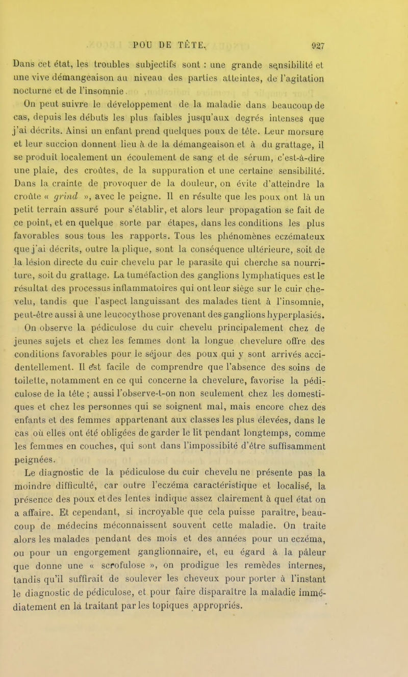Dans cet état, les troubles subjectifs sont : une grande sensibilité et une vive démangeaison au niveau des parties atteintes, de l'agitation nocturne et de l'insomnie . On peut suivre le développement de la maladie dans beaucoup de cas, depuis les débuts les plus faibles jusqu'aux degrés intenses que j'ai décrits. Ainsi un enfant prend quelques poux de tête. Leur morsure et leur succion donnent lieu à de la démangeaison et à du grattage, il se produit localement un écoulement de sang et de sérum, c'est-à-dire une plaie, des croûtes, de la suppuration et une certaine sensibilité. Dans la crainte de provoquer de la douleur, on évite d'atteindre la croûte « grind », avec le peigne. Il en résulte que les poux ont là un petit terrain assuré pour s'établir, et alors leur propagation se fait de ce point, et en quelque sorte par étapes, dans les conditions les plus favorables sous tous les rapports. Tous les phénomènes eczémateux que j'ai décrits, outre la plique, sont la conséquence ultérieure, soit de la lésion directe du cuir chevelu par le parasite qui cherche sa nourri- ture, soit du grattage. La tuméfaction des ganglions lymphatiques est le résultat des processus inflammatoires qui ont leur siège sur le cuir che- velu, tandis que l'aspect languissant des malades tient à l'insomnie, peut-être aussi à une leucocythose provenant des ganglions hyperplasiés. On observe la pédiculose du cuir chevelu principalement chez de jeunes sujets et chez les femmes dont la longue chevelure offre des conditions favorables pour le séjour des poux qui y sont arrivés acci- dentellement. Il e*st facile de comprendre que l'absence des soins de toilette, notamment en ce qui concerne la chevelure, favorise la pédi- culose de la tête ; aussi l'observe-t-on non seulement chez les domesti- ques et chez les personnes qui se soignent mal, mais encore chez des enfants et des femmes appartenant aux classes les plus élevées, dans le cas où elles ont été obligées de garder le lit pendant longtemps, comme les femmes en couches, qui sont dans l'impossibité d'être suffisamment peignées. Le diagnostic de la pédiculose du cuir chevelu ne présente pas la moindre difficulté, car outre l'eczéma caractéristique et localisé, la présence des poux et des lentes indique assez clairement à quel état on a affaire. Et cependant, si incroyable que cela puisse paraître, beau- coup de médecins méconnaissent souvent cette maladie. On traite alors les malades pendant des mois et des années pour un eczéma, ou pour un engorgement ganglionnaire, et, eu égard à la pâleur que donne une « scrofulose », on prodigue les remèdes internes, tandis qu'il suffirait de soulever les cheveux pour porter à l'instant le diagnostic de pédiculose, et pour faire disparaître la maladie immé- diatement en la traitant parles topiques appropriés.