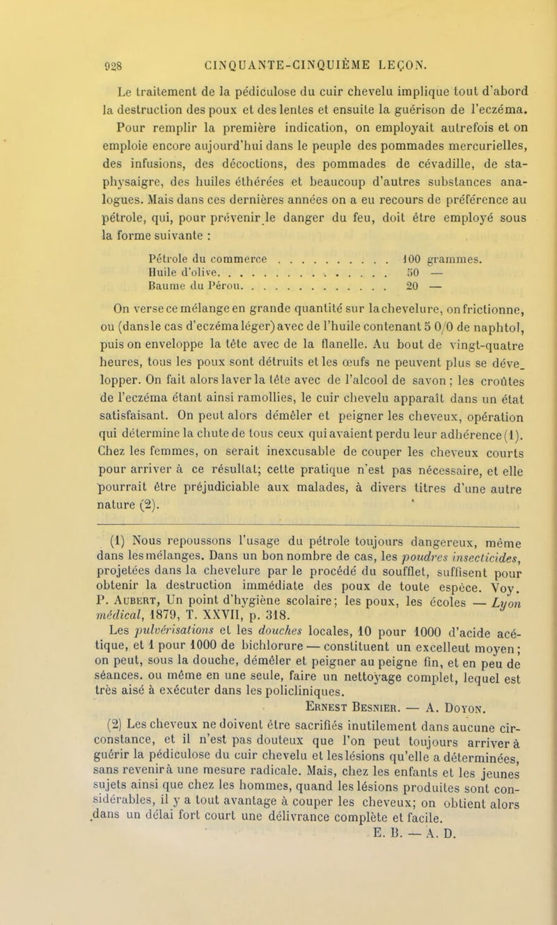 Le traitement de la pe'diculose du cuir chevelu implique tout d'abord la destruction des poux et des lentes et ensuite la guérison de l'eczéma. Pour remplir la première indication, on employait autrefois et on emploie encore aujourd'hui dans le peuple des pommades mercurielles, des infusions, des décoctions, des pommades de cévadille, de sta- physaigre, des huiles éthérées et beaucoup d'autres substances ana- logues. Mais dans ces dernières années on a eu recours de préférence au pétrole, qui, pour prévenir le danger du feu, doit être employé sous la forme suivante : Pétrole du commerce iOO grammes. Huile d'olive 50 — Baume du Pérou 20 — On verse ce mélange en grande quantité sur la chevelure, on frictionne, ou (dansle cas d'eczéma léger) avec de l'huile contenant 5 0/0 de naphtol, puis on enveloppe la tête avec de la flanelle. Au bout de vingt-quatre heures, tous les poux sont détruits et les œufs ne peuvent plus se déve_ lopper. On fait alors laver la tête avec de l'alcool de savon ; les croûtes de l'eczéma étant ainsi ramollies, le cuir chevelu apparaît dans un état satisfaisant. On peut alors démêler et peigner les cheveux, opération qui détermine la chute de tous ceux qui avaient perdu leur adhérence (1). Chez les femmes, on serait inexcusable de couper les cheveux courts pour arriver à ce résultat; cette pratique n'est pas nécessaire, et elle pourrait être préjudiciable aux malades, à divers titres d'une autre nature (2). (1) Nous repoussons l'usage du pétrole toujours dangereux, même dans les mélanges. Dans un bon nombre de cas, les poudres insecticides, projetées dans la chevelure par le procédé du soufflet, suffisent pour obtenir la destruction immédiate des poux de toute espèce. Voy. P. Aubert, Un point d'hygiène scolaire; les poux, les écoles — Lyon médical, 1879, T. XXVII, p. 318. Les pulvérisations et les douches locales, 10 pour 1000 d'acide acé- tique, et 1 pour 1000 de bichlorure — constituent un excelleut moyen; on peut, sous la douche, démêler et peigner au peigne fin, et en peu de séances, ou même en une seule, faire un nettoyage complet, lequel est très aisé à exécuter dans les policliniques. Ernest Besnier. — A. Doyon. (2) Les cheveux ne doivent être sacrifiés inutilement dans aucune cir- constance, et il n'est pas douteux que l'on peut toujours arriver à guérir la pédiculose du cuir chevelu etleslésions qu'elle a déterminées, sans revenir à une mesure radicale. Mais, chez les enfants et les jeunes sujets ainsi que chez les hommes, quand les lésions produites sont con- sidérables, il y a tout avantage à couper les cheveux; on obtient alors dans un délai fort court une délivrance complète et facile. E. B. — A. D.