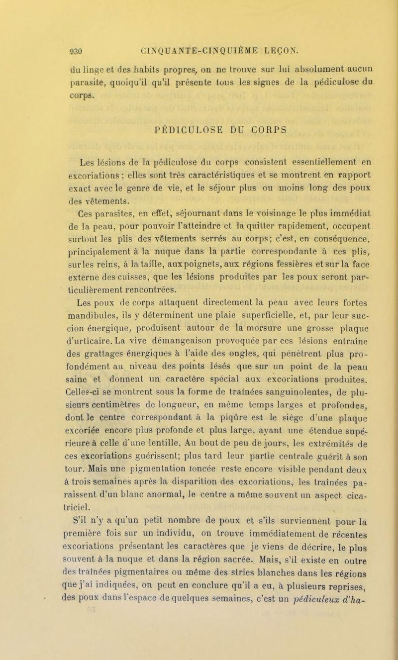 du linge et ries habits propres, on ne trouve sur lui absolument aucun parasite, quoiqu'il qu'il présente tous les signes de la pédiculose du corps. PÉDICULOSE DU CORPS Les lésions de la pédiculose du corps consistent essentiellement en excoriations ; elles sont très caractéristiques et se montrent en rapport exact avec le genre de vie, et le séjour plus ou moins long des poux des vêtements. Ces parasites, en effet, séjournant dans le voisinage le plus immédiat de la peau, pour pouvoir l'atteindre et la quitter rapidement, occupent surtout les plis des vêtements serrés au corps; c'est, en conséquence, principalement à la nuque dans la partie correspondante à ces plis, sur les reins, à la taille, aux poignets, aux régions fessières et sur la face externe des cuisses, que les lésions produites par les poux seront par- ticulièrement rencontrées. Les poux de corps attaquent directement la peau avec leurs fortes mandibules, ils y déterminent une plaie superficielle, et, par leur suc- cion énergique, produisent autour de la morsure une grosse plaque d'urticaire. La vive démangeaison provoquée par ces lésions entraîne des grattages énergiques à l'aide des ongles, qui pénètrent plus pro- fondément au niveau des points lésés que sur un point de la peau saine et donnent un caractère spécial aux excoriations produites. Celles-ci se montrent sous la forme de traînées sanguinolentes, de plu- sieurs centimètres de longueur, en même temps larges et profondes, dont le centre correspondant à la piqûre est le siège d'une plaque excoriée encore plus profonde et plus large, ayant une étendue supé- rieure à celle d'une lentille. Au bout de peu de jours, les extrémités de ces excoriations guérissent; plus tard leur partie centrale guérit à son tour. Mais une pigmentation foncée reste encore visible pendant deux à trois semaines après la disparition des excoriations, les traînées pa- raissent d'un blanc anormal, Je centre a même souvent un aspect cica- triciel. S'il n'y a qu'un petit nombre de poux et s'ils surviennent pour la première fois sur un individu, on trouve immédiatement de récentes excoriations présentant les caractères que je viens de décrire, le plus souvent à la nuque et dans la région sacrée. Mais, s'il existe en outre des traînées pigmentaires ou même des stries blanches dans les régions que j'ai indiquées, on peut en conclure qu'il a eu, à plusieurs reprises, des poux dans l'espace de quelques semaines, c'est un pédiculeux d'ha-