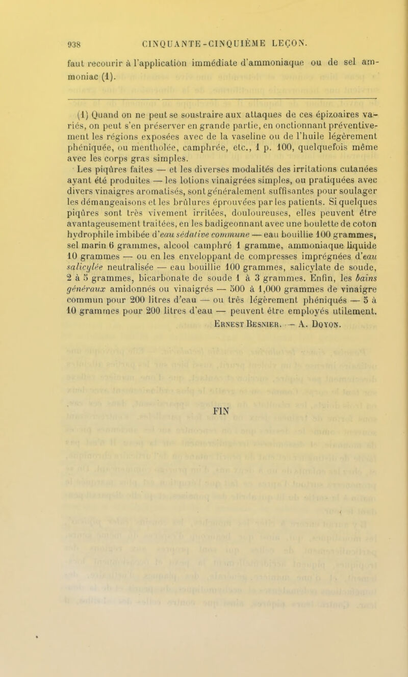 faut recourir à l'application immédiate d'ammoniaque ou de sel am- moniac (1). (1) Quand on ne peut se soustraire aux attaques de ces épizoaires va- ries, on peut s'en préserver en grande partie, en onclionnant préventive- ment les régions exposées avec de la vaseline ou de l'huile légèrement phéniquée, ou mentholée, camphrée, etc., 1 p. 100, quelquefois même avec les corps gras simples. Les piqûres faites — et les diverses modalités des irritations cutanées ayant été produites — les lotions vinaigrées simples, ou pratiquées avec divers vinaigres aromatisés, sont généralement suffisantes pour soulager les démangeaisons et les brûlures éprouvées par les patients. Si quelques piqûres sont très vivement irritées, douloureuses, elles peuvent être avantageusement traitées, en les badigeonnant avec une boulette de coton hydrophile imbibée d'eau sédative commune — eau bouillie 100 grammes, sel marin 6 grammes, alcool camphré 1 gramme, ammoniaque liquide 10 grammes — ou en les enveloppant de compresses imprégnées d'eau salicylée neutralisée — eau bouillie 100 grammes, salicylate de soude, 2 à) grammes, bicarbonate de soude 1 à 3 grammes. Enfin, les bains généraux amidonnés ou vinaigrés — 500 à 1,000 grammes de vinaigre commun pour 200 litres d'eau — ou très légèrement phéniqués — 5 à 10 grammes pour 200 litres d'eau — peuvent être employés utilement. Ernest Besmer. - A. Doyon. FIN