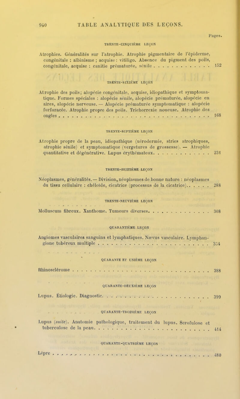 Pages. TRENTE-CINQUIÈME LEÇON Atrophies. Généralités sur l'atrophie. Atrophie pigmentaire de l'épidémie, congénitale : alhinisme ; acquise : vitiligo. Absence du pigment des poils, congénitale, acquise : canitie prématurée, sénilc 152 TRENTE-SIXIÈME LEÇON Atrophie des poils; alopécie congénitale, acquise, idiopathique et symptoma- tique. Formes spéciales : alopécie sénile, alopécie prématurée, alopécie en aires, alopécie nerveuse. — Alopécie prématurée symptomatique : alopécie furfuracée. Atrophie propre des poils. Trichorrexie noueuse. Atrophie des ongles 168 TRENTE-SEPTIÈME LEÇON Atrophie propre de la peau, idiopathique (xérodermie, stries atrophiques, atrophie sénile) et symptomatique (vergetures de grossesse). — Atrophie quantitative et dégénérative. Lupus érythémateux 231 TRENTE-HUITIÈME LEÇON Néoplasmes, généralités.— Division, néoplasmes de bonne nature : néoplasmes du tissu cellulaire : chéloïde, cicatrice (processus de la cicatrice) 288 TRENTE-NEUVIÈME LEÇON Molluscum fibreux. Xanthome. Tumeurs diverses 308 QUARANTIEME LEÇON Angiomes vasculaires sanguins et lymphatiques. Nœvus vasculaire. Lymphan- gione tubéreux multiple 3j4 QUARANTE ET UNIÈME LEÇON Rhinosclérome 388 QUARANTE-DEUXIÈME LEÇON Lupus. Étiologie. Diagnostic 399 . . QUARANTE-TROISIÈME LEÇON Lupus (suite). Anatomie pathologique, traitement du lupus. Scrofulose et tuberculose de la peau 414 Lèpre QUARANTE-QUATRIÈME LEÇON 480