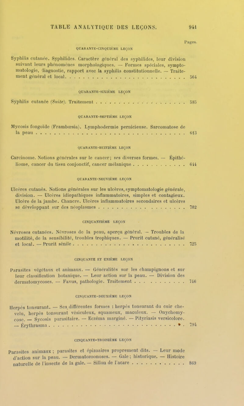 I'agos. QUARANTE-CINQUIÈME LEÇON Syphilis cutanée. Syphilidcs. Caractère général des syphilidcs, leur division suivant leurs phénomènes morphologiques. — Formes spéciales, sympto- matologie, diagnostic, rapport avec la syphilis constitutionnelle. — Traite- ment général et local 564 QUARANTE-SIXIÈME LEÇON Syphilis cutanée (Suite). Traitement 585 QUARANTE-SEPTIÈME LEÇON Mycosis fongoïde (Frambœsia). Lymphodermie pernicieuse. Sarconiatose de la peau 613 QUARANTE-HUITIÈME LEÇON Carcinome. Notions générales sur le cancer; ses diverses formes. — Épithé- liome, cancer du tissu conjonctif, cancer mélanique 644 QUARANTE-NEUVIÈME LEÇON Ulcères cutaués. Notions générales sur les ulcères, symptomatologie générale, division. — Ulcères idiopathiques inflammatoires, simples et contagieux. Ulcère de la jambe. Chancre. Ulcères inflammatoires secondaires et ulcères se développant sur des néoplasmes 702 CINQUANTIÈME LEÇON Névroses cutanées. Névroses de la peau, aperçu général. — Troubles de la motilité, de la sensibilité, troubles trophiques. — Prurit cutané, généralisé et local. — Prurit sénile 725 CINQUANTE ET UNIÈME LEÇON Parasites végétaux et animaux. — Généralités sur les champignons et sur leur classification botanique. — Leur action sur la peau. — Division des dermatomycoses. — Favus, pathologie. Traitement 746 CINQUANTE-DEUXIÈMB LEÇON Herpès tonsurant. — Ses différentes formes : herpès tonsurant du cuir che- velu, herpès tonsurant vésiculeux, squameux, maculeux. — Onychomy- cose. _ Sycosis parasitaire. — Eczéma marginé. — Pityriasis versicolore. — Érythrasma • • 194 CINQUANTE-TROISIÈME LEÇON Parasites animaux ; parasites et épizoaires proprement dits. — Leur mode d'action sur la peau. — Dermatozoonoses. — Gale ; historique. — Histoire naturelle de l'insecte de la gale. — Sillon de l'acare 869