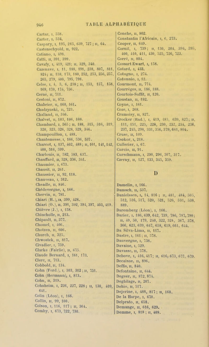 Cartaz, i. 558. Carter, i, 534. Caspary, i, 195, 215, 639, 727 ; n, 64. f.astenschyold, n, 922. Catiano, i, 498. Catti, a, 391, 399. Cavafy, i, 419, 121; u, 329, 340. Cazenave. i, H, 188, 191, 238, 807, 811, 824; il, 158. 173, 180,252, 253,256,257, 265, 279, 400, 795, 798. Celse, i, 4, 5, 6, 238 ; n, 153, 157, 158, 169, 170, 174, 756. Cerné, n, 711. Cestoni, n, 872. Chabrier, n, 160, 161. Chadzynski, n, 723. Challand, n, 316. Chalvet, n, 103, 106, 108. Chambard, i, 565; n, 188, 315, 316, 319, 320, 323, 326, 328, 329, 346. Champouillon, i, 488. Chantemesse, i, 166, 536, 537. Charcot, i, 137, 402, 488; n, 101, 141,142, 400, 516, 599. Charlouis, n, 582, 583, 637. Chauffard, u, 328, 336, 341. Chauuiier, i, 673. Chausit, n, 261. Chaussier, n, 92, 118. Chauveau, i, 312. Cheadle, n, 846. Chédevergne, i, 166. Chervin, n, 781. Chiari (H.),n, 399, 428. Chiari (O.j.n, 391, 392, 394,397, 403, 419. Chièvre (J.), i, 158. Chincholle, n, 213. Chipault. n, 377. Choiuel, i, 406. Chotzen, n, 606. Church, n. 32.,. Chwostek, n, 817. Civadier, i, 759. Clarke (Fairlie), n, 675. Claude Bernard, i, L61, L73. Clerc, n, 713. Cobbokl, n, 134. Cohn (Ferd.), i, 303, 312 ; ir, 751. Cohn (Ilermann), i, 813. Cohn, n, 319. Cohnheim, i, 226, 227, 228 ; n, 130, 409, 641. Colin (Léon), i, 166. Collin, n, 99, 100. Colson, i, 116, 117 ; n, 364. Coraby, i, 673, 722, 730. Conche, a, 802. Constantin l'Africain, i, 6, 273. Cooper, n, 649. Cornil, i, 739 ; n, 130, 204, 394, 395, 400, 410, 411, 430, 525, 726, 723. Corré, n, 804. Cossart Ewart, i, 158. Cotard, i, 433. Cotugno, i, 274. Cotnnnio, i, 12. Courmont, n, 77 5. Courrèges, n, 186, 188. Courtois-Snfflt, n, 120. Coustan, n, 192. Coyne, i, 161. Coze, i, 268. Cramoisv, n. 827. Crocker (Rad.), i, 419, 485, 639, 827; n. 111, loi. 225, 228, 230, 232, 234, 236, 237, 245, 298, 331, 356, 379, 661, 804. Cruse, il, 109. Csokor, i, 218. Cullerier, i, 67. Curcio, ii, 91. Curschmann, i, 290, 296, 307, 317. Czerny, n, 127, 133, 345, 359. D Damelin, i, 166. Damsch, u, 537. Banielssen, i, 14, 816 ; ir, 481, 484, R05, 512, 516, 517, 520, 521, 526, 531, 538, 889. Daremberg (Léon), i, 166. Darier, i, 186, 639, 642, 739, 786, 787,790; n, 49, 50, 179, 240, 322, 324, 367, 378, 366, 623, 639, 647, 658, 659, 661, 644. Da Silva-Lima, n, 117. Dastre, i, 161 ; n, 578. Dauvergne, î, 738. Davaine, i, 529. Bavasse, n, 578. Bebove, i, 416,417; a, 616} 673, 677, 679. Becaisne, n, 896. Beffis, n, 840. Befontaine, n, 644. Begeer, n, 872, 874. Beghilage, n, 207. Behio, n, 517. Bejerine, i, 488, 817 ; n, 160. Be la Harpe, i, 670. Belprato, n, 658. Benaange, n, 616, 629. Bemme, i, 818 ; n, 409.