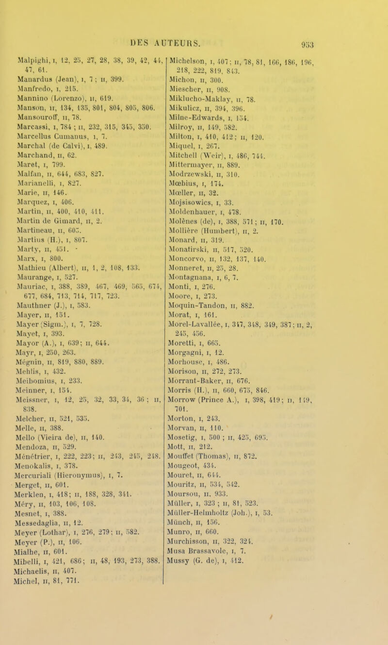 Malpighi,ï, 12, 25, 27, 28, 38, 39, 42, 4'*, 47. 61. Mauardus (Jean), i, 7 : u, 399. .Manfredo, i, 21 fi. Mannino (Lorenzo), il, 619. Manson, ir, 134, 135,801, 804, 805, 806. MansourolT, n, 78. Marcassi, i, 784 ; n. 232, 315, 345, 350. Marcellus Cuniaims, 1, 7. Marchai (de Calvi), i. 489. Marchand, n, 62. Maret, i, 799. Malfan, n, 644, 683, 827. Marianelli, i, 827. Marie, n, 146. Marquez, i, 406. Martin, H, 400, 410, 411. Martin de Gimard, n, 2. Martineau, n, 603. Martius (H.), I, 807. Marty, n, 451. • Marx, i, 800. Mathieu (Albert), a, 1, 2, 108, 133. Maurange, i. 527. Mauriac, i, 388, 389, 467, 469, 565, 674, 677, 684, 713, 714, 717, 723. Mauthner (J.), i, 583. Mayer, n, 151. Mayer (Sigm.), i, 7, 728. Mayet, i, 393. Mayor (A.), i, 639; n, 644. Mayr, i, 250, 263. Mégnin, il, 819, 880, 889. Mehlis, i, 432. Meibomius, i, 233. Moiuner, t, 15'». Meissner, i, 12, 25, 32, 33, 34, 36 : u. 838. Meleher, n, 521, 535. Melle, n, 388. Mello (Vieira de), n, 140. Mendoza, n, 529. Ménétrier, i, 222, 223; b, 213, 215, 248. Menokalis, i, 378. Mercuriali (Hieronyiuus), i, 7. Merget, n, 601. Merklen, i, 418; u, 188, 328, 341. Méry, n, 103, 106, 108. Mesnet, i, 388. Messedaglia, n, 12. Meyer (Lothar), i, 276, 279: a, 582. Meycr (P.), de, 106. Mialhe, u, 601. Mibelli, i, 421, 686; H, 48, 193, 273, 388. Michaelis, n, 407. Michel, n, 81, 771. Michelson, i, 407: n, 78, 81, 166, 186, 196, 218, 222, 819. 813. Michon, n, 300. Miescher, n, 908. Miklucho-Maklay, n, 78. Mikulicz, n, 394. :(%. MiIoe-Edward8, r, 154. Milroy, n, 149, 582. Milton, i, 410, 412 ; u, 120. Miquel, i, 2<n. Mitchcll (Weir), i. 486, 745. Mittermayer, n, 889. Modrzewski. n, 310. Mcehius, i, 174. Mœller, n, 32. Mojsisowics, i, 33. Moldenbauer, r, 478. Molènes (de), i. 388, 571; n, 170. Mollière (Hunibert), n, 2. Monard, u, 319. Monatirski, n, 517, 520. Moncorvo, u, 132, 137, 140. Monneret, n, 25, 28. Montagnana, i, (i, 7. Monti, i, 276. Moore, i, 273. Moquin-Tandon, u, 882. Morat, i, 161. Morel-Lavallée, i, 347, 348, 349, 387: n, 2, 245, 456. Moretti, i, 665. Morgagni, i, 12. Morhouse, i, 486. Morison, n, 272, 273. Morrant-Baker, n, 676. Morris (II.), a, 660, 675, 846. Morrow (Prince A.), i, 398, 419; n, 149, 701. Morton, i, 243. Morvan, n, 110. Mosetig, i, 500 ; nt, 425, 695. Mott, n, 212. Moutret (Thomas), tl, 872. Mougcot, 434. Mouret, n, 6il. Mouritz, n, 534, S42. Moursou, ii, 933. Muller, i, 323 ; H, 81, 523. Mùller-Helmboltz (Joh.), i, 53. Mùnch, n, 156. Muuro, n, 660. Murchisson, n. 322, 321. Musa Brassavole, i, 7. Mussy (G. de), i, H2. /
