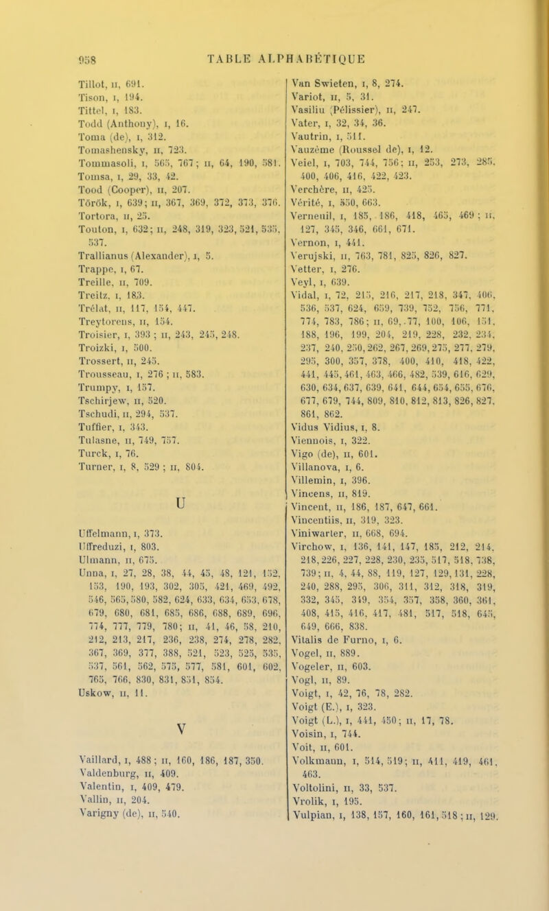 Tillot, a, 691. Tison, i, 194. Tittel, i, m. Todd (Anthouy). i, 16. Toma (de), i, 312. Tomashensky, n. 723. Tominasoli, i, 505, 767; n, 64, 190, 581. Tomsa, i, 29, 33, 42. Tood (Cooper), n, 207. Tôrôk, i, 639; n, 367, 369, 372, 373, 376. Tortura, u, 25. Toulon, i, 632; n, 248, 319, 323,521, 535. 537. Trallianus (Alexandcr), i, 5. Trappe, i, 67. Treille, a, 709. Treitz. i, 18,3. Trélat, n, 117, L84, 447. Treytorens, n, 154. Troisier, i, 393 ; n, 243, 245, 248. Troizki, i, 500. Trossert, n, 245. Trousseau, i, 276 ; n, 583. Trumpy, i, 157. Tschirjew, n, 520. Tschudi, n, 294, 537. Tuffier, i, 343. Tulasne, n, 749, 757. Turck, i, 76. Turner, i, 8, 529 ; n, 804. U Uffelmann, i, 373. Ufrreduzi, i, 803. Ulmann, n, 675. Unna, i, 27, 28, 38, 44, 45, 48, 121, 152. 153, 190, 193, 302, 305, 421, 469, 492. 546, 565,580, 582, 624, 633, 634, 653. 678, 679, 680, 681, 685, 686, G88, 689, 696, 774, 777, 779, 780; n, 41, 46, 58, 210, 212, 213, 217, 236, 238, 274, 278, 282. 367, 369, 377, 388, 521, 523, 525, 535, 537, 561, 562, 575, 577, 581, 601, 602, 765, 766, 830, 831, 851, 854. Uskow, u, 11. V Vaillard, i, 488; n, 160, 186, 187,350. Valdenburg, u, 409. Valentin, i, 409, 479. Vallin, n, 204. Varigny (de), n, 540. Van S-wieten, i, 8, 274. Variot, u, 5, 31. Vasiliu (Pélissier), n, 247. Vater, i, 32, 34, 36. Vautrin, i, 511. Vauzénie (Roussel de), i, 12. Veiel, i, 703, 744, 756; n, 253, 273, 285. 400, 406, 416, 422, 423. Verchère, n, 425. Vérité, i, 550, 663. Verneuil, i, 185, 186, 418, 465, 469 ; n, 127, 345, 346, 661, 671. Vernon, i, 441. Verujski, n, 763, 781, 825, 826, 827. Vetter, i. 276. Veyl, i, 639. Vidal, i, 72, 215, 216, 217, 218, 347, 506, 536, 537, 624, 659, 739, 752, 756, 771, 774, 783, 786; n, 69,-77, 100, 106, 151. 188, 196, 199, 204, 219, 228, 232. 2.!i. 237, 240, 250,262, 267, 269,275, 277, 279, 295, 300, 357, 378, 400, 410, 418, 422, 441, 445, 461, 463, 466, 482, 539, 616, 629; 630, 634, 637, 639, 641, 644, 654, 655, 676, 677, 679, 744, 809, 810, 812, 813, 826, 827. 861, 862. Vidus Vidius, i. 8. Viennois, i, 322. Vigo (de), u, 601. Villanova, i, 6. Villeinin, i, 396. Vincens, u, 819. Vincent, n, 186, 187, 647, 661. Vinceutiis. n, 319, 323. Viniwarter, n, 668, 694. Virchow, i, 136, 141, 147, 185, 212, 214. 218,226, 227, 228, 230, 235, 517, 518, 738, 739; n, 4, 44, 88, 119, 127, 129,131, 228, 240, 288, 295, 306, 311, 312, 318, 319, 332, 345, 349, 354, 357, 358, 360, 361. 408, 415, 416. 417, 481, 517, 518, 645. 649, 666, 838. Vitalis de Furno, i, 6. Vogel, n. 889. Vogeler, n, 603. Vogl, n, 89. Voigt, i, 42, 76, 78, 282. Voigt (E.), i, 323. Voigt (U, i, 441, 450; n, 17, 78. Voisin, i, 744. Voit, n, 601. Volkmaun, i, 514,519; n, 411, 419, 461. 463. Voltolini, n, 33, 537. Vrolik, i, 195. Vulpian, i, 138, 157, 160, 161, 518 ; u, 129.