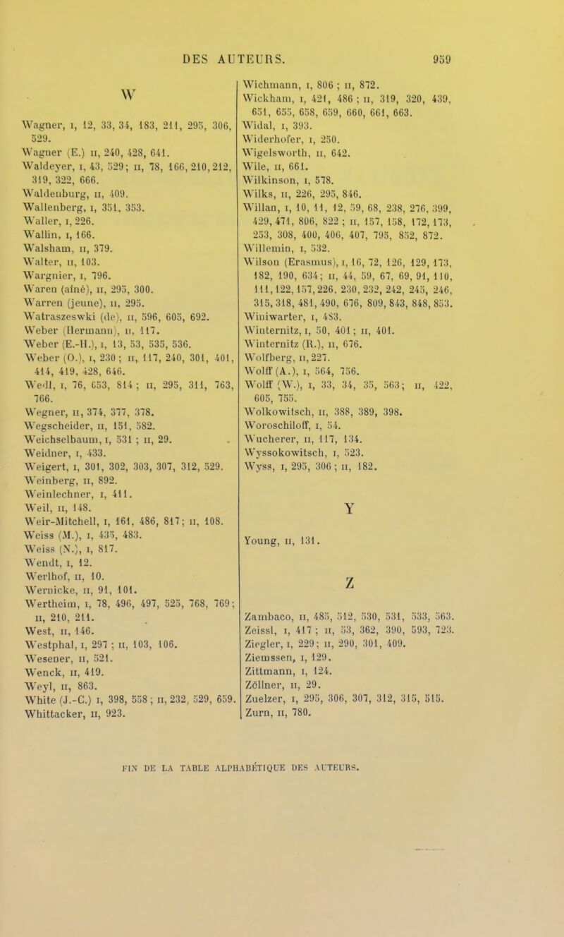 w Wagner, 1, 12, 33, 34, 183, 211, 293, 306, 529. Wagner (E.) n, 240, 428, 641. Waldeyer, i, 43, 329; n, 78, 166,210,212, 319, 322, 666. Waldenburg, n, 409. Wallenberg, i, 331. 353. Waller, i, 226. Wallin, i, 166. Walsham, n, 379. Walter, n, 103. Wargnier, i, 796. Wareo (aîné), n, 293, 300. Warren (jeune), u, 293. Watraszeswki (de), n, 596, 605, 692. Weber (Herinann), n, 117. Weber (E.-H.), i, 13, 53, 535, 536. Weber (0.), i, 230 ; n, 117, 240, 301, 401, 414, 419, 428, 646. WedI, i, 76, C53, 814; n, 295, 311, 763, 766. Wegner, Et, 374, 377, 378. Wegscheider, n, 151, 582. Weichselbaum, i, 531 ; n, 29. Weidner, i, 433. Weigert, i, 301, 302, 303, 307, 312, 529. \Yeinberg, n, 892. \\ einlechner, i, 411. Weil, u, 148. Weir-.MitchelI, i, 161, 486, 817; u, 108. Weiss (M.), i, 435, 483. Weiss (N,), i, 817. Wendt, i, 12. Werlhof, u, 10. Weniicke, n, 91, 101. Wertheim, i, 78, 496, 497, 525, 768, 769; n, 210, 211. West, il, 146. Westphal, i, 297 ; n, 103, 106. Wesener, n, 521. Wenck, n, 419. Weyl, n, 863. White (J.-C.) i, 398, 558 ; n, 232, 329, 659. Whittacker, n, 923. Wichmann, i, 806 ; n, 872. Wickham, i, 421, 486 ; n, 319, 320, 439, 651, 653, 658, 659, 660, 661, 663. Widal, i, 393. Widerhofer, i, 250. Wigelsworth, u, 642. Wile, n, 661. Wilkinson, i, 578. Wilks, u, 226, 295, 846. WillaD, i, 10, 11, 12, 59, 68, 238, 276. 399, 429, 471, 806, 822 ; n, 157, 158, 172, 173, 253, 308, 400, 406, 407, 795, 852, 872. WillemiD, i, 532, Wilsou (Erasmus), i, 16, 72, 126, 129, 173, 182, 190, 634; n, 44, 59, 67, 69, 91, 110, 111,122,157,226. 230,232, 242, 245, 246, 315, 318, 481, 490, 676, 809, 843, 848, 853. Wiuiwarter, i, 4S3. Winternitz, i, 50, 401 ; n, 401. Winternitz (R.), n, 676. Wolfberg, n,227. WollT (A.), i, 564, 756. Wollf (W.), i, 33, 34, 35, 563; n, 422, 605, 755. Wolkowitsch, n, 388, 389, 398. Woroschiloff, i, 54. Wucberer, n, 117, 134. Wyssokowitsch, i, 523. Wyss, i, 295, 306 ; n, 182. Y Young, n, 131. z Zambaco, n, 485, 512, 530, 531, 533, 563. Zeissl, i, 417 ; n, 53, 362, 390, 593, 723. Ziegler, i, 229; n, 290, 301, 409. Ziemssen, i, 129. Zittinann, i, 124. Zcïlner, u, 29. Zuelzer, i, 295, 306, 307, 312, 315, 515. Zurn, ii, 780. FIN DE LA TABLE ALPHABÉTIQUE DES AUTEURS.