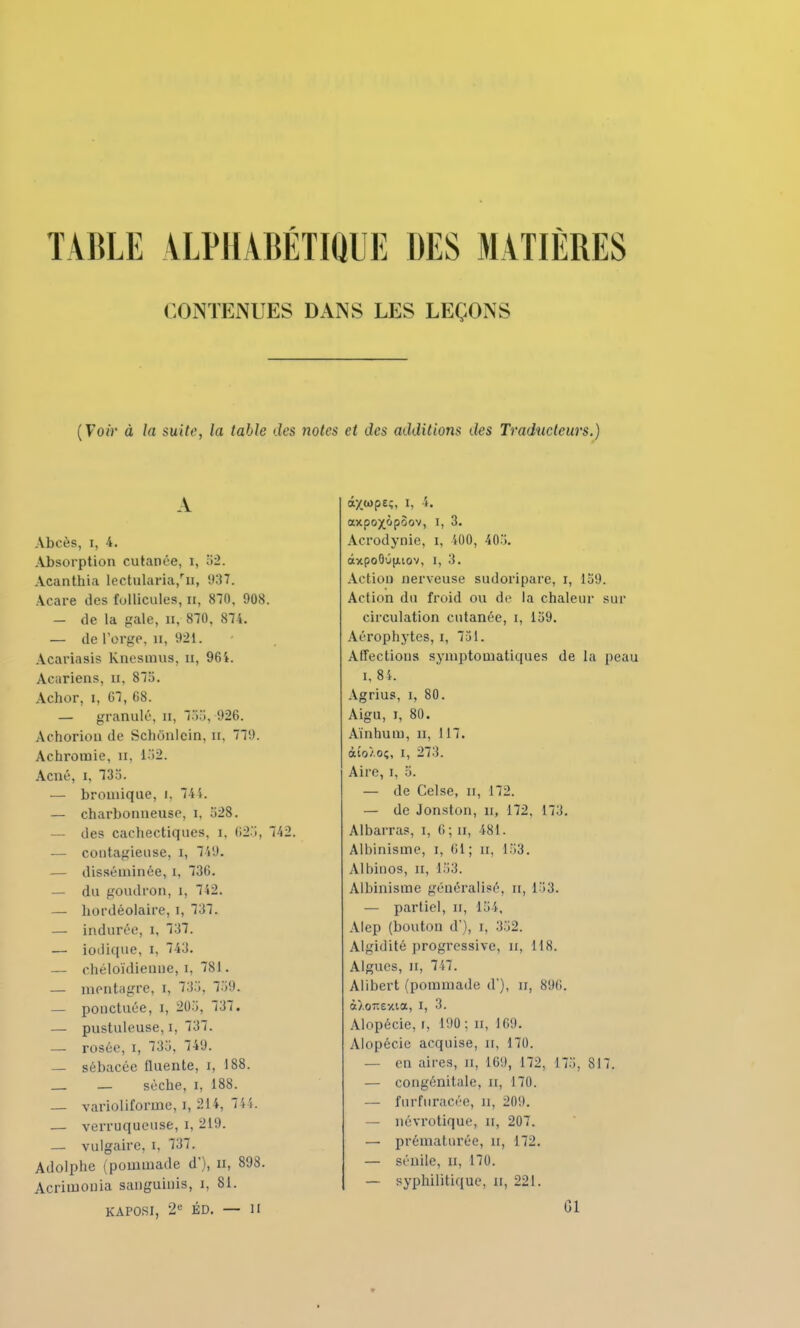 CONTENUES DANS LES LEÇONS (Voir à la suit?, la table des notes et des additions des Traducteurs.) A Abcès, i, 4. Absorption cutanée, i, 52. Acanthia lectularia/ii, (J37. Acare des follicules, n, 870, 908. — de la gale, n, 870, 874. — de l'orge, n, 921. Acariasis Knesmus, n, 964. Acariens, n, 875. Achor, i, 67, 68. — granulé, n, 755, 926. Achorion de Schtinlcin, n, 779. Achromie, n, 152. Acné, i, 735. — bromique, i. 741. — charbonneuse, i, 528. — des cachectiques, i, 625, 742. — contagieuse, i, 749. — disséminée, i, 736. — du goudron, i, 742. — hordéolaire, i, 737. — indurée, i, 737. — ionique, i, 743. — chéloïdienne, i, 781. — mentagre, i, 735, 759. — ponctuée, i, 205, 737. — pustuleuse, i, 737. — rosée, i, 735, 749. — sébacée fluente, x, 188. — sèche, i, 188. — varioliforme, i, 214, 744. — verruquense, i, 219. — vulgaire, i, 737. Adolphe (pommade d'), n, 898. Acrimouia sanguinis, i, 81. KÀPOSI, 2e ÉD. — II âxwpe;, i. i. axpox&poov, i, 3. A.crodynie, i, U)0, 405. âxpoOû|iiov, i, 3. Action nerveuse sudoripare, i, 159. Action du froid ou de la chaleur sur circulation cutanée, i, 159. Aérophytes, i, 751. Affections symptomatiques de la peau i, 84. Agrius, i, 80. Aigu, i, 80. Ainhum, u, 117. àio/.o;, i, 273. Aire, i, 5. — de Celse, a, 172. — de Jonston, n, 172. 173. Albarras, i, 6; n, 481. Albinisme, i, (il ; n, 153. Albinos, n, 153. Albinisme généralisé, u, 153. — partiel, n, 154, Alep (bouton d'), i, 352. Algidité progressive, n, 118. Algues, n, 747. Alibert (pommade d'), n, 89(1. à).07îexta, i, 3. Alopécie, i, 190: u, 169. Alopécie acquise, n, 170. — en aires, n, 169, 172, 175, 817. — congénitale, n, 170. — furfiiracée, n, 209. — névrotique, n, 207. — prématurée, n, 172. — sénile, n, 170. — syphilitique, u, 221.