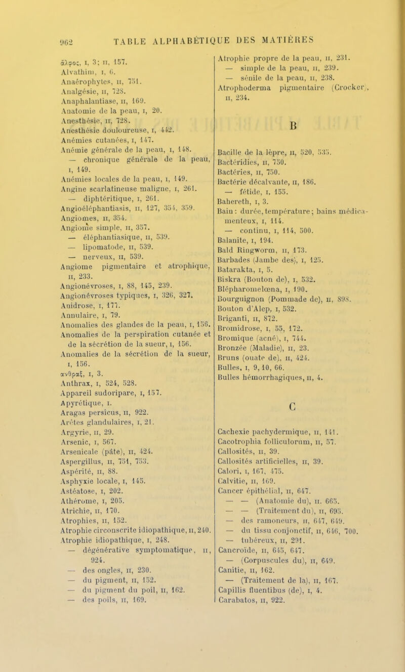 à)?o;, I. 3: il. 157. Alvathiin. i. 6. Anaérophytes. a, 751. Analgésie, n, 728. Anaphalantiase, n, 169. Anatotuie do la peau, i, 20. Anesthésie, n, 728. Anesthésie douloureuse, i, 442. Anémies cutanées, i, 147. Anémie générale de la peau, i, 148. — chronique générale de la peau, i, 149. Anémies locales de la peau, î. 149. Angine scarlatinense maligne, i, 261. — diphtéritique, i, 261. Angioéléphantiasis, n, 127, 35i. 359. Angiomes, n, 354. Angiome simple, n, 357. — éléphantiasique, n, 539. — lipomatode, n, 539. — nerveux, n, 539. Angiome pignientaire et atrophique. n, 233. Angionévroses, i, 88, 145, 239. Angionévroses typiques, i, 326, 327. Anidrose, i, 177. Annulaire, i, 79. Anomalies des glandes de la peau, i, 158. Anomalies de la perspiration cutanée et de la sécrétion de la sueur, i, 156. Anomalies de la sécrétion de la sueur, i, 156. cxvOpaij, I, 3. Anthrax, i, 524, 528. Appareil sudoripare, i, 157. Apyrétique, i. Aragas persicus, tt, 922. Arêtes glandulaires, i, 21. A.rgyrie, u, 29. Arsenic, i, 567. Arsenicale (pâte), n, 424. Aspergillus, n, 751, 753. Aspérité, n, 88. Asphyxie locale, i, 145. Astéatose, i, 202. Athérome, i, 205. Atrichie, n, 170. Atrophies, n, 152. Atrophie circonscrite idiopathique, n, 240. Atrophie idiopathique, i, 248. — dégénérative symptomatique, u, 924. — des ongles, n, 230. — du pigment, n, 152. — du pigment du poil, u, 162. — des poils, n, 169. Atrophie propre de la peau, u, 231. — simple de la peau, n, 239. — sénile de la peau, u, 238. Atrophoderma pigmentaire (Crocker . ii. 234. B Bacille de la lèpre, n, 520, 535. Bactéridies, n, 750. Bactéries, n, 750. Bactérie décalvante, u, 186. — fétide, i, 155. Bahereth, i, 3. Bain: durée, température ; bains médica- menteux, i, 114. — continu, i, 114, 500. Balanite, i, 194. Bald Ringworm, n, 173. Barbades (Jambe des), i, 12». Batarakta, i, 5. Iîiskra (Bouton de), i, 532. Blépharomelœna, i, 190. Bourguignon (Pommade de), u. 898. Bouton dAlep, i, 532. Briganti, n, 872. Bromidrose, i, 55, 172. Bromique (acné), i, 744. Bronzée (Maladie), n, 23. Bruns (ouate de), n, 424. Bulles, i, 9, 10, 66. Bulles hémorrhagiques, n, 4. c Cachexie pachydermique, fcf, 141. Cacotrophia folliculorum, n, 57. Callosités, n, 39. Callosités artificielles, u, 39. Calori, i, 167, 475. Calvitie, n, 169. Cancer épithélial, n, 647. — — (Anatomie du), n. 665. — — (Traitement du), n, 693. — des ramoneurs, n, 647, 619. — du tissu conjonctif, u, 646, 700. — tnbéreux, n, 291. Cancroïde, H, 645, 647. — (Corpuscules du), n, 649. Canitie, u, 162. — (Traitement de la), n, 167. Capillis fluentibus (de), i, 4. Carabatos, n, 922.