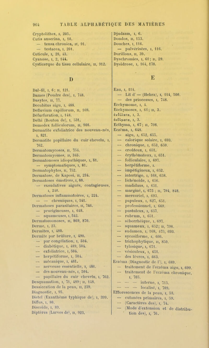 Cryptolithes, i, 20... Cutis anserina, i, 10. — tensa chrouica, n, 91. — testacea, i, 201. Cuticule, i, 28, 43. Cyanose, i, 2, 144. Cvsticerque du tissu cellulaire, n, 012. 1) Dal-fil, i, 6; ii, 121. Daines (Poudre des), i, 748. Dasytes, n, 77. Decubitus aigu, i, 488. Detluvium capillorum, n, 169. Défurfuration, i, 148. Delhi (Bouton de), i, 581. Deinodex folliculorum, n, 908. Dennatite exfoliatrice des nouveau-nés, i, 821. Dennatite papillaire du cuir chevelu, i, 7G2. Dermatomycoses, n, 754. Dernialomyomes, il, 34o. Dermatonoses idiopathîques, i, 81. — symptomatiques, i, 81. Dermatophytes, ri, 752. Dermatose, de Kaposi, n, 234. Dermatoses émotives, i, 88. — exsudatives aiguës, contagieuses. i, 240. Dermatoses inflammatoires, i, 224. — — chroniques, i, 541. Dermatoses parasitaires, if, 746. — prurigineuses, i, 648. — squameuses, i, 542. Dermatozoonoscs, a, 869, 870. Derme, i, 23. Dermites, i, 480. Dermite par brûlure, i, 490. — par congélation, i, 504. — diabétique, i, 489, 504. — exfoliatrice, i, 504. — herpétiforme, i, 504. — mécanique, i, 481. — nerveuse essentielle, i, 486. — des nouveau-nés, i, 504. — papillaire du cuir chevelu, i, 762. Desquamation, i, 71, 489; u, 148. Dessiccation de la peau, n, 239. Diagnostic, i, 95. Dietel (Exanthème typhique de), i, 399. Diffus, i, 80. Discoïde, i, 89. Diptères (Larves de\ B, 923. Djudzam, i, 6. Dondos, u, 153. Douches, i, 116. — pulvérisées, i, 116. Durillons, n, 39. Dyschromies, i, 61 ; n, 29. Dysidrose, i, 164, 170. E Eau, i, 114. — Lit d' — (IIebra\ i, 114, 500. — des princesses, i, 748. Ecchymome, i, 4. Ecchymoses, i, 61; n, 3. èx£'j).aîa, I, 3. è/.S'j(xaTa, i, 3. Ecthyma, i, 67; n, 798. Eczéma, i, 648. — aigu, i, C52, 655. — calorique solaire, i, 693. — chronique, i, 653, 659. — croùteux, i, 651. — érythématcux, i, 651. — folliculaire, i, 697. — herpétiforme, i. — impétigiueux, i, 652. — intertrigo, i, 168, 658. — lichénoïde, i, 656. — madidaus, i, 651. — marginé, i, 675 ; n, 794. 848. — mercuriel, i, 693. — papuleux, i, 627, 651. — professionnel, i, 669. — pustuleux, i, 657. — rubrum, i, 651. — séborrhéique, i, 697. — squameux, i, 652; n, 798. — sudamen, i, 168, 475, 693. — sycosiforme, i, 666. — trichophytique, n, 850. — tylosique, i, 671. — vésiculeux, i, 651. — des lèvres, i, 663. Eczéma (Diagnostic de 1'), i, 689. — traitement de l'eczéma aigu, i, 699 — traitement de l'eczéma chronique i, 705. — — — interne, i, 715. — — — localisé, i, 709. Efflorescences de la peau, i, 58. — cutanées primaires, i, 59. — (Caractères des), i, 74. — (Mode d'extension et de distribu tion des), i, 76.