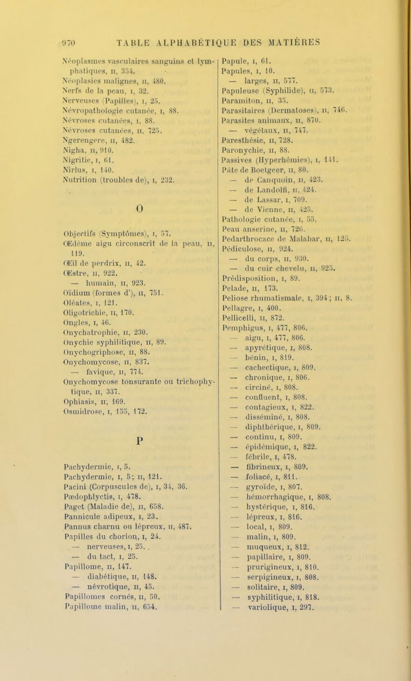 Néoplasmes vasculaircs sanguins cl lym- phatiques, n, 354. Néoplasies malignes, n, 4S0. Nerfs de la peau, i, 32. Nerveuses (Papilles), 1, 25. N'évnipatliologie cutanée, i, 88. Névroses cutanées, i, 88. Névroses cutanées, n, 725 < Ngerengere, n, 482. Nigha, n, 911). Nigritie, i, (il. Nirlus, i, 110. Nutrition (troubles de), i, 232. 0 Objectifs iSymptômes), i. 57. Œdème aigu circonscrit de la peau, ti, 119. ( iF.il de perdrix, n, 42. UKstre, n, 922. — humain, n, 923. Oïdium (formes d'), n, 751. Oléates, i, 121. Oligotrichie, ri, 170. Ongles, i, 46. Onychatrophie, n, 230. Onychie syphilitique, n, 89. Onychogriphose, Ét, 88. Onychomycose, iï, 837. — favique, ir, 774. Onychomycose tonsurante ou trichophy- tique, II, 337. Ophiasis, u, 109. Osmidrose, i, l 55, 172. P Pachydermie, i, 5. Pachydermie, i, 5; n, 121. Pacini (Corpuscules de), i, 34, 36. Pœdophlyctis, i, 478. Paget (Maladie de), n, 658. Pannicule adipeux, i, 23. Pannus charnu ou lépreux, n, 487. Papilles du chorion, i, 24. — nerveuses, i, 25. . — du tact, i, 25. Papillome, n, 147. — diabétique, u, 148. — névrotique, H, 45. Papillonnes cornés, n, 50. Papillome malin, n, 654. Papule, i, 61. Papules, i, 10. — larges, n, 577. Papuleuse ('Syphilide), n, 573. Paraniiton, u, 35. Parasitaires (Dermatoses >, n, 746. Parasites animaux, n, 81U. — végétaux, il, 747. Paresthésie, n, 728. Paronychie, n, 88. Passives (Ilyperhéinies), i, 141. Pâte de Roetgeer, u, 80. — de Canquoin, u, 423. — de Landolli, n. 424. — de Lassar, i, 709. — de Vienne, n, 425. Pathologie cutanée, i, 35. Peau anserine, a, 720. Pedarthrocace de Malabar, u, 125. Pédiculose, a, 924. — du corps, n, 930. — du cuir chevelu, n, 925. Prédisposition, i, 89. Pelade, n, 173. Peliose rhumatismale, i, 394; n, 8. Pellagre, i, 400. Pellicelli, n, 872. Pemphigus, i, 477, 800. — aigu, i, 477, 806. — apyrétique, i, 808. — bénin, i, 819. —■ cachectique, i, 809. — chronique, i, 806. — circiné, i, 808. — continent, i, 808. — contagieux, i, 822. —■ disséminé, i, 808. — diphthérique, i, 809. — continu, i, 809. — épidémiquc, i, 822. — fébrile, i, 478. — fibrineux, i, 809. — foliacé, i, 811. — gyroïde, i, 807. — hémorrhagique, i, 808. — hystérique, i, 816. — lépreux, i, 816. — local, i, 809. — malin, i, 809. — muqueux, i, 812. — papillaire, i, 809. — prurigineux, i, 810. — serpigineux, i, 808. — solitaire, i, 809. — syphilitique, i, 818. — variolique, i, 297.