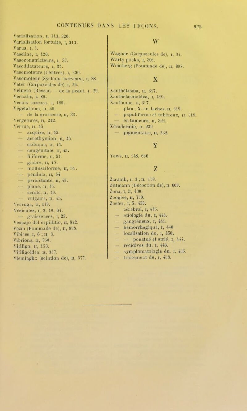 Variolisation, r, 313. 320. Variolisation fortuite, i, 313. Varias, i, 5. Vaseline, i, 120. Vasoconstricteurs, i, 37. Vasodilatateurs, i, 37. Vasonioteurs (Centres), i, 330. Vasomoteur (Système nerveux], i, 88. Vater (Corpuscules de), i, 34. Veineux ^Réseau — de la peau), i, 29. Vernalis, i, 80. Vernix caseosa, i, 189. Végétations, n, 49. — de la grossesse, n, 33. Vergetures, n, 242. Verrue, n, 45. — acquise, a, 45. — acrothyinion, n, 43. — caduque, n, 45. — congénitale, n, 45. — filiforme, n, 54. — glabre, H, 43. — iiiolliisciforme, u, 31. — pendilla, n, 54. — persistante, u, 45. — plane, H, 45. — sénile, n, 46. — vulgaire, n, 45. Verruga, n, 149. Vésicules, i, 9, 10, 64. — graisseuses, i, 23. Vespajo del capillitio, Et, 842. Vézin (Pommade de), H, 898. Vihices, i, 6 ; n, 3. Vibrions, n, 750. Vitiligo, n, 153. Vitiligoïdea, n, 317. Vlemingkx (solution de), II, 377. w Wagner (Corpuscules de), i, 34. Warty pocks, t, 301. Weinberg (Pommade de), n, 898. X Xanthélasma, u, 317. Xanthelasmoïdea, i, 419. Xanthome, n, 317. plan; X. en taches, n, 319. — papuliforme et tubéreux, a, 319. — en tumeurs, n, 321. Xérodermie, n, 232. — pigmentaire, n, 232. Y Yaws, u, 148, 636. z Zaï'aath, i, 3 ; n, 158. Zittmann (Décoction de), n, 609. Zona, i, 5, 430. Ztmglée, n, 730. Zoster, i, 5, 430. — cérébral, i, 433. — étiologie du, i, 446. — gangreneux, i, 441. hémorrhagique, i, 440. — localisation du, i, 450. — — ponctué et strié, i, 444. — récidives du, i, 443. — symptomatologie du, i, 436. — traitement du, i, 438.
