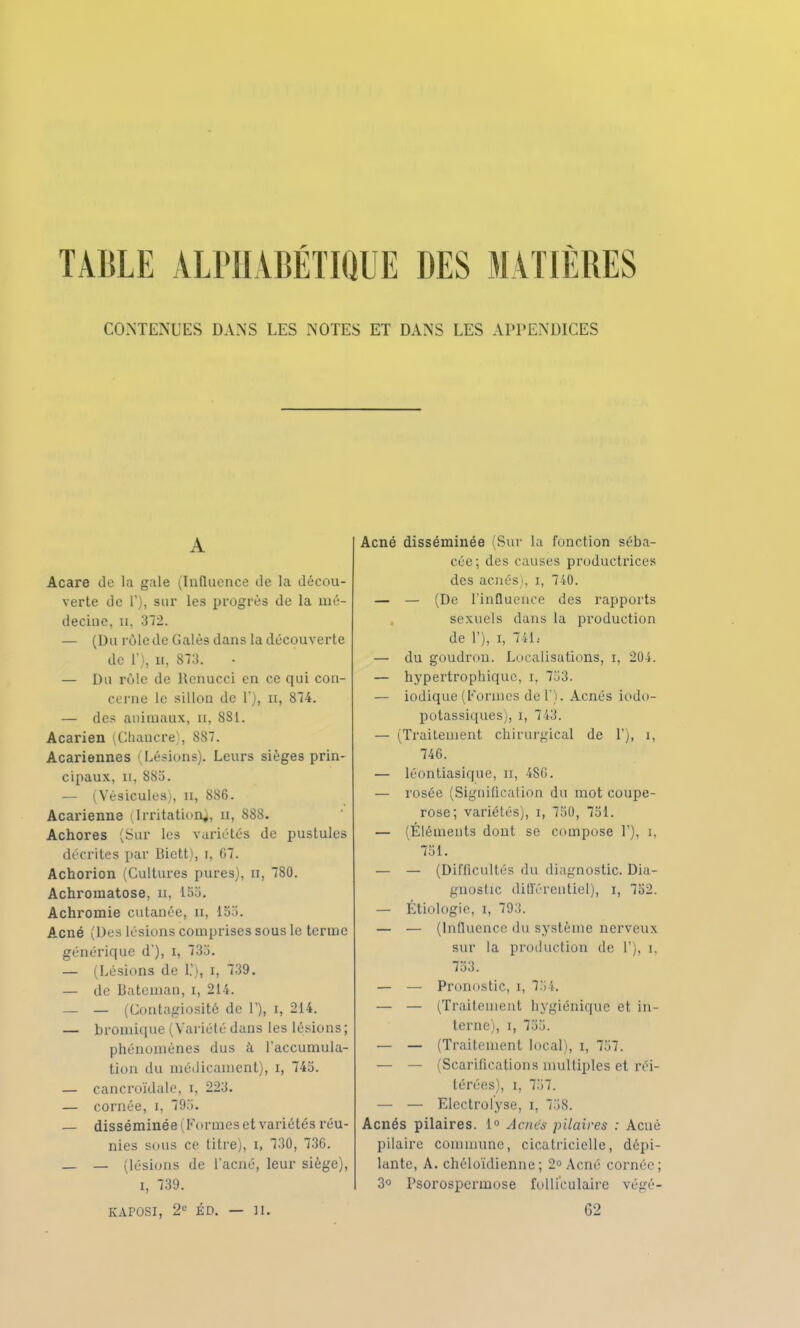 CONTENUES DANS LES NOTES ET DANS LES APPENDICES A Acare de la gale (Influence de la décou- verte de T), sur les progrès de la mé- decine, a, 372. — (Du rôle de Galès dans la découverte de 1), ii, 873. — Du rùlc de Renucci en ce qui con- cerne le sillou de l), n, 874. — des animaux, n, 881. Acarien (Chancre), 887. Acariennes Lésions). Leurs sièges prin- cipaux, n, 885. — (Vésicules), n, 886. Acarienne (Irritation^, u, 888. Achores (Sur les variétés de pustules décrites par Bictt), r, (17. Achorion (Cultures pures), n, 780. Achromatose, u, L55. Achromie cutanée, n, 155. Acné (Des lésions comprises sous le terme générique d'), i, 733. — (Lésions de l.'i, i, 739. — de bateman, i, 214. — — (Contagiosité de T), i, 214. — bromique (Variété dans les lésions; phénomènes dus à l'accumula- tion du médicament), i, 745. — cancroïdale, i, 223. — cornée, i, 795. — disséminée ( Formes et variétés réu- nies sous ce titre), i, 730, 73G. _ — (lésions de l'acné, leur siège), i, 739. KAPOSI, 2e ÉD. — IL Acné disséminée (Sur la fonction séba- cée; des causes productrices des acnés), i, 740. — — (De l'influence des rapports sexuels dans la production de 1'), i, 741.- — du goudron. Localisations, i, 204. — hypertrophique, i. 753. — iodique (Formes de 1). Acnés iodo- potassiques], i, 743. — (Traitement chirurgical de 1'), i, 746. — léontiasique, n, 486. — rosée (Signification du mot coupe- rose; variétés), i, 750, 751. — (Éléments dont se compose V), i, 751. — — (Difficultés du diagnostic. Dia- gnostic différentiel), i, 752. — Étiologie, i, 793. — — (Influence du système nerveux sur la production de 1'), i, 753. — — Pronostic, i, 154. — — (Traitement hygiénique et in- terne), i, 755. — — (Traitement local), i, 757. — — (Scarifications multiples et réi- térées), i, 757. — — Electrolyse, i, 758. Acnés pilaires. 1° Acnés pilaires : Acné pilaire commune, cicatricielle, dépi- lante, A. chéloïdienne ; 2° Acné cornée; 3° Psorospermose folliculaire végé- 62