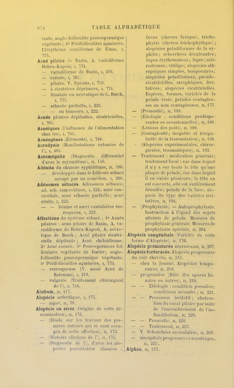 tante, angio-folliculite psorospermiqne végétante; 4° Périfolliculites agminées. Dlérythème acnéiforme de Unna, i, Acné pilaire de Bazin. A. varioliforme Hebra-Kaposi, i, 774. — varioliforme de Bazin, i, 216. — cornée, î, 785. — pilaire. V. Sycosis, i, 759. — à cicatrices déprimées, i. 774. — frontale ou nécrolique de C. Bœck, i, 775. — sébacée partielle, i, 223. — — en tumeurs, i, 222. Acnés pilaires dépilantes, cicatricielles, i, 765. Acnéiques (l'influence de l'alimentation chez les), i, 741. Acnéogènes (Éléments), i, 740. Acrodynie (Manifestations cutanées de ï), i, 405. Acromégalie (Diagnostic différentiel d'avec le înyxœdème), u, 146. Adénite du chancre syphilitique, n, 590. — développée dans le follicule sébacé occupé par un comédon, i, 206. Adénomes sébacés. Adénomes sébacés; ad. séb. cancroïdaux, i, 222; acné can- croïdale, acné sébacée partielle; acné séuile, 1, 222. — - bénins et nsevi vasculaires ver- ruqueux, i, 223. Affections du système sébacé : 1° Acnés pilaires : acné pilaire de Bazin, A. va- noliforme de Ilebra-Kaposi, A. nécro- tique de Bœck ; Acné pilaire cicatri- cielle dépilante ; Acné chéloïdieune. 2° Acné cornée. 3° Psorospermose fol- liculaire végétante de Darier; angio- folliculite psorospermique végétante. 4° Périfolliculites agininées, i, 773. — verrnqucuse (V. aussi Acné de Bateman), i, 219. — vulgaire (Traitement chirurgical de 1'), i, 746. Aïnhum, u, 11 T. Alopécie arthritique, i, 177. — aiguë, n, 79. Alopécie en aires (Origine de cette dé- nomination;, n, 172. — (Étude sur les travaux des pre- miers auteurs qui se sont occu- pés de cette affection), n. 173. — (Histoire clinique de 1'), n, 175. — (Diagnostic de 1';, d'avec les alo- pécies parasitaires classées : favus (cheveu favique), tricho- phytie (cheveu trichophytique) ; alopécies peladiformes de la sy- philis; séborrhées décalvantes; Lupus érythémateux ; lèpre; sclé- rodeimie; vitiligo; alopécies ath- repsicjues simples, temporaires; alopécies peladiformes, pseudo- cicatricielles, atrôphiqûes, irri- tatives; alopécies cicatricielles. Espèces, formes, variétés de la pelade vraie, pelades contagieu- ses ou non contagieuses, n, 177. — (Pronostic), n, 185. — (Étiologie : conditions prédispo- santes ou occasionnelles;, a, 186. — (Lésions des poils), n, 189. — (Contagiosité; inégalité et irrégu- larité de la transmission), n, 190. - (Alopécies expérimentales, chirur- gicales, traumatiques), n, 193. — Traitement : médication générale; traitement local : cas dans lequel il n'y a sur toute la tète qu'une plaque de pelade, cas dans lequel il en existe plusieurs; la tète en est couverte, elle est entièrement dénudée; pelade de la face; alo- pécie du type des variétés irri- tatives, u, 196. — (Prophylaxie). — Autoprophylaxie. Instruction à l'égard des sujets atteints de pelade. Mesures de prophylaxie générale. Mesures de prophylaxie spéciale, u, 204. Alopécie congénitale i Variétés de cette forme d'Alopécie), u, 170. Alopécie prématurée héréditaire, u, 207. Alopécie furfuracée. Alopécie progressive du cuir chevelu, n, 213. — chez la femme. Alopécies tempo- raires, n, 218. — progressive (Rôle des spores ba- nales ou autres), n, 218. — — Étiologie : condition première; conditions secondes ; n, 221. — — Processus irritatif ; obstruc- tion du canal pilaire par suite de l'encombrement de l'in- fundibulum, n, 220. — — Pronostic, n, 220. — - — Traitement, a, 223. — V. Séborrhées secondaires, n, 209. — sincipitale progressive excentrique, n, 225. Alphos, n, 157.