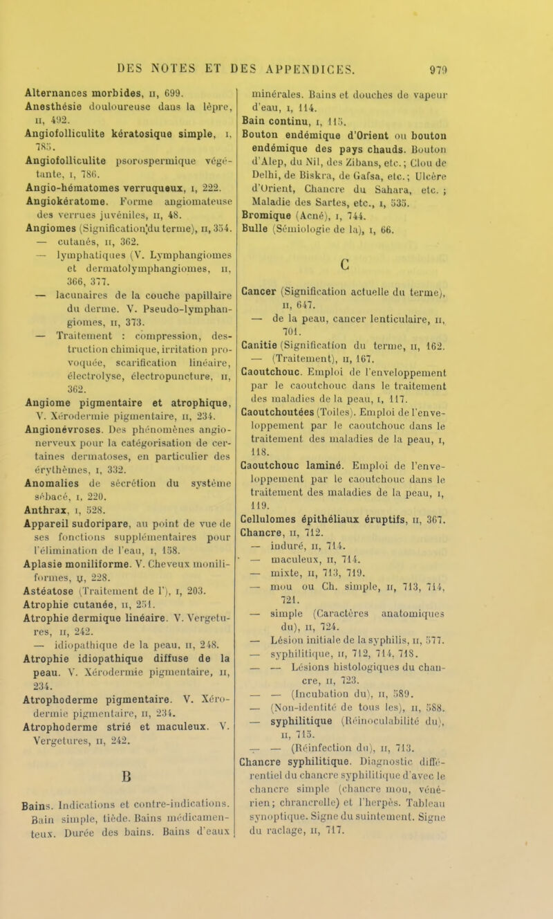 Alternances morbides, a, 699. Anesthésie douloureuse daus la lèpre, n, 492. Angiofolliculite kératosique simple, î. 7R5. Angiofolliculite psorospermique répé- tante, i, 786. Angio-héraatomes verruqueux, i, 222. Angiokératome. Forme angiomateuse des verrues juvéniles, n, 48. Angiomes (Signifieationjdu ternie), n, 354. — eutaués, n, 362. — lymphatiques (V. Lymphangiomes et dermatolymphangiomes, u, 366, 377. — lacunaires de la couche papillaire du derme. V. Pseudo-lyinphan- giomes, n, 373. — Traitement : compression, des- truction chimique, irritation pro- voquée, scarification linéaire, électrolyse, électropuncture, n, 362. Angiome pigmentaire et atrophique, Y. Xérodermie pigmentaire, O, 234. Angionévroses. Des phénomènes angio- nerveux pour la catégorisation de cer- taines dermatoses, en particulier des érythèmes, i, 332. Anomalies de sécrétion du système sébacé, i, 220. Anthrax, i, 528. Appareil sudoripare, au point de vue de ses fondions supplémentaires pour l'élimination de l'eau, i, 158. Aplasie moniliforme. V. Cheveux monili- fonnes, y, 228. Astéatose (Traitement de l'), i, 203. Atrophie cutanée, n, 251. Atrophie dermique linéaire. V. Vergetu- res, ii, 242. — idiopatbiqae de la peau, n, 248. Atrophie idiopathique diffuse de la peau. V. Xérodermie pigmentaire, n, 234. Atrophoderme pigmentaire. V. Xéro dermie pigmenLaire, n, 234. Atrophoderme strié et maculeux. V. Vergelures, n, 242. B Bains. Indications et contre-indications. Bain simple, tiède. Bains médicamen- teux. Durée des bains. Bains d'eaux minérales. Bains et douches de vapeur d'eau, i, 114. Bain continu, i, US, Bouton endémique d'Orient ou bouton endémique des pays chauds. Bouton d'Alep, du Nil, des Zihans, etc.; Clou de Delhi, de Biskra, de Gafsa, etc.; Ulcère d'Orient, Chancre du Sahara, etc. ; Maladie des Sartes, etc., î, 53.1. Bromique (Acné), i, 74L Bulle (Sémiologie de la), i, 66. c Cancer (Signification actuelle du teriney, il, 647. — de la peau, caucer lenticulaire, u, 701. Canitie (Signification du terme, n, 162. — (Traitement), u, 167. Caoutchouc. Emploi de l'enveloppement par le caoutchouc dans le traitement des maladies de la peau, i, 117. Caoutchoutées (Toiles). Emploi de l'enve- loppement par le caoutchouc dans le traitement des maladies de la peau, i, 118. Caoutchouc laminé. Emploi de l'enve- loppement par le caoutchouc dans le traitement des maladies de la peau, i, 119. Cellulomes épithéliaux éruptifs, u, 3G7. Chancre, u, 712. — iuduré, n, 714. — maculeux, n, 714. — mixte, n, 713, 719. — mou ou Ch. simple, n, 713, 714, 721. — simple (Caractères anatomiqiie> du), n, 724. — Lésion initiale de la syphilis, H, 577. — syphilitique, n, 712, 714, 718. — — Lésions histologiques du chan- cre, n, 723. — — (Incubation du), il, 589. — (Non-identité de tous les), u, 588. — syphilitique (Réinoculabilité du), Et, 715. — — (Réinfection du), u, 713. Chancre syphilitique. Diagnostic diffé- rentiel du chancre syphilitique d'avec le chancre simple (chancre mou, véné- rien; chrancrelle) et l'herpès. Tableau synoptique. Signe du suintement. Signe du raclage, II, 717.