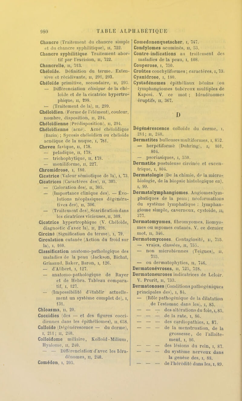 Chancre (Traitement du chancre simple et du chancre syphilitique^, n. 722. Chancre syphilitique Traitement abor- tif par l'excision, n, 122. Chancrelle, H, ~ 13. Chéloïde. Définition du terme. Exleu- sive et récidivante, n, 291, 293. Chéloïde primitive, secondaire, n, 295. — Différenciation clinique de la ché- loïde et de la cicatrice hypertro- phique, n, 298. — (Traitement de la), n, 299. Chéloïdien. | Forme de l'élément), couleur, nombre, disposition, n, 294. Chéloïdienne Prédisposition), n, 294. Chéloïdienne (acné). Acné chéloïdique (Bazin) ; Sycosis chéloïdien ou chéloïde acnéique de la nuque, t, 781. Cheveu favique, n, 178. — peladique, n, 178. — trichophytique, n, 178. — moniliforme, H, 227. Chromidrose, i, 180. Cicatrice (Valeur sémiotique de la), i, 73. Cicatrices (Caractères des), n, 305. — (Coloration des), n, 305. — (Importance clinique des). — Évo- lutions néoplasiques dégénéra- tives des), n, 306. — (Traitement des), Scarification dans les cicatrices vicieuses, n, 308. Cicatrice hypertrophique (V. Chéloïde, diagnostic d'avec la), rr, 298. Circiné (Signification du terme), i, 79. Circulation cutanée (Action du froid sur la), i, 160. Classification anatomo-pathologique des maladies de la peau (Jackson, Bichat, Grimaud, Baker, Baron, i, 126. — d'Alibert, i, 127. — anatomo-pathologique de Rayer et de Hebra. Tableau compara- tif, i, 127. — (Impossibilité d'établir actuelle- ment un système complet de), i, 131. Chloasma, n, 20. Coccidies (des — et des figures cocci- diennes dans les épithéliomes), n, 658. Colloïde Dégénérescence — du derme), i, 211 ; n, 240. Colloïdome miliaire, Kolloid-Milium, Hyalome, n, 240. — — Différenciation d'avec les Idra- dénomes, n, 240. Comédon, i, 205. Comedonenquetscher, r, 747. Condylomes acuminés, h, 53. Contre-indications au traitement des maladies de la peau, i, 108. Couperose, i, 750. Croûtes conchyliformes ; caractères, i, 73. Cyanidrose, i, 180. Cystadénomes épithéliaux bénins (ou lyniphangiomes tubéreux multiples de Kaposi. V. ce mot ; Idradéuomes éruptifs, n, 367. D Dégénérescence colloïde du derme, i. 211; n, 240. Dermatites huileuses multiformes, i, 852. — herpétiformé (Duhring , i, 801, 804. — psoriasiques, i, 550. Dermatite pustuleuse circinée et excen- trique, i, 804. Dermatologie (De la chimie, de la micro- biologie, de la biopsie histologique en), i, 99. Dermatolymphangiomes. Angiomes lym- phatiques de la peau; néoformations du système lymphatique : lymphan- giome simple, caverneux, cystoïde, n, 377. Dermatomyomes, fibromyomes. liomyo- mes ou myomes cutanés. V. ce dernier mot, n, 346. Dermatomycoses. Contagiosité, u, 7.'.:; — vraies, classées, n, 755. — non microbiennes (Teigues), u, 755. — ou dermatophyties, n, 746. Dermatonévroses, u, 725, 728. Dermatoneuroses indicatrices de Leloir. V. Prurit, u, 733. Dermatonoses (Conditions pathogéniques principales des), i, 84. — (Rôle pathogénique de la dilatation de l'estomac dans les), i, 85. — — — des altérations du foie, i,85. — — — de la rate, i, 86. — — — des cardiopathies, i, 87. — — — de la menstruation, de la grossesse, de l'allaite- ment, i, 86. — — — des lésions du rein, i, 87. — — — du système nerveux dans la genèse des, i, 88. — — — de l'hérédité dans les, i, 89.