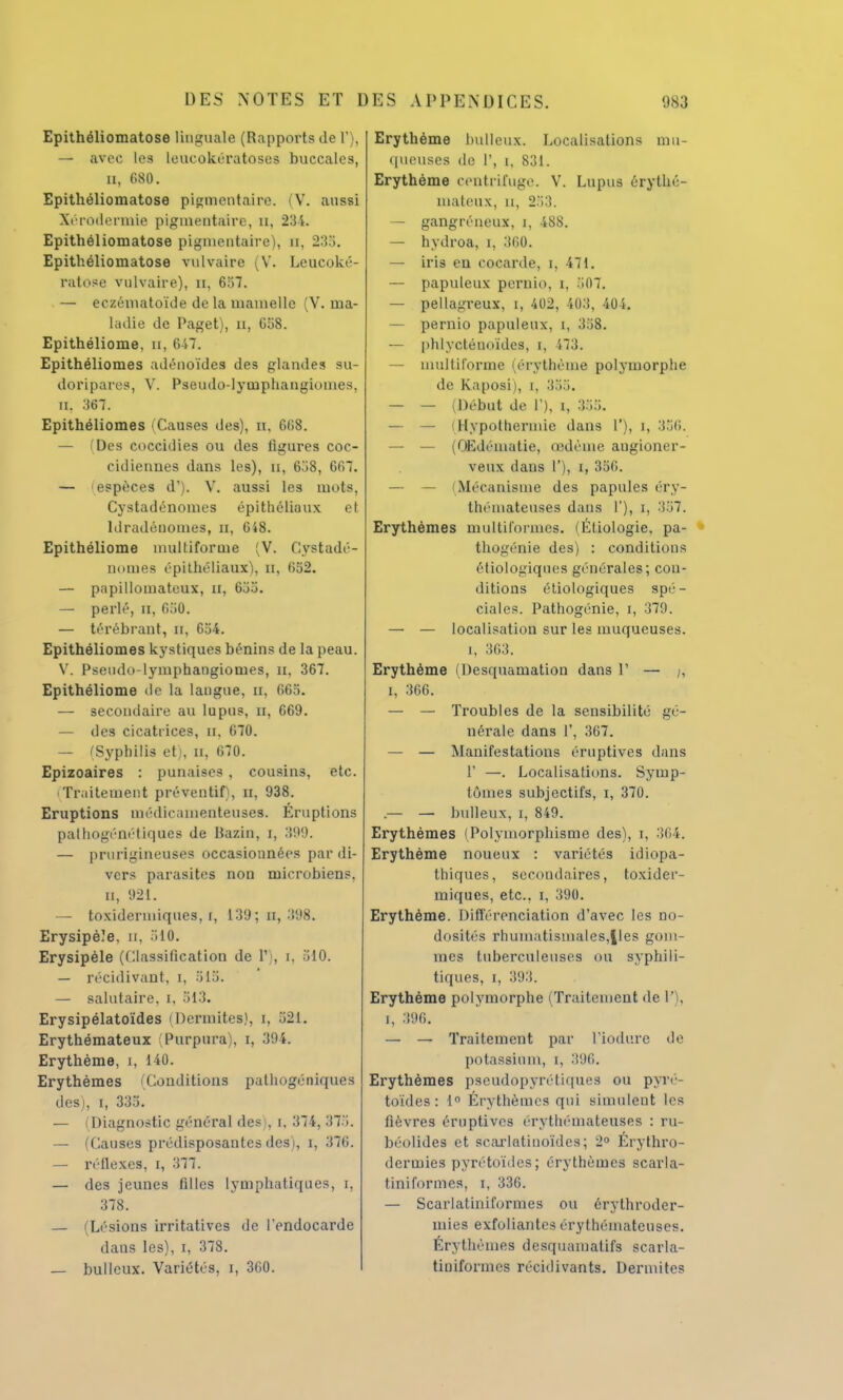 Epithéliomatose linguale (Rapports de 1'), — avec les leucokératoses buccales, ii, 080. Epithéliomatose pigment aire. (V. aussi Xérodermie pigmentaire, tt, 234. Epithéliomatose pigmentaire), n, 235. Epithéliomatose vulvaire (V. Leucoké- ratose vulvaire), Et, 657. — eczématoïde de la mamelle (V. ma- ladie de Paget), n, G58. Epithéliome, u, 647. Epithéliomes adénoïdes des glandes su- doripares, V. Pseudo-lytuphangioines, n. 367. Epithéliomes (Causes des), u, 668. — (Des coccidies ou des ligures coc- cidienues dans les), u, 658, 667. — espèces d1). V. aussi les mots, Cystadénomes épithéliaux et ldradénomes, n, 648. Epithéliome multiforme (V. Cystadé- nomes épithéliaux'), n, 652. — papilloinateux, u, 655. — perlé, n, 650. — térébraut, S, 654. Epithéliomes kystiques bénins de la peau. V. Pseudo-lymphangiotnes, H, 367. Epithéliome de la laugue, n, 665. — secondaire au lupus, n, 669. — des cicatrices, D, 670. — /Syphilis et), u, 670. Epizoaires : punaises . cousins, etc. Traitement préventif), n, 938. Eruptions médicamenteuses. Éruptions palhogénétiques de Bazin, i, 399. — prurigineuses occasionnées par di- vers parasites non microbiens, n, 921. — toxidermiques, i, 139; n, 398. Erysipèîe, u. 510. Erysipèle (Classification de Y), i, 510. — récidivant, i, 515. — salutaire, i, 513. Erysipélatoïdes (Dermites), t, 821. Erythémateux Purpura , i, 39i. Erythème, i, 140. Erythèmes Conditions pathngéniques des), i, 335. — i Diagnostic général des :, i, 374, 375. — 'danses prédisposantes des;, i, 376. — réllexes, i, 377. — des jeunes filles lymphatiques, i, 378. — /Lésions irritatives de l'endocarde dans les), i, 378. — bulleux. Variétés, i, 360. Erythème bulleux. Localisations mu- queuses de 1', i, 831. Erythème centrifuge. V. Lupus érythé- mateux, u, 253. — gangréneux, i, 488. — hydroa, i, 360. — iris en cocarde, i, 471. — papuleux pernio, i, .107. — pellagreux, i, 402, 403, 404. — pernio papuleux, i, 358. — phlyeténoïdes, i, 473. — multiforme (érvthème polymorphe de Kaposi), i, 335. — — (Début de 1'), i, 355. — — (Hypothermie dans V), i, 356. — — (OEdématie, œdème angioner- veux dans 1'), i, 356. — — (Mécanisme des papules éry- thémateuses dans 1'), i, 357. Erythèmes multiformes. (Éliologie, pa- thogénie des) : conditions étiologiques générales; con- ditions étiologiques spé- ciales. Pathogénie, i, 379. — — localisation sur les muqueuses. i, 363. Erythème (Desquamation dans V — ;, i, 366. — — Troubles de la sensibilité gé- nérale dans 1', 367. — — Manifestations éruptives dans V —. Localisations. Symp- tômes subjectifs, i, 370. .— — bulleux, i, 849. Erythèmes (Polymorphisme des), i, 364. Erythème noueux : variétés idiopa- thiques, secondaires, toxider- miques, etc.. i, 390. Erythème. Différenciation d'avec les no- dosités rhumatismales,lies gom- mes tuberculeuses ou syphili- tiques, i, 393. Erythéme polymorphe (Traitement deP), i, 396. — — Traitement par l'iodure de potassium, i, 396. Erythèmes pseudopyrétiques ou pyré- toïdes : 1° Érythèmes qui simulent les fièvres éruptives érythémateuses : ru- béolides et scarlatiuoïdes; 2° Erythro- dermies pyrétoïdes; érythèmes scarla- tiniformes, i, 336. — Scarlatiniformes ou érythroder- mies exfoliantes érythémateuses. Érythèmes desquamatifs scarla- tiniformes récidivants. Dermites