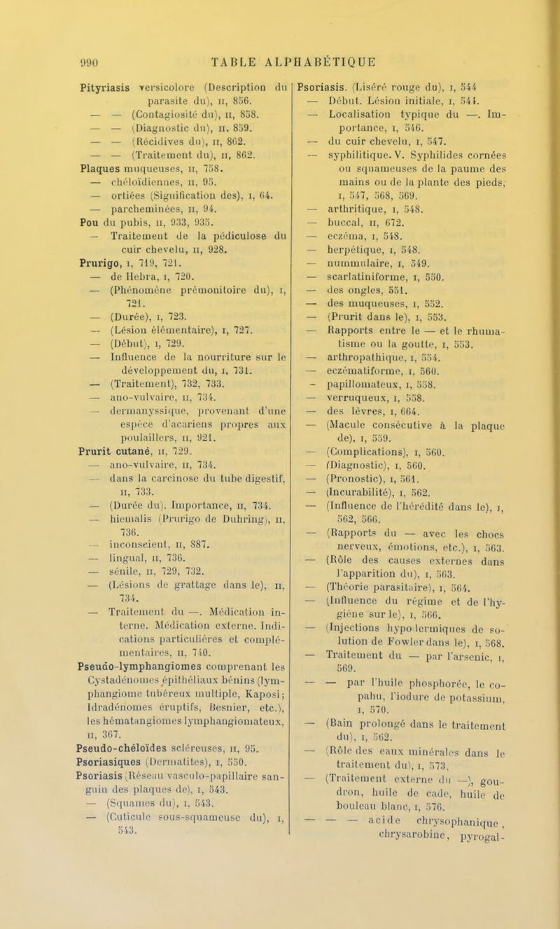 Pityriasis versicolore (Description du parasite du), n, 806. — — (Contagiosité du), 11, 838. — — (.Diagnostic du), Et, 859. — — (Récidives du), n, 802. — — (Traitement du), a, 862. Plaques muqueuses, 11, 738. — chéloldienaes, a, 95. — orliées (Signification des), [, (i4. — parcheminées, n, 94. Pou du pubis, 11, 933 , 935, — Traitement de la pédiculose du cuir chevelu, n, 928. Prurigo, 1, 719, 721. — de Hebra, [, 720. — (Phénomène prémonitoire du), [, 721. — (Durée), 1, 723. -- (Lésion élémentaire), 1, 727. — (Début), 1, 729. — Influence de la nourriture sur le développement du, 1, 731. — (Traitement), 732, 733. — ano-vulvaire, 11, 734. dermanyssique, provenanl d'une espèce d'acariens propres aux poulaillers, n, 921. Prurit cutané, n, 729. — ano-vulvaire, 11, 734. dans la carcinose du tube digestif. 11, 733. — (Durée du). Importance, n. 734. hicmalis (Prurigo de Duhring . a, 736. — inconscient, u, 887. — lingual, n, 736. — sénile, n, 729, 732. — (Lésions de grattage dans le), 11. 734. — Traitement du —. Médication in- terne. Médication externe. Indi- cations particulières et complé- mentaires, 11. 740. Pseudo-lymphangiomes comprenant les Cystadénomes épithéliaux bénins (lym- phangiome tubéreux multiple, Kaposi; [dradériomes éruptifs, Besnier, etc.), les hématangiomes lymphangiomateux, 11, 367. Pseudo-chéloïdes scléreuses, n. ! 5. Psoriasiques (Derinatites), i, 550. Psoriasis Réseau vaseulo-papillaire san- guin des plaques de), 1, 843, — (Squames du), 1, 543. — (Cuticule sous-squameuse du), 1, 543. Psoriasis. (Liséré rouge du), r, 544 — Début. Lésion initiale, t, 541. — Localisation typique du —. Im- portance, 1, 546. — du cuir chevelu, 1, 547. — syphilitique. V. Syphilides cornées ou squameuses de la paume des mains ou de la plante des pieds, 1, 547, 568, 569. — arthritique, 1. 548. — buccal, 11, 672. — eczéma, 1, 548. — herpétique, 1, 548. — nummnlaire, 1, 549. — scarlatiniforme, 1, 550. — des ongles, 551. — des muqueuses, 1, 532. — (Prurit dans le), 1, 553. — Rapports entre le — et le rhuma- tisme ou la goutte, 1, 553. — arthropathique, 1, 554. — eczématiformc, 1, 560. — papillomateux, 1, 558. — verruqueux, 1, 558. — des lèvres, 1, 664. — (Macule consécutive à la plaque de), 1, 559. — (Complications), 1, 560. — (Diagnostic), 1, 560. — (Pronostic), 1, 561. — (Incurabilité), 1, 562. — (Influence de l'hérédité dans le), 1, 562, 566. — (Rapport? du — avec les chocs nerveux, émotions, etc.), 1, 563. — (Rôle des causes externes dans l'apparition du), t. 563. — (Théorie parasitaire), 1, 564. — ^Influence du régime et de l'hy- giène sur le), 1, 566. — (Injections hypodermiques de so- lution de Fowierdans le), 1, 568. — Traitement du — par l'arsenic. 1. 569. — — par l'huile phosphorée, le co- pahu, l'iodure de potassium, 1, 570. — (Bain prolongé dans le traitement du), 1, 562. — (Rôle des eaux minérales dans le traitement du\ 1, 573. — (Traitement externe du —), gou- dron, huile de cade, huile de bouleau blanc, 1, 576. — — — acide chrysophaniquc , chrysarobinc, pyrogal-