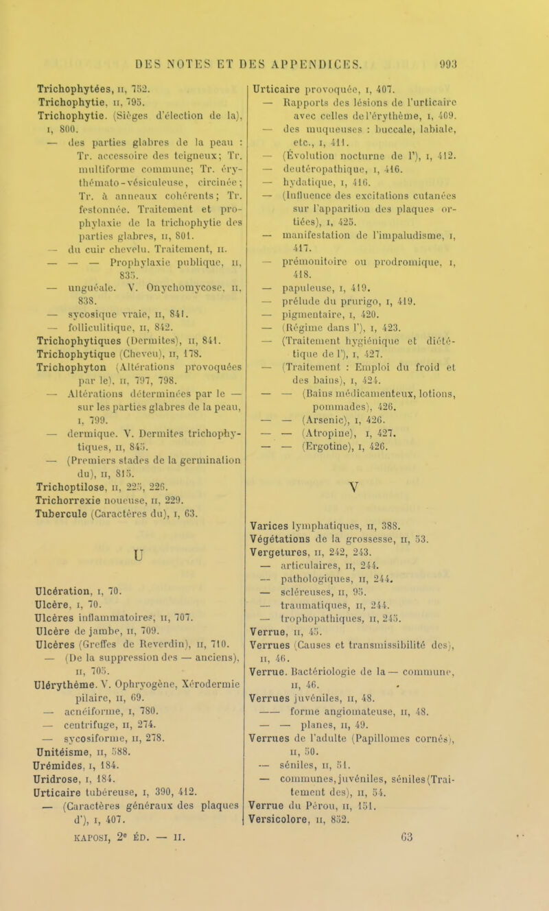 Trichophytées, n, 752. Trichophytie. u, 795. Trichophytie. (Sièges d'élection de la), i, 800. — tles parties glabres de la peau : Tr. accessoire des teigneux; Tr. multiforme commune; Tr. éry- thémato-vésiculeuse, circintV ; Tr. à anneaux cohérents ; Tr. festonnée. Traitement et pro- phylaxie ùc la trichophytie des parties glabres, n, 801. — du cuir chevelu. Traitement, n. — — — Prophylaxie publique, n, 83... — unguéale. Y. Onychomycose. u. 838. — sycosique vraie, n, 841. — folliculitique, u, 8i2. Trichophytiques (Dermites), n, 841. Trichophytique (Cheveu), n, 178. Trichophyton (Altérations provoquées par le), n. 797, 798. — Altérations déterminées par le — sur les parties glabres de la peau, i. 799. — dermique. V. Dermites trichophy- tiques, n, 845. — (Premiers stades de la germination du), n, 81'i. Trichoptilose, n. 225, 22P>. Trichorrexie noueuse, n, 229. Tubercule (Caractères du), i, 63. U Ulcération, i, 70. Ulcère, i, 70. Ulcères inflammatoires; u, 707. Ulcère de jambe, il, ()!>. Ulcères (Greffes de Reverdin), n, 710. — (De la suppression des — anciens). n, 70o. Ulérythème. V. Ophryogènc, Xérodermic pilaire, n, 69. — acnéifonne, i, 780. — centrifuge, n, 274. — sycosiforme, U, 278. Unitéisme, n, 588. Urémides, i, 184. Uridrose, t, 184. Urticaire tubéreuse, i, 390, 412. — (Caractères généraux des plaques ' d'), i, 407. KAPOSI, 2e ÉD. — II. Urticaire provoquée, i, 407. — Rapports des lésions de l'urticaire avec celles de l'érythème, i, 409. — des muqueuses : buccale, labiale, etc., i, 411. — (Évolution nocturne de 1'), i, 412. — deutéropathique, i, 416. — hydatique, i, 116. — (Influence des excitations cutanées sur L'apparition des plaque? or- tiées), i, 425. — manifestation de l'impaludismc, i, 417. — prémonitoire ou prodromique, i, 418. — papuleuse, i, 419. — prélude du prurigo, i, 419. — pigmeutaire, i, 420. — (Régime dans 1'), i, 423. — (Traitement hygiénique et diété- tique de T), i, 427. — (Traitement : Emploi du froid et des bains), i, 424. — — (Bains médicamenteux, lotions, pommades), 426. — — (Arsenic), i, 426. — — (Atropine), i, 427. — — (Ergotine), i, 426. V Varices lymphatiques, n, 388. Végétations de la grossesse, n, 53. Vergetures, u, 242, 243. — articulaires, II, 244. — pathologiques, Et, 244. — scléreuses, n, 95. — traumatiques, n, 244. — trophopathiques, n, 24.'i. Verrue, n, 45. Verrues 'Causes et transinissibilité des), n, 46. Verrue. Bactériologie de la— commune, n, 46. Verrues juvéniles, n, 48. forme angiomateuse, u, 48. — — planes, n, 49. Verrues de l'adulte (Papillomes cornés), n, ;;o. — séniles, n, 81. — communes, juvéniles, séniles (Trai- tement des), ii, 54. Verrue du Pérou, n, 151. Versicolore, n, 852. G3