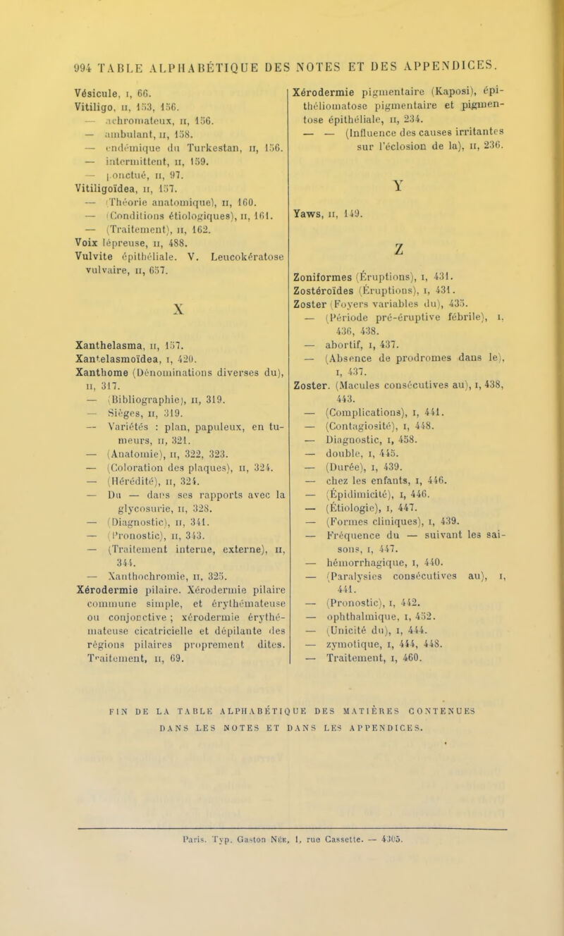 'J94 TABLE ALPHABÉTIQUE DES NOTES ET DES APPENDICES. Vésicule, i, 66. Vitiligo, n, 153, l.;o. — achromateux, m, 156. — ambulant, il, 158. — endémique du Turkestan, a, 156. — intermittent, n, 159. — ponctué, a, 97. Vitiligoïdea, n, 1 M. — Théorie anatomique), n, 160. — dominions étiologiques), n, 161. — (Traitement), n, 162. Voix lépreuse, n, 488. Vulvite épithéliale. V. Leucokératose vulvaire, n, 657. X Xanthelasma, u, 157. Xantelasmoïdea, i, 420. Xanthome (Dénominations diverses du), n, 317. — Bibliographie), n, 319. — Sièges, n, 319. — Variétés : plan, papuleux, en tu- meurs, n, 321. — (Anatoinie), n, 322, 323. — ^Coloration des plaques), n, 321. — (Hérédité), n, 324. — Du — dai's ses rapports avec la glycosurie, n, 328. — Diagnostic), n, 341. — Pronostic), n, 343. — (Traitement interne, externe), n, 344. — Xanthochromie, it, 325. Xérodermie pilaire. Xérodennie pilaire commune simple, et érythémateuse ou conjonctive ; xérodermie érythé- mateuse cicatricielle et dépilante des régions pilaires proprement dites. Traitement, n, 69. Xérodermie pigmentaire (Kaposii, épi- théliomatose pigmentaire et pigmen- tose épithéliale, rx, 234. — — (Influence des causes irritantes sur l'éclosion de la), n, 236. Y Yaws, n, 149. Z Zoniformes (Éruptions), i, 431. Zostéroïdes (Éruptions), i, 431. Zoster ( Foyers variables du), 435. — (Période pré-éruptive fébrile), i. 436, 438. — abortif, i, 437. — (Absence de prodromes dans le), i, 437. Zoster. (Macules consécutives au), i, 438, 443. — (Complications), i, 441. — (Contagiosité), i, 448. — Diagnostic, i, 458. — double, i, 445. — (Durée), i, 439. — chez les enfants, i, 446. — (Épidimicité), i, 44T>. — (Étiologie), i, 447. — (Formes cliniques), i, 439. — Fréquence du — suivant les sai- sons, I, 447. — hémorrhagique, i, 440. — (Paralysies consécutives au), i, 441. — (Pronostic), i, 442. — ophthalmique, i, 452. — (Unicité du), i, 444. — zymotique, i, 444, 448. — Traitement, i, 460. FIN DE LA T.VBLK ALPHABÉTIQUE DES MATIÈRES CONTENUES DANS LE S NOTES ET DANS LES A P PEND ICI. S. Paris. Typ. Gaston Née, 1, rue Cassette. — 4J05.