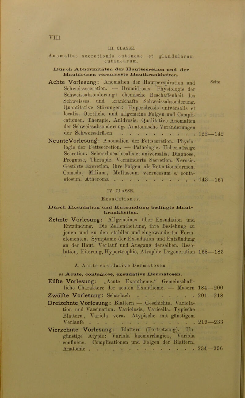 III. CLASSE. Anomaliae secretionis cutaneae et glandularum cutanear u m. Darcli Abnormitäten der Hautsecretion und der Hautdrüsen veranlasste Hautkrankheiten. Achte Vorlesung: Anomalien der Hautperspiration und Seite Schweisssecretion. — Bromidrosis. Physiologie der Schweissabsonderung: chemische Beschaffenheit des Sclrweisses und krankhafte Schweissabsonderung. Quantitative Störungen: Hyperidrosis universalis et localis. Oertliche und allgemeine Folgen und Compli- cationen. Therapie. Anidrosis. Qualitative Anomalien der Schweissabsonderung. Anatomische Veränderungen der Scliweissdrüsen 122 142 NeunteVorlesung: Anomalien der Fettsecretion. Physio- logie der Fettsecretion. — Pathologie. Uebermässige Secretion. Seborrhoea localis et universalis. Diagnose, Prognose, Therapie. Verminderte Secretion. Xerosis. Gestörte Excretion, ihre Folgen als Retentionsformen, Comedo, Milium, Molluscum verrucosum s. conta- giosum. Atheroma 143 —167 IV. CLASSE. Exsu dati o u e s. Durch Exsudation und Entzündung bedingte Haut- krankheiten. Zehnte Vorlesung: Allgemeines über Exsudation und Entzündung. Die Zellentheilung, ihre Beziehung zu jenen und zu den stabilen und eingewanderten Form- elementen. Symptome der Exsudation und Entzündung an der Haut. Verlauf und Ausgang derselben. Reso- lution, Eiterung, Hypertrophie, Atrophie, Degeneration 168—183 A. Acute exsudative Dermatosen. a) Acute, contagiöse, exsudative Dermatosen. Eilfte Vorlesung: „Acute Exantheme.“ Gemeinschaft- liche Charaktere der acuten Exantheme. — Masern 184—200 Zwölfte Vorlesung: Scharlach 201 — 218 Dreizehnte Vorlesung: Blattern — Geschichte. Variola- tion und Vaccination. Variolosis, Varicella. Typische Blattern, Variola vera. Atypische mit günstigem Verlaufe 219—233 Vierzehnte Vorlesung: Blattern (Fortsetzung). Un- günstige Atypie: Variola haemorrhagica, Variola confluens. Complicationen und Folgen der Blattern. Anatomie 234—256