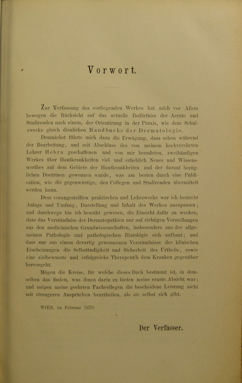 Vorwort. * Zur Verfassung des vorliegenden Werkes hat mich vor Allem bewogen die Rücksicht auf das actuclle Bedürfnis der Aerzte und Studirenden nach einem, der Orientirung in der Praxis, wie dem Schul- zwecke gleich dienlichen Handbuche der Dermatologie. Demnächst führte mich dazu die Erwägung, dass schon während der Bearbeitung, und seit Abschluss des von meinem hochverehrten Lehrer Hebra geschaffenen und von mir beendeten, zweibändigen Werkes über Hautkrankheiten viel und erheblich Neues und Wissens- werthes auf dem Gebiete der Hautkrankheiten und der darauf bezüg- lichen Doctrinen gewonnen wurde, was am besten durch eine Publi- cation, wie die gegenwärtige, den Collegen und Studirenden übermittelt werden kann. Dem vorangestellten praktischen und Lehrzwecke war ich bestrebt Anlage und Umfang, Darstellung und Inhalt des Werkes anzupassen; und durchwegs bin ich bemüht gewesen, die Einsicht dafür zu wecken, dass das Verständniss der Dermatopathien nur auf richtigen Vorstellungen aus den medicinischen Grundwissenschaften, insbesondere aus der allge- meinen Pathologie und pathologischen Histologie sich aufbaut; und dass nur aus einem derartig gewonnenen Verständnisse der klinischen Erscheinungen die Selbständigkeit und Sicherheit des Urtheils, sowie eine zielbewusste und erfolgreiche Therapeutik dem Kranken gegenüber hervorgeht. Mögen die Kreise, für welche dieses Buch bestimmt ist, in dem- selben das finden, was ihnen darin zu bieten meine ernste Absicht war; und mögen meine geehrten Fachcollegen die bescheidene Leistung nicht mit strengeren Ansprüchen beurtheilen, als sie selbst sich gibt. WIEN, im Februar 1879.