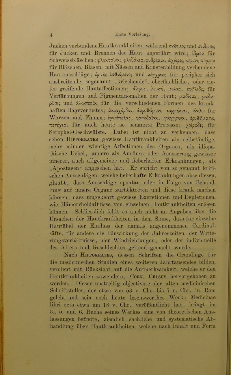 Jucken verbundene Hautkrankheiten, während xv/faao; und •/„viSö'ri; für Jucken und Brennen der Haut angeführt wird; tSpaSx für Schweissbläschen; (pXuxTaivca, <pXu(a;ua, (puSpaxia, a/copsc, x.^ptov, rropzpoi für Bläschen, Blasen, mit Nässen und Krustenbildung verbundene Hautausschläge; sp-?;? icfiho^svo; und xiyyo t,a; für peripher sich ausbreitende, sogenannt „kriechende“, oberflächliche, oder tie- fer greifende Hautaffectionen; aX<po;, Xeuxr' , ixsXa;, zynl'^ic für Verfärbungen und Pigmentanomalien der Haut; is;, aa$a- pcoffis und äXto-sxfa für die verschiedenen Formen des krank- haften Haarverlustes; äxpo^op&ov, äxpoO-u|/.iov, 'vjyxryj.yj., [övfioi für Warzen und Finnen; epui7t7usXa;, (pxys&sdva, yxyypviva, spuü-Yiya-rx, -zTzyiy.i für auch heute so benannte Processe; /otpa^s; für Scrophel-Geschwülste. Dabei ist nicht zu verkennen, dass schon Hippokrates gewisse Hautkrankheiten als selbständige, mehr minder wichtige Affectionen des Organes, als idiopa- thische Uebel, andere als Ausfluss oder Aeusserung gewisser innerer, auch allgemeiner und fieberhafter Erkrankungen, als „Apostasen“ angesehen hat. Er spricht von so genannt kriti- schen Ausschlägen, welche fieberhafte Erkrankungen abschliesen, glaubt, dass Ausschläge spontan oder in Folge von Behand- lung auf innere Organe zurücktreten und diese krank machen können; dass umgekehrt gewisse Excretionen und Depletionen, wie Hämorrhoidalflüsse von einzelnen Hautkrankheiten erlösen können. Schliesslich fehlt es auch nicht an Angaben über die Ursachen der Hautkrankheiten in dem Sinne, dass für einzelne Hautiibel der Einfluss der damals angenommenen Cardinal- säfte, für andere die Einwirkung der Jahreszeiten, der Witte- rungsverhältnisse , der Windrichtungen, oder der individuelle des Alters und Geschlechtes geltend gemacht wurde. Nach Hippokrates, dessen Schriften die Grundlage für die medicinischen Studien eines weiteren Jahrtausendes bilden, verdient mit Rücksicht auf die Aufmerksamkeit, welche er den Hautkrankheiten zuwendete, Corn. Celsus hervorgehoben zu werden. Dieser unstreitig objectivste der alten medicinischen Schriftsteller, der etwa von 53 v. Chr. bis 7 n. dir. in Rom gelebt und sein noch heute lesenswerthes Werk: Medicinae libri octo etwa um 18 v. Chr. veröffentlicht hat, bringt im 3., 5. und G. Buche seines Werkes eine von theoretischen Aus- lassungen befreite, ziemlich sachliche und systematische Ab- handlung über Hautkrankheiten, welche nach Inhalt und Form