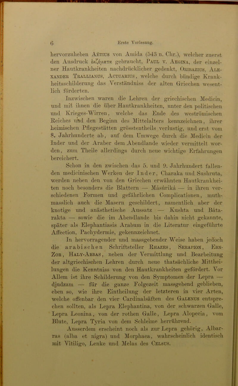 hervorzuheben Aetius von Amida (543 n. Chr.), welcher zuerst den Ausdruck LjsuaTo. gebraucht, Paul v. Aegina, der einzel- ner Hautkrankheiten nachdrücklicher gedenkt, Oribaziüs, Ale- xander Trallianüs, Actuarius , welche durch bündige Krank- heitsschilderung das Verständnis der alten Griechen wesent- lich förderten. Inzwischen waren die Lehren der griechischen Medicin, und mit ihnen die über Hautkrankheiten, unter den politischen und Krieges-Wirren, welche das Ende des weströmischen Reiches und den Beginn des Mittelalters kennzeichnen, ihrer heimischen Pflegestätten grösstentheils verlustig, und erst vom 8. Jahrhunderte ab, auf dem Umwege durch die Medicin der Inder und der Araber dem Abendlande wieder vermittelt wor- den, zum Theile allerdings durch neue wichtige Erfahrungen bereichert. Schon in den zwischen das 5. und 9. Jahrhundert fallen- den medicinischen Werken der Inder, Charaka und Sushruta, werden neben den von den Griechen erwähnten Hautkrankhei- ten noch besonders die Blattern — Mäsurikä — in ihren ver- schiedenen Eormen und gefährlichen Complicationen, muth- masslich auch die Masern geschildert, namentlich aber der knotige und anästhetische Aussatz — Kushta und Bäta- rakta — sowie die im Abendlande bis dahin nicht gekannte, später als Elephantiasis Arabum in die Literatur eingeführte Affection, Pachydennie, gekennzeichnet. In hervorragender und massgebender Weise haben jedoch die arabischen Schriftsteller Rhazes , Serapion, Ebn- Zor , Haly-Abbas , neben der Vermittlung und Bearbeitung der altgriechischen Lehren durch neue thatsächliclie Mitthei- lungen die Kenntniss von den Hautkrankheiten gefördert. Vor Allem ist ihre Schilderung von den Symptomen der Lepra — djudzam — für die ganze Folgezeit massgebend geblieben, eben so, wie ihre Eintlieilung der letzteren in vier Arten, welche offenbar den vier Cardinalsäften des Galenus entspre- chen sollten, als Lepra Elephantina, von der schwarzen Galle, Lepra Leonina, von der rothen Galle, Lepra Alopecia, vom Blute, Lepra Tyria von dem Schleime herrührend. Ausserdem erscheint noch als zur Lepra gehörig, Albar- ras (alba et nigra) und Morphaea, wahrscheinlich identisch mit Vitiligo, Lenke und Melas des Celsus.