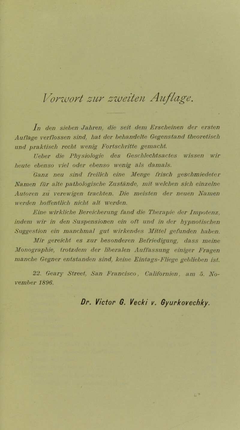 Vorzuort zur zweiten Auflage. In den sieben Jahren, die seit dem Erscheinen der ersten Auflage verflossen sind, hat der behandelte Gegenstand theoretisch und praktisch recht wenig Fortschritte gemacht. Ueber die Physiologie des Geschlechtsactes wissen wir heute ebenso viel oder ebenso wenig als damals. Ganz neu sind freilich eine Menge frisch geschmiedeter Namen für alte pathologische Zustände, mit welchen sich einzelne Autoren zu verewigen trachten. Die meisten der neuen Namen werden hoffentlich nicht alt werden. Eine wirkliche Bereicherung fand die Therapie der Impotenz, indem wir in den Suspensionen ein oft und in der hypnotischen Suggestion ein manchmal gut wirkendes Mittel gefunden haben. Mir gereicht es zur besonderen Befriedigung, dass meine Monographie, trotzdem der liberalen Auffassung einiger Fragen manche Gegner entstanden sind, keine Eintags-F/iege geblieben ist. 22. Geary Street, San Francisco. Cali formen, am 5. No- vember 1896. Dr. Victor G. Vecki v. Gyurkovechky.