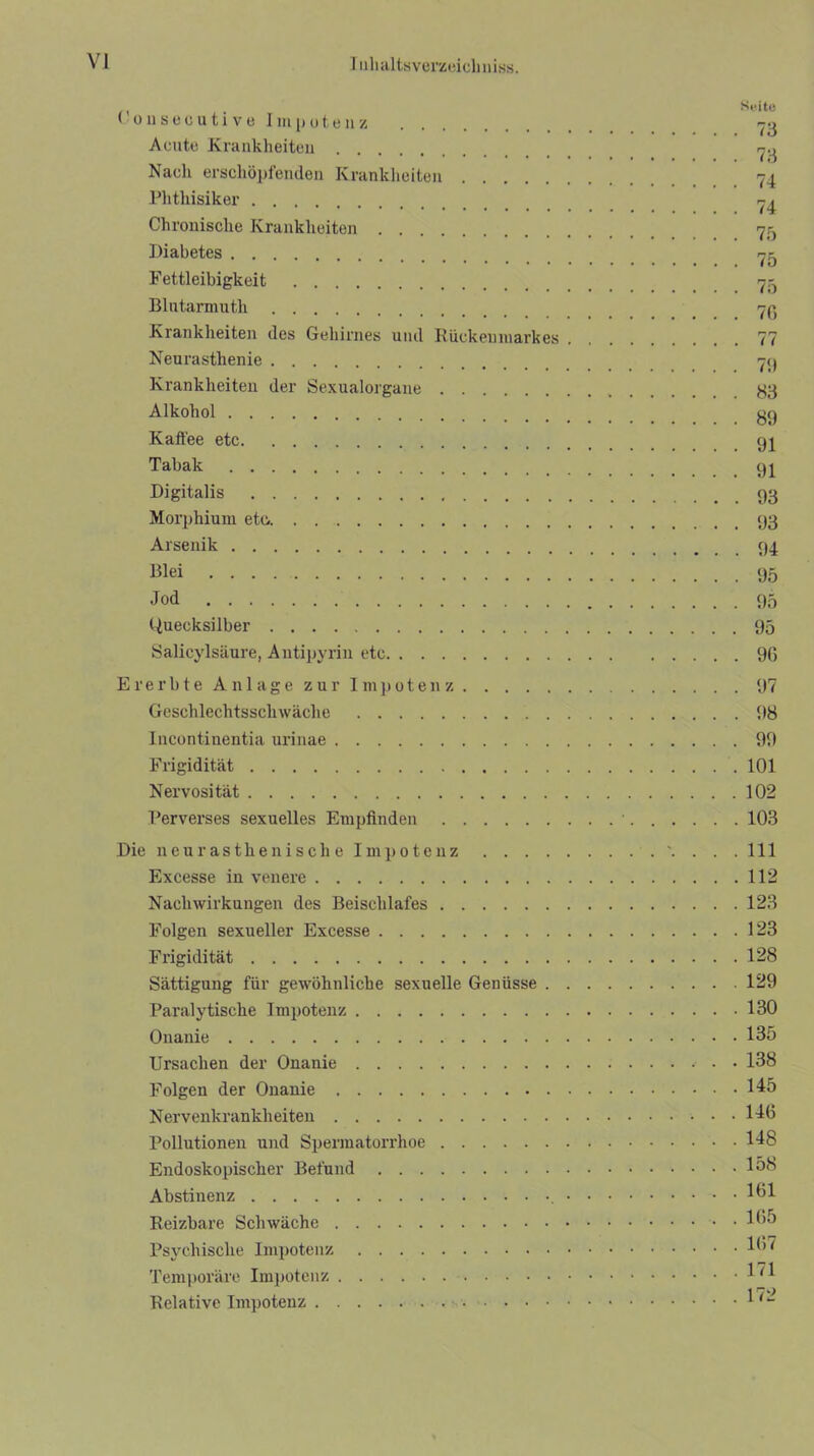 Cousecutive Impotenz -3 Acute Krankheiten 7.1 Nacli erschöpfenden Krankheiten 74 Phthisiker 74 Chronische Krankheiten _ 7,^ Diabetes 75 Fettleibigkeit 73 Blutarmuth 79 Krankheiten des Gehirnes und Rückenmarkes 77 Neurasthenie 7p Krankheiten der Sexualorgane 33 Alkohol 3g Kaffee etc 94 Tabak 94 Digitalis Morphium etc.. 33 Arsenik 94 Blei 95 Jod 95 Guecksilber 95 Salicylsäure, Antipyrin etc 9G Ererbte Anlage zur Impotenz 97 Geschlechtsschwäche 98 Incontinentia urinae 99 Frigidität 101 Nervosität 102 Perverses sexuelles Empfinden ■ 103 Die neurasthenische Impotenz \ . . .111 Excesse in venere 112 Nachwirkungen des Beischlafes 123 Folgen sexueller Excesse 123 Frigidität 128 Sättigung für gewöhnliche sexuelle Genüsse 129 Paralytische Impotenz 130 Onanie 135 Ursachen der Onanie 138 Folgen der Onanie 145 Nervenkrankheiten 146 Pollutionen und Spermatorrhoe 148 Endoskojfischer Befund 1°6 Abstinenz 161 Reizbare Schwäche 165 Psychische Impotenz 16' Temporäre Impotenz 1^1 Relative Impotenz 1 (~