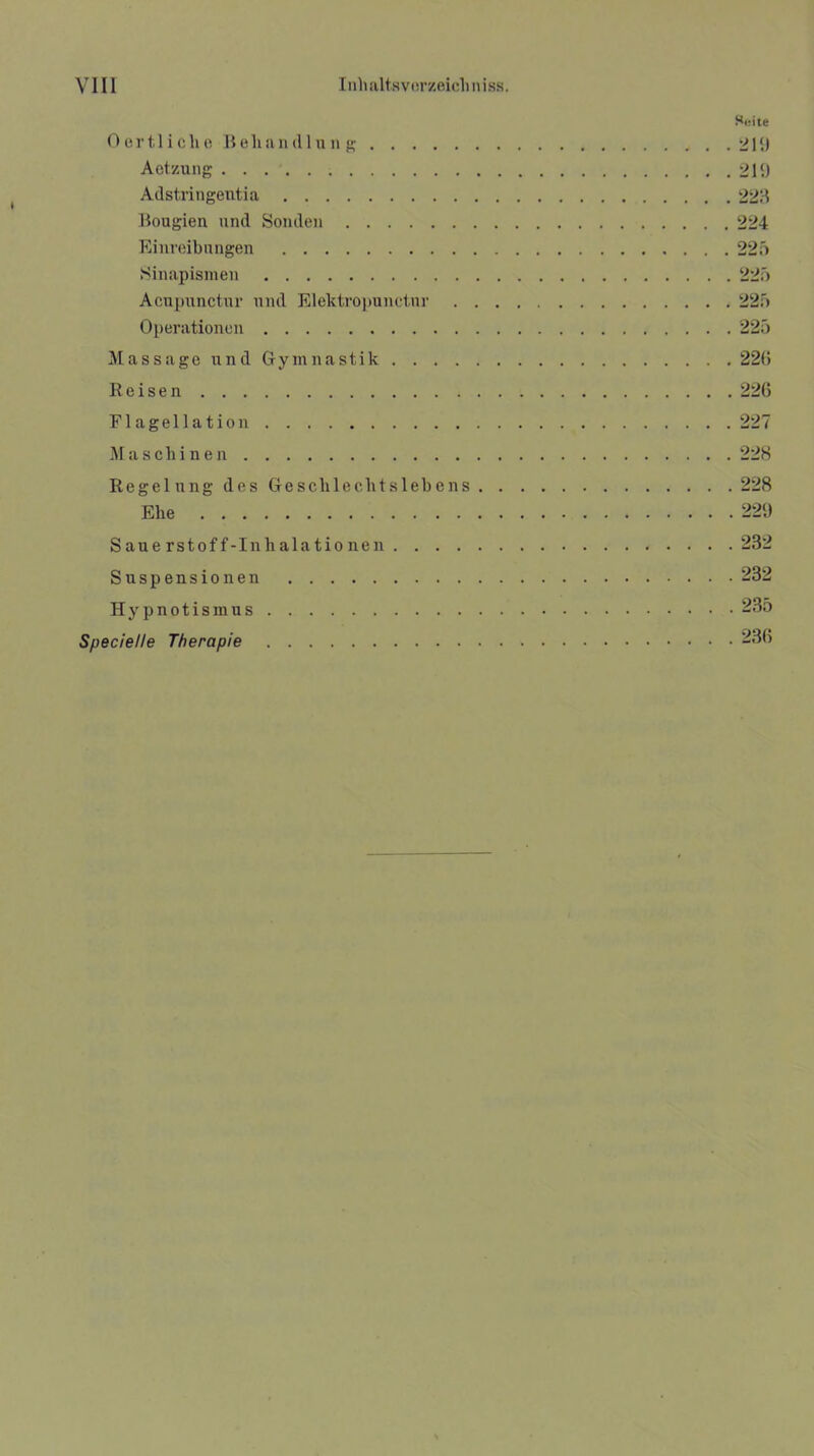 Suite Oertliche Behandlung . . 21(.) Aetzung 219 Adstringentia 223 Bougien und Sonden 224 Einreibungen 225 Sinapismen 225 Acupunctnr und Elektropunctur 225 Operationen 225 Massage und Gymnastik 226 Reisen 226 Flagellation 227 Maschinen 228 Regelung des Geschlechtslebens 228 Ehe 229 Sauerstoff-Inhalationen 232 Suspensionen 232 Hypnotismus 235 Specielle Therapie 236