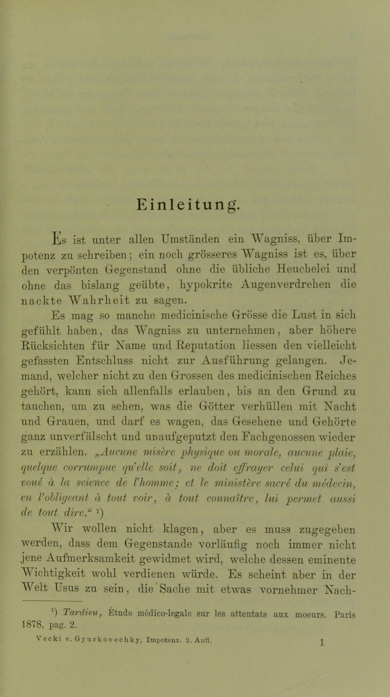 Einleitung. Es ist unter allen Umständen ein Wagniss, über Im- potenz zu schreiben; ein noch grösseres Wagniss ist es, über den verpönten Gegenstand ohne die übliche Heuchelei und ohne das bislang geübte, hypokrite Augenverdrehen die nackte Wahrheit zu sagen. Es mag so manche medicinische Grösse die Lust in sich gefühlt haben, das Wagniss zu unternehmen, aber höhere Rücksichten für Name und Reputation Hessen den vielleicht gefassten Entschluss nicht zur Ausführung gelangen. Je- mand, welcher nicht zu den Grossen des medicinischen Reiches gehört, kann sich allenfalls erlauben, bis an den Grund zu tauchen, um zu sehen, was die Götter verhüllen mit Nacht und Grauen, und darf es wagen, das Gesehene und Gehörte ganz unverfälscht und unaufgeputzt den Fachgenossen wieder zu erzählen. „Aucune misere physique ou morale, aucune plaie, quelque corrumpue quelle soit, ne doit effrayer celui qui s'est vune ä la Science de Vkomme; et le ministere sacre du medccin, cn l’obligeant ä tont voir, ä tout connaitre, lui pennet aussi de tout dire.“ J) Wir wollen nicht klagen, aber es muss zugegeben werden, dass dem Gegenstände vorläufig noch immer nicht jene Aufmerksamkeit gewidmet wird, welche dessen eminente Wichtigkeit wohl verdienen würde. Es scheint aber in der Welt Usus zu sein, die Sache mit etwas vornehmer Nach- *) Tardieu, Etüde medico-legale sur les attentats aux moeurs. Paris 1878, pag. 2. Vecki v. Gynrkovechky, Impotenz. 2. Aufl.