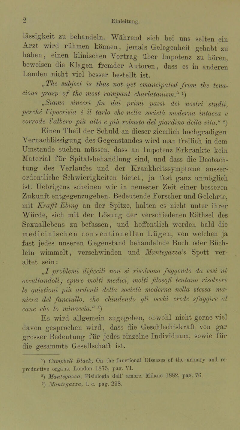 lässigkeit zu behandeln. Während sich bei uns selten ein Arzt wird rühmen können, jemals Gelegenheit gehabt zu haben, einen klinischen Vortrag über Impotenz zu hören, beweisen die Klagen fremder Autoren, dass es in anderen Landen nicht viel besser bestellt ist. „The subject is tlms not yet emancipated from the tena- cious grasp of the most rampcmt charlatanism.“ l) „Siamo sinceri fin dai primi passi dei nostri studii, perchS Vipocrisia & il tarlo che nella societä moderna intacca e corrode l’cdbero pik cdto e piü robusto del giardino della vita“ 2) Einen Theil der Schuld an dieser ziemlich hochgradigen Vernachlässigung des Gegenstandes wird man freilich in dem Umstande suchen müssen, dass an Impotenz Erkrankte kein Material für Spitalsbehandlung sind, und dass die Beobach- tung des Verlaufes und der Krankheitssymptome ausser- ordentliche Schwierigkeiten bietet, ja fast ganz unmöglich ist. Uebrigens scheinen wir in neuester Zeit einer besseren Zukunft entgegenzugehen. Bedeutende Forscher und Gelehrte, mit Kraft-Ebing an der Spitze, halten es nicht unter ihrer Würde, sich mit der Lösung der verschiedenen Räthsel des Sexuallebens zu befassen, und hoffentlich werden bald die medicinischen conventionellen Lügen, von welchen ja fast jedes unseren Gegenstand behandelnde Buch oder Büch- lein wimmelt, verschwinden und Mantegazza’s Spott ver- altet sein: „I problemi dificcili non si risolvono fuggendo da essi ne occultandoli; epure molti meclici, molti filosofi tentano risolvere le quistioni piü arclenti della societä moderna nella stcssa mci- niera dcl fanciullo, che chiudendo gli occlii crede sfuggire al cane che lo minaccia.“ 3) Es wird allgemein zugegeben, obwohl nicht gerne viel davon gesprochen wird, dass die Geschlechtskraft von gar grosser Bedeutung für jedes einzelne Individuum, sowie für die gesummte Gesellschaft ist. 1) Campbell Blaclc, On the functional Diseases of tlie urinary and re- productive organs. London 1875, pag. VI. 2) Mantegdzza, Fisiologia dell’ amore. Milano 1882, pag. 76. 3) Mantegazza, 1. c. pag. 298.