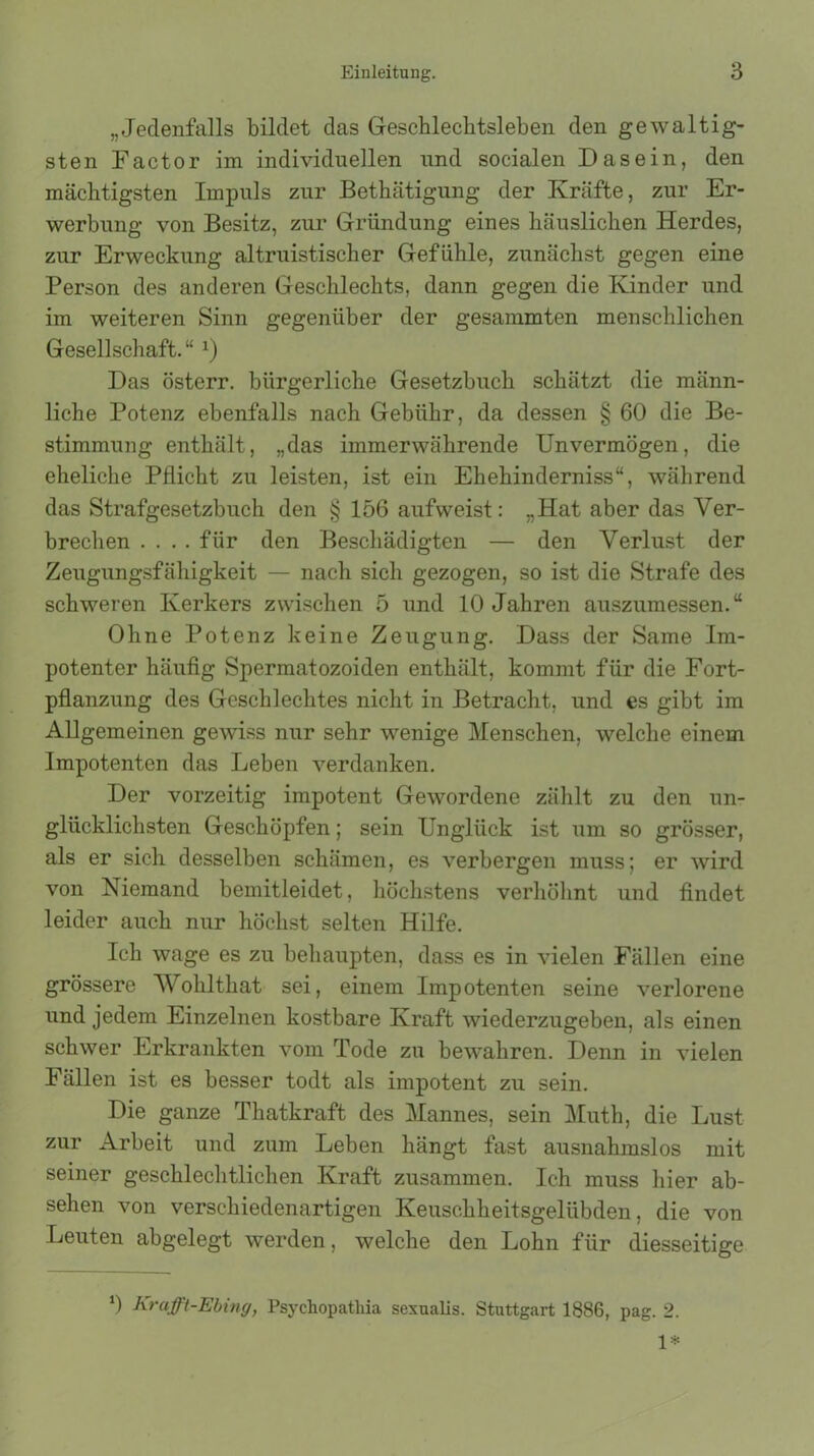 „Jedenfalls bildet das Geschlechtsleben den gewaltig- sten Factor im individuellen und socialen Dasein, den mächtigsten Impuls zur Bethätigung der Kräfte, zur Er- werbung von Besitz, zur Gründung eines häuslichen Herdes, zur Erweckung altruistischer Gefühle, zunächst gegen eine Person des anderen Geschlechts, dann gegen die Kinder und im weiteren Sinn gegenüber der gesummten menschlichen Gesellschaft.“ *) Das österr. bürgerliche Gesetzbuch schätzt die männ- liche Potenz ebenfalls nach Gebühr, da dessen § 60 die Be- stimmung enthält, „das immerwährende Unvermögen, die eheliche Pflicht zu leisten, ist ein Ehehinderniss“, während das Strafgesetzbuch den § 156 aufweist: „Hat aber das Ver- brechen .... für den Beschädigten — den Verlust der Zeugungsfähigkeit — nach sich gezogen, so ist die Strafe des schweren Kerkers zwischen 5 und 10 Jahren auszumessen.“ Ohne Potenz keine Zeugung. Dass der Same Im- potenter häufig Sjmrmatozoiden enthält, kommt für die Fort- pflanzung des Geschlechtes nicht in Betracht, und es gibt im Allgemeinen gewiss nur sehr wenige Menschen, welche einem Impotenten das Leben verdanken. Der vorzeitig impotent Gewordene zählt zu den un- glücklichsten Geschöpfen; sein Unglück ist um so grösser, als er sich desselben schämen, es verbergen muss; er wird von Niemand bemitleidet, höchstens verhöhnt und findet leider auch nur höchst selten Hilfe. Ich wage es zu behaupten, dass es in vielen Fällen eine grössere Wohlthat sei, einem Impotenten seine verlorene und jedem Einzelnen kostbare Kraft wiederzugeben, als einen schwer Erkrankten vom Tode zu bewahren. Denn in vielen Fällen ist es besser todt als impotent zu sein. Die ganze Thatkraft des Mannes, sein Muth, die Lust zur Arbeit und zum Leben hängt fast ausnahmslos mit seiner geschlechtlichen Kraft zusammen. Ich muss hier ab- sehen von verschiedenartigen Keuschheitsgelübden, die von Leuten abgelegt werden, welche den Lohn für diesseitige 0 Krcifft-Ebing, Psychopatliia sexuaüs. Stuttgart 1886, pag. 2. 1*