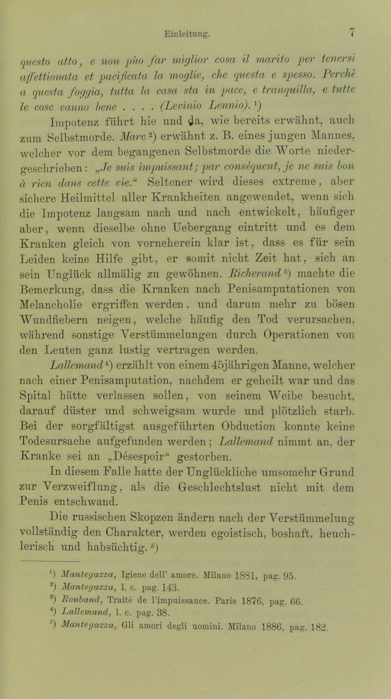 questo atto, e non puo far miglior cosa il marito per tenersi afettionata et pacificatci la moglie, che questa e spesso. Per che a questa foggia, tutta la casa sta in pace, e tranquilla, e tutte le cose vanno bene .... (Levinio Lennio).J) Impotenz führt hie und da, wie bereits erwähnt, auch zum Selbstmorde. Marc* 2) erwähnt z. B. eines jungen Mannes, welcher vor dem begangenen Selbstmorde die Worte nieder- geschrieben : „Je suis impuissant; par consequent, je ne suis hon ä rien dans cette vie.“ Seltener wird dieses extreme, aber sichere Heilmittel aller Krankheiten angewendet, wenn sich die Impotenz langsam nach und nach entwickelt, häufiger aber, wenn dieselbe ohne Uebergang eintritt und es dem Kranken gleich von vorneherein klar ist, dass es für sein Leiden keine Hilfe gibt, er somit nicht Zeit hat, sich an sein Unglück allmälig zu gewöhnen. Picherand3) machte die Bemerkung, dass die Kranken nach Penisamputationen von Melancholie ergriffen werden. und darum mehr zu bösen Wundfiebern neigen, welche häufig den Tod verursachen, während sonstige Verstümmelungen durch Operationen von den Leuten ganz lustig vertragen werden. Lallemand4 *) erzählt von einem 45jährigen Manne, welcher nach einer Penisamputation, nachdem er geheilt war und das Spital hätte verlassen sollen, von seinem Weibe besucht, darauf düster und schweigsam wurde und plötzlich starb. Bei der sorgfältigst ausgeführten Obduction konnte keine Todesursache aufgefunden werden ; Lallemand nimmt an, der Kranke sei an „Desespoir“ gestorben. In diesem Falle hatte der Unglückliche umsomehr Grund zur Verzweiflung, als die Geschlechtslust nicht mit dem Penis entschwand. Die russischen Skopzen ändern nach der Verstümmelung vollständig den Charakter, werden egoistisch, boshaft, heuch- lerisch und habsüchtig.6) b Mantegazza, Igiene dell’ amore. Milano 1881, pag. 95. 2) Mantegazza, 1. c. pag. 143. 3) Rouband, Tratte de l’impuissance. Paris 1876, pag. 66. 4) Lallemand, 1. c. pag. 38. 6) Mantegazza, Gli arnori degli uomini. Milano 1886, pag. 182.