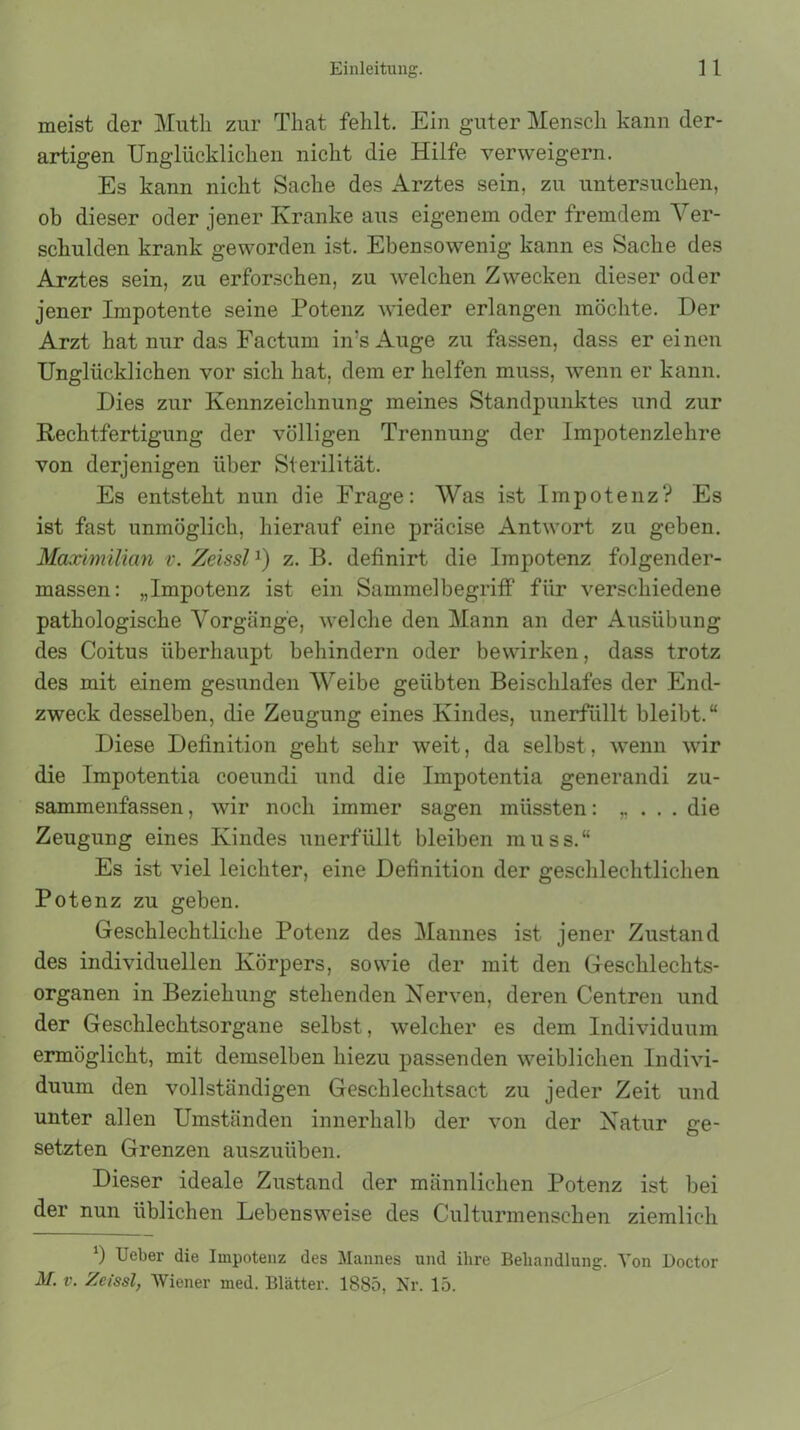 meist der Mutli zur That fehlt. Ein guter Mensch kann der- artigen Unglücklichen nicht die Hilfe verweigern. Es kann nicht Sache des Arztes sein, zu untersuchen, ob dieser oder jener Kranke aus eigenem oder fremdem Ver- schulden krank geworden ist. Ebensowenig kann es Sache des Arztes sein, zu erforschen, zu welchen Zwecken dieser oder jener Impotente seine Potenz wieder erlangen möchte. Der Arzt hat nur das Factum in’s Auge zu fassen, dass er einen Unglücklichen vor sich hat, dem er helfen muss, wenn er kann. Dies zur Kennzeichnung meines Standpunktes und zur Rechtfertigung der völligen Trennung der Impotenzlehre von derjenigen über Sterilität. Es entsteht nun die Frage: Was ist Impotenz? Es ist fast unmöglich, hierauf eine präcise Antwort zu geben. Maximilian v. Zeissl1) z. B. definirt die Impotenz folgender- massen: „Impotenz ist ein Sammelbegriff für verschiedene pathologische Vorgänge, welche den Mann an der Ausübung des Coitus überhaupt behindern oder bewirken, dass trotz des mit einem gesunden Weibe geübten Beischlafes der End- zweck desselben, die Zeugung eines Kindes, unerfüllt bleibt.“ Diese Definition geht sehr weit, da selbst, wenn wir die Impotentia coeundi und die Impotentia generandi zu- sammenfassen , wir noch immer sagen müssten: „ . . . die Zeugung eines Kindes unerfüllt bleiben muss.“ Es ist viel leichter, eine Definition der geschlechtlichen Potenz zu geben. Geschlechtliche Potenz des Mannes ist jener Zustand des individuellen Körpers, sowie der mit den Geschlechts- organen in Beziehung stehenden Nerven, deren Centren und der Geschlechtsorgane selbst, welcher es dem Individuum ermöglicht, mit demselben hiezu passenden weiblichen Indivi- duum den vollständigen Geschlechtsact zu jeder Zeit und unter allen Umständen innerhalb der von der Natur ge- setzten Grenzen auszuüben. Dieser ideale Zustand der männlichen Potenz ist bei der nun üblichen Lebensweise des Culturmensehen ziemlich *) Ueber die Impotenz des Mannes und ihre Behandlung. Von Doctor